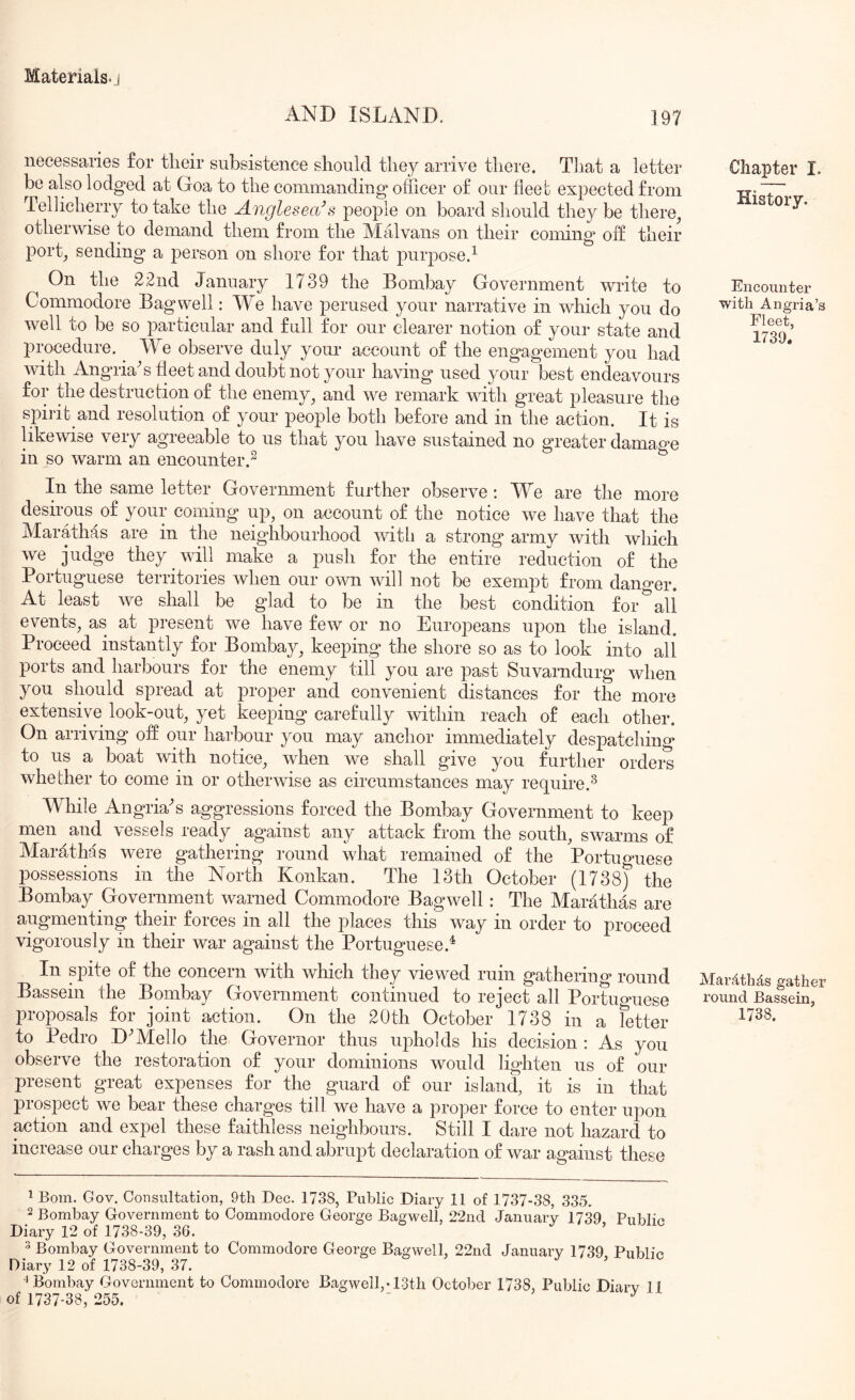 AND ISLAND. ]97 necessaries for tlieir subsistence should they arrive there. That a lettei* be also lodged at Goa to the commanding officer of our fleet expected from Tellicherry to take the Anglesea\^ people on board should they be there^ otherwise to demand them from the Malvans on their coming off their port_, sending a person on sliore for that purpose.^ On the 22nd January 1739 the Bombay Government write to Commodore Bagwell: We have perused your narrative in which you do well to be so particular and full for our clearer notion of your state and procedure. We observe duly your account of the engagement you had with Angria^s fleet and doubt not your having used your best endeavours for the destruction of the enemy^ and we remark with great pleasure the spirit and resolution of your people both before and in the action. It is likewise very agreeable to us that you have sustained no greater damao^e in so warm an encounter.^ ^ In the same letter Government further observe ; We are the more desirous of your coming up, on account of the notice we have that the Marathas are in the neighbourhood with a strong army with which we judge they will make a push for the entire reduction of the Portuguese territories when our own will not be exemjit from dano>er. At least Ave shall be glad to be in the best condition for ^ all events, as at present we have few or no Europeans upon the island. Proceed instantly for Bombay, keeping the shore so as to look into all ports and harbours for the enemy till you are past Suvarndurg when you should spread at proper and convenient distances for the more extensive look-out, yet keeping carefully Avithin reach of each other. On arriving off our harbour you may anchor immediately despatching to us a boat Avith notice, Avhen we shall give you further ordere whether to come in or otherAvise as circumstances may require.^ While AngriaN aggressions forced the Bombay Government to keep men and Anssels ready against any attack from the south, sAvarms of Marflthas Avere gathering round what remained of the Portuguese possessions in the North Konkan. The 13th October (1738) the Bombay Government Avarned Commodore BagAvell: The Marathas are augmenting their forces in all the places this Avay in order to proceed vigorously in their war against the Portuguese.^ In spite of the concern Avith Avhich they viewed ruin gathering round Bassein the Bombay Government continued to reject all Portimaiese proposals for joint action. On the 20th October 1738 in a fetter to Pedro D^Mello the Governor thus uj)holds his decision : As you observe the restoration of your dominions would lighten us of our present great expenses for the guard of our island, it is in that prospect Ave bear these charges till we have a proper force to enter upon action and expel these faithless neighbours. Still I dare not hazard to increase our charges by a rash and abrupt declaration of Avar against these Chapter I. History. Encounter with Angria’s Fleet, 1739. MaiAthds gather round Bassein, 1738. ^ Bom. Gov. Consultation, 9th Dec. 1738, Public Diary 11 of 1737-38, 335. 2 Bombay Government to Commodore George Bagwell, 22nd January 1739 PubbV Diary 12 of 1738-39, 36. ^ > 3 Bombay Government to Commodore George Bagwell, 22nd January 1739, Public Diary 12 of 1738-39, 37. ^ ■^Bombay Goyernment to Commodore Bagwell,-13tli October 1738, Public Diary 11 of 1737-38, 255. '