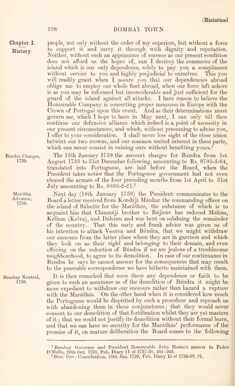 Chapter I. History. Bilndra Charges, 1739. MarAtha Ad vance, 1739. Bombay Neutral, 1739. people, not only without the order of my superiors, but without a force to support it and carry it through with dignity and reputation. Neither, without such an appearance of success as our present condition does not afford us the hopes of, can I destroy the commerce of the island which is our only dependence, solely to pay you a compliment without service to you and highly prejudicial to ourselves. This you will readily grant when I assure you that our dependencies abroad oblige me to employ our whole fleet abroad, when our force left ashore is as you may be informed but inconsiderable and just sufflcient for the guard of the island against all attacks. I have reason to believe the Honourable Company is concerting proper measures in Europe with the Crown of Portugal upon this event. And as their determinations must govern me, which I hope to have in May next, I can only till then continue our defensive alliance which indeed is a point of necessity in our present circumstances, and which, without presuming to advise you, I offer to your consideration. I shall never lose sight of the close union betwixt our two crowns, and our common united interest in these parts, which can never consist in ruining ours without benefiting yours.^ The 18th January 1739 the account charges for Bandra from 1st August 1738 to 31st December following, amounting to Rs. 9795-3-6P, translated into Portuguese, are laid before the Board, when the President takes notice that the Portuguese government had not even cleared the arrears of the four preceding months from 1st April to 31st July amounting to Bs. 6893-2-21.^ Next day (19th January 1739) the President communicates to the Board a letter received from Konda ji Mankar the commanding officer on the island of Salsette for the Marathas, the substance of which is to acquaint him that Chimnaji brother to Bajirav has reduced Mahim, Kellum (Kelva), and Dahanu and was bent on subduing the remainder of the country. That this early and frank advice was given us of his intention to attack Vesava and Bandra, that we might withdraw our succours from the latter place where they are in garrison and which they look on as their right and belonging to their domain, and even offering on the reduction of Bflndra if we are jealous of a troublesome neighbourhood, to agree to its demolition. In case of our continuance in Bandra he says he cannot answer for the consequences that may result to the peaceable correspondence we have hitherto maintained with them. It is then remarked that were there any dependence or faith to be given to such an assurance as of the demolition of Bandra it might be more expedient to withdraw our succours rather than hazard a rupture with the Marathas. On the other hand when it is considered how much the Portuguese would be dispirited by such a procedure and reproach us with abandoning them in these conjunctures; that they would never consent to our demolition of that fortiflcation whilst they are yet masters of it; that we could not justify its demolition without their formal leave, and that we can have no security for the Marathas^ performance of the promise of it, on mature deliberation the Board comes to the following ^ Bombay Governor and President Honourable John Horne’s answer to Pedro D’Mello, 20tli Oct. 1738, Pub. Diary 11 of 1737-38, 261-265.