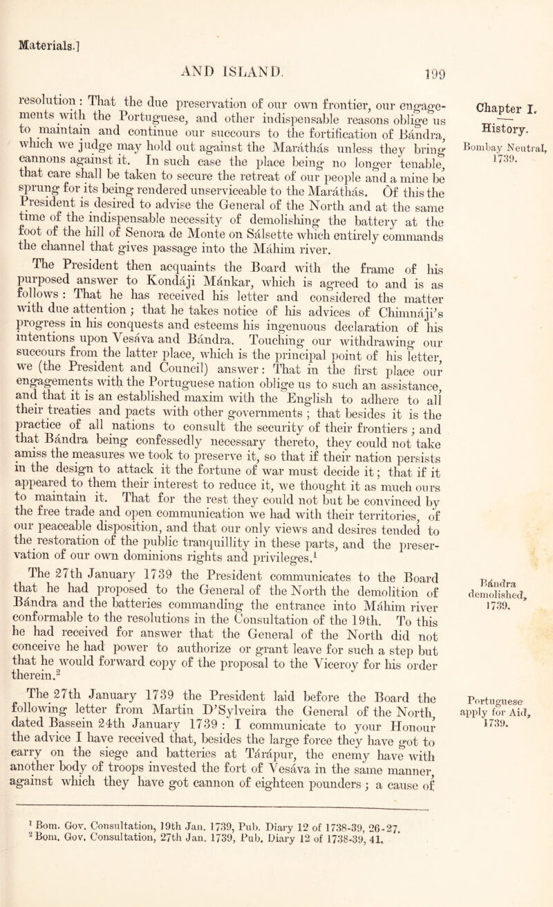 AND ISLAND. 199 resolution : That the due preservation of our own frontier^ our engage- ments with the Portuguese^ and other indispensable reasons oblige us to maintain and continue our succours to the fortification of Bandra, which we judge may hold out against the Marathas unless they bring cannons against it. In such case the place being no longer tenable^ that care shall be taken to secure the retreat of our people and a mine be sprung for its being rendered unserviceable to the Marathas. Of this the President is desired to advise the General of the North and at the same time of the indispensable necessity of demolishing the battery at the foot of the hill of Senora de Monte on Salsette which entirely commands the channel that gives passage into the Mahim river. The Piesident then ac(tuaints the Board with the frame of his purposed answer to Kondaji Mankar, which is agreed to and is as follows : That he has received his letter and considered the matter with due attention j that he takes notice of his advices of Chimnaji^s progress in his conquests and esteems his ingenuous declaration of his intentions upon Vesava and Bandra. Touching our withdrawing our succours frorn the latter place^ which is the principal point of his fetter we (the President and Council) answer: That in the first place our engagements vnth the Portuguese nation oblige us to such an assistance, and that it is an established maxim with the English to adhere to all their treaties and pacts with other governments ; that besides it is the practice of all nations to consult the security of their frontiers; and that Bandra being confessedly necessary thereto, they could not take amiss the measures we took to preserve it, so that if their nation persists in the design to attack it the fortune of war must decide it; that if it appeared to them their interest to reduce it, we thought it as much ours to maintain it. That for the rest they could not but be convinced by the free trade and open communication we had with their territories, of our peaceable disposition, and that our only views and desires tended to the restoration of the public tranquillity in these parts, and the preser- vation of our own dominions rights and privileges.^ The 27th January 1739 the President communicates to the Board that he had proposed to the General of the North the demolition of Bandra and the batteries commanding the entrance into Mahim river conformable to the resolutions in the Consultation of the 19th. To this he had received for answer that the General of the North did not conceive he had power to authorize or grant leave for such a step but that he would forward copy of the proposal to the Viceroy for his order therein.^ The 27th January 1739 the President laid before the Board the following letter from Martin D^Sylveira the General of the North, dated Bassein 24th January 1739 : I communicate to your Honour the advice I have received that, besides the large force they have got to carry on the siege and batteries at Tarapur, the enemy have with another body of troops invested the fort of Vesava in the same manner, against which they have got cannon of eighteen pounders ; a cause of Chapter I, History. Bombay Neutral, 1739. BttiieTra demolished, 1739. Portuguese ^Pply for Aid, 1739. * Bom. Gov. Consultation, 19th Jan. 1739, Pub. Diary 12 of 1738-39, 26-27.