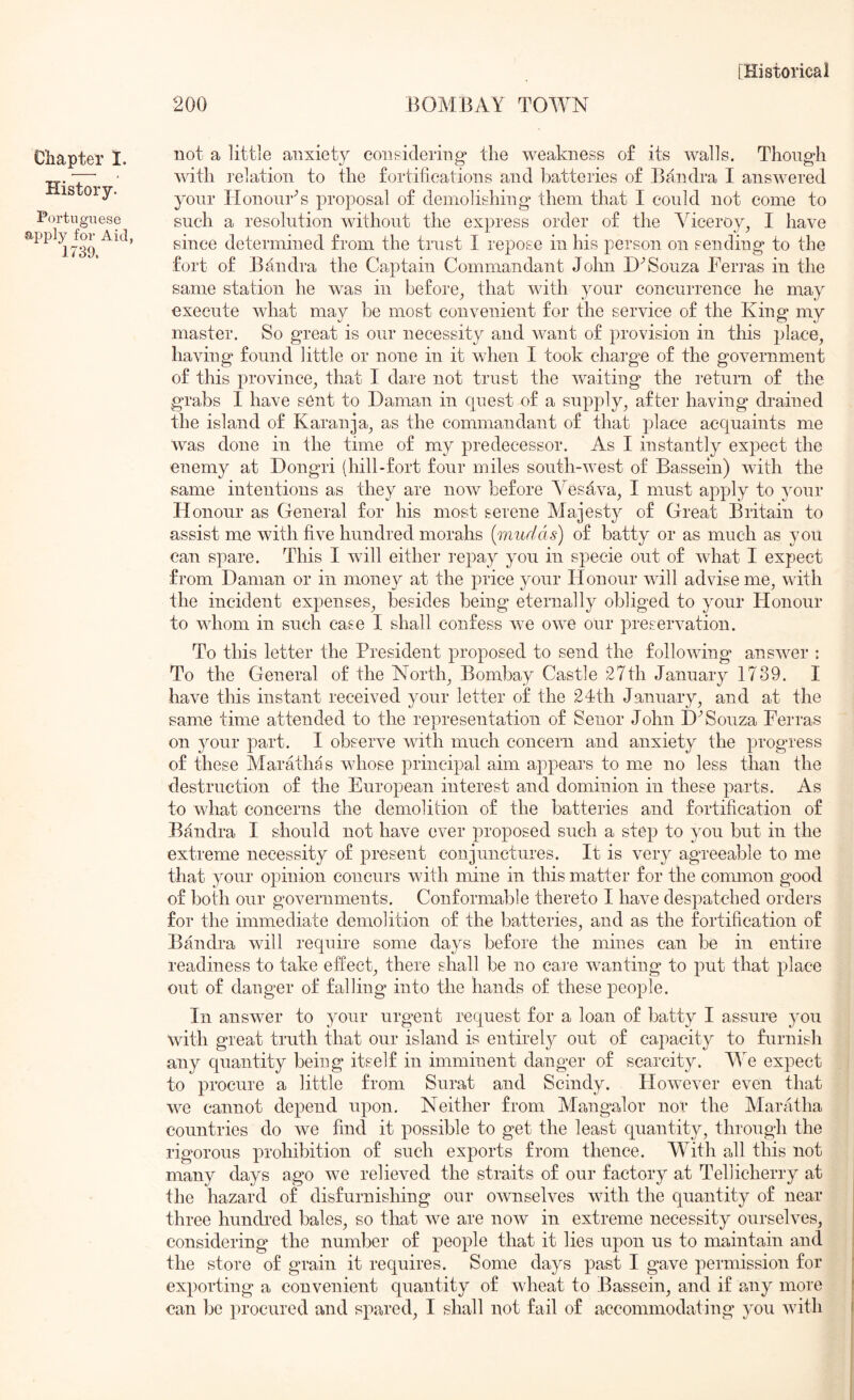 200 BOMBAY TOWN Chapter I. History. Portuguese apply for Aid, 1739. not a little anxiety considering* the weakness of its walls. Though with I’elation to the fortifications and batteries of Bandra I answered your HonourN proposal of demolishing them that I could not come to such a resolution without the express order of the Viceroy^ I have since determined from the trust I repose in his person on sending to the fort of Bandra the Captain Commandant John Souza Feri’as in the same station he was in before^ that with your concurrence he may execute what may be most convenient for the service of the King my master. So great is our necessity and want of provision in this place^ having found little or none in it when I took charge of the government of this province^ that I dare not trust the waiting the return of the grabs I have sent to Daman in quest nf a supply^ after having drained the island of Karanja^ as the commandant of that place acquaints me was done in the time of my predecessor. As I instantly expect the enemy at Dongri (hill-fort four miles south-west of Bassein) with the same intentions as they are now before A^esava^ I must apply to your Honour as General for his most serene Majesty of Great Britain to assist me with five hundred morahs {mudas) of batty or as much as you can spare. This I wfill either repay you in specie out of what I expect from Daman or in money at the price your Honour will advise me, with the incident expenses, besides being eternally obliged to your Honour to whom in such case I shall confess we owe our preservation. To this letter the President proposed to send the following answer : To the General of the North, Bombay Castle 27th January 1739. I have this instant received your letter of the 2dth January, and at the same time attended to the representation of Senor John D'’Souza Ferras on your part. I observe with much concern and anxiety the progress of these Marathas whose principal aim appears to me no less than the destruction of the European interest and dominion in these parts. As to what concerns the demolition of the batteries and fortification of Bandra I should not have ever proposed such a step to you but in the extreme necessity of present conjunctures. It is very agreeable to me that your opinion concurs with mine in this matter for the common good of both our governments. Conformable thereto I have despatched orders for the immediate demolition of the batteries, and as the fortification of Bandra will require some days before the mines can be in entire readiness to take effect, there shall be no care wanting to put that place out of danger of falling into the hands of these people. In answer to your urgent request for a loan of batty I assure you with great truth that our island is entirely out of capacity to furnish any quantity being itself in imminent danger of scarcity. PYe expect to procure a little from Surat and Seindy. However even that we cannot depend upon. Neither from Mangalor nor the Maratha countries do we find it possible to get the least quantity, through the rigorous prohibition of such exports from thence. M^ith all this not many days ago we relieved the straits of our factory at Tellicherry at the hazard of disfurnishing our ownselves with the quantity of near three hundred bales, so that we are now in extreme necessity ourselves, considering the number of people that it lies upon us to maintain and the store of grain it requires. Some days past I gave permission for exporting a convenient quantity of wheat to Bassein, and if any more can be procured and spared, I shall not fail of accommodating you with