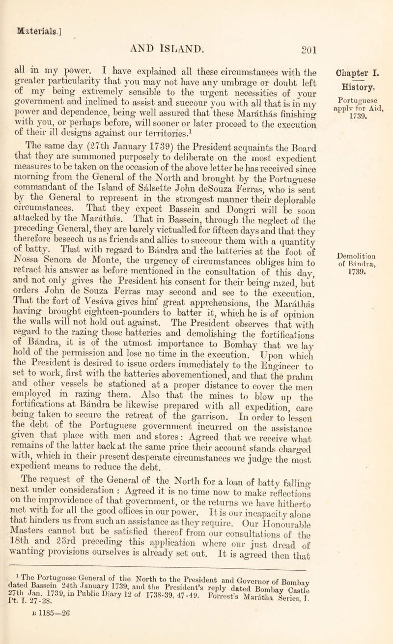 AND ISLAND. 201 all in my power. I have explained all these circumstances with the greater particularity that you may not have any umbrage or doubt left of my being extremely sensible to the urgent necessities of your government and inclined to assist and succour you with all that is in my power and dependence^ being well assured that these Mardthas finishing with you, or perhaps before, will sooner or later proceed to the execution of their ill designs against our territories2 The same day (27th January 1739) the President acquaints the Board that they are summoned purposely to deliberate on the most expedient measures to be taken on the occasion of the above letter he has received since morning from the General of the North and brought by the Portuguese commandant of the Island of Salsette John deSouza Terras, who is'^sent by the General to represent in the strongest manner their deplorable circumstances. That they expect Bassein and Dongri will be soon attacked by the Marathas. That in Bassein, through the neglect of the preceding General, they are barely victualled for fifteen days and that they therefore beseech us as friends and allies to succour them with a quantity of batty. Tliat with regard to Bandra and the batteries at the foot of Nossa Senora de Monte, the urgency of circumstances obliges him to retract liis answer as before mentioned in the consultation of this day aud not only gives the President his consent for their being razed, but orders John de Souza Ferras may second and see to the execution. That the fort of Vesava gives him* great apprehensions, the Marathas having brought eighteen-pounders to batter it, which he is of opinion the walls will not hold out against. The President observes that with regard to the razing those batteries and demolishing the fortifications of Bandra, it is of the utmost importance to Bombay that we lay hold of the permission and lose no time in the execution. Upon which the President is desired to issue orders immediately to the Engineer to set to work, first with the batteries abovementioned, and that the prahm and other vessels be stationed at a proper distance to cover the men employed in razing them. Also tliat the mines to blow up the fortifications at Bandra be likewise prepared with all expedition care being taken to secure the retreat of the garrison. In order to lessen the debt of the Portuguese government incurred on the assistance given that place with men and stores: Agreed that we receive what remains of the latter back at the same price their account stands charo’ed with, which in their present desperate circumstances we judge the most expedient means to reduce the debt. The request of the General of the North for a loan of batty fallina* next under consideration : Agreed it is no time now to make reflection^ on the improvidence of that government, or the returns we have hitherto met with for all the good offices in our power. It is our incapacity alone that hinders us from such an assistance as they require. Our Honourable Masters cannot but be satisfied thereof from our consultations of the 18th and 28rd preceding this application where our just dread of wanting provisions ourselves is already set out. It is agreed then that Chapter I. History, Portuguese applv for Aid, 1739. Demolition of Bfinrlia, 1739. 1 The Portuguese General of the North to the President and Governor of RomU..r 24th January 1739, and the President’s reply dated Bombay Ga^tlp
