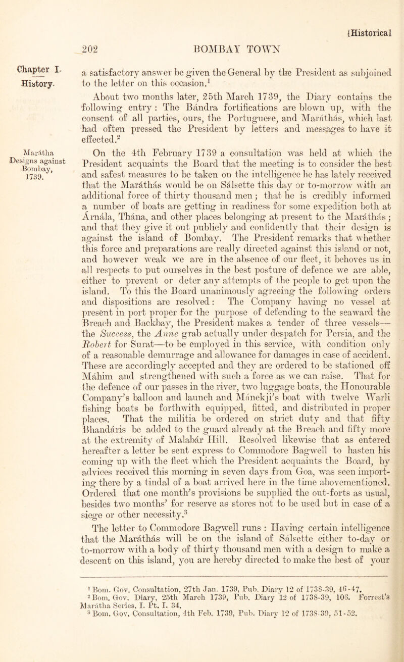 Chapter I. History. Marltha Designs against Bombay, 1739. 202 BOMBAY TOWN a satisfactory a,nswer be given the General by the President as snl>joined to the letter on this occasion.^ About two months later, 25th March 1739, the Diary contains the following entry : The Bandra fortifications are blown up, with the consent of all parties, ours, the Portuguese, and Marathas, which last had often pressed the President by letters and messages to have it effected.^ On the 4th February 1739 a consultation was held at which the President acquaints the Board that the meeting is to consider the best and safest measures to be taken on the intelligence he has lately received that the Marathas would be on Salsette this day or to-morrow with an additional force of thirty thous2,nd men; that he is credibly informed a number of boats are getting in readiness for some expedition both at Arnala, Thana, and other places belonging at present to the Marathas; and that they give it out publicly and confidently that their design is against the island of Bombay. The President remarks that whether this force and preparations are readly directed a,gainst this island or not, and however weak we are in the absence of our fleet, it behoves us in all respects to put ourselves in the best posture of defence we are able, either to prevent or deter any attempts of the people to get upon the island. To this the Board unanimously agreeing the following orders and dispositions a,re resolved: The Company hawing no vessel at present in port proper for the purpose of defending to the seaward the Breach and Backb2,y, the President makes a tender of three vessels— the Success, the Anne grab actua,lly under despatch for Persia, and the Robert for Sura,t—to l^e employed in this service, AAuth condition only of a reasonable demurrage and allowance for damages in case of acciedent. These are accordingly accepted and they are ordered to be stationed off Mahim and strengthened with such a force as we can raise. That for the defence of our passes in the river, two luggage boats, the Honourable Company^ balloon and launch and Ylanekji^s boat with twelve AYarli fishing boats be forthwith equipped, fitted, and distributed in proper places. That the militia be ordered on strict duty and that fifty Bhandaris be added to the guard already at the Breach and fifty more at the extremity of IMalabar Hill. Resolved likewise that as entered hereafter a letter be sent express to Commodore Bagwell to hasten his coming up with the fleet which the President acquaints the Board, by advices received this morning* in seven days from Goa, was seen import- ing there by a tindal of a boat arrived here in the time abovementioned. Ordered that one montlPs provisions be supplied the out-forts as usual, besides two months^ for reserve as stores not to be used but in ease of a siege or other necessity.^ The letter to Commodore Bagwell runs : Having* certain intelligence that the Marathas will be on the island of Salsette either to-day or to-morrow with a body of thirty thousand men with a design to make a descent on this island, you are hereby directed to make the best of your ^ Bom. Gov. Consivltation, 27th Jan. 1739, Pub. Diary 12 of 1738-39, 43-47, “Bom.Gov. Diary, 25th March 1739, Fiib. Diary 12 of 1738-39, 103. Forrest’s Marhtha vSeries, I. Ft. I. 34.