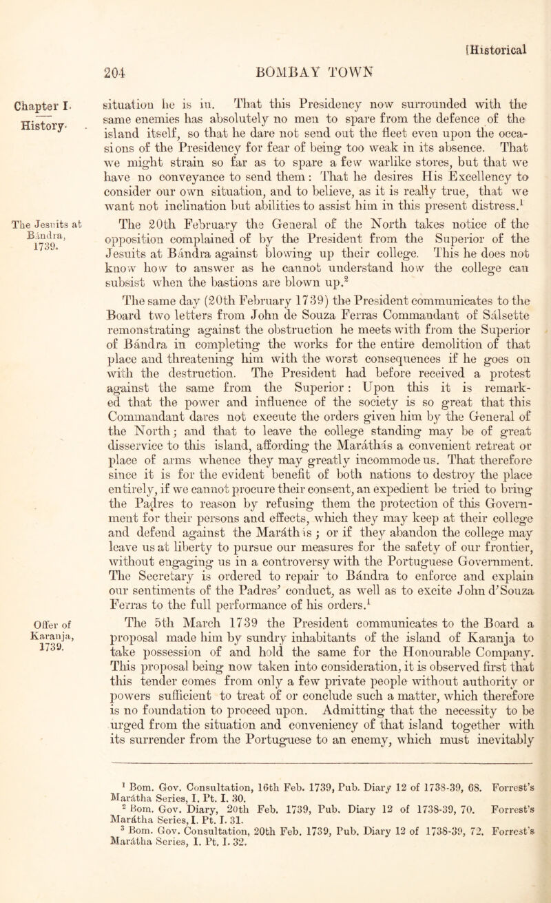 Chapter I- History- The Jesuits at B;Uidra, 1739o Offer of Karania, 1739. situation lie is in. That this Presidency now surrounded with the same enemies has absolutely no men to spare from the defence of the island itself^ so that he dare not send out the fleet even upon the occa- sions of the Presidency for fear of being too weak in its absence. That we might strain so far as to spare a few warlike stores, but that we have no conveyance to send them: That he desires His Excellency to consider our own situation, and to believe, as it is really true, that we want not inclination but alDilities to assist him in this present distress 4 The 20th February the General of the North takes notice of the opposition complained of by the President from the Superior of the Jesuits at Bandra against blowing up their college. This he does not know how to answer as he cannot understand how the college can subsist when the bastions are blown up4 The same day (20th February 1739) the President communicates to the Board two letters from John de Souza Ferras Commandant of Salsette remonstrating against the ol^struction he meets with from the Superior of Bandra in completing the works for the entire demolition of that place and threatening him with the worst consequences if he goes on with the destruction. The President had before received a protest against the same from the Superior: Upon tliis it is remark- ed that the power and influence of the society is so great that this Commandant dares not execute the orders given him by the General of the North; and that to leave the college standing may be of great disservice to this island, affording the Marathas a convenient retreat or place of arms whence they may greatly incommode us. That therefore since it is for the evident benefit of both nations to destroy the place entirely, if we cannot procure their consent, an expedient be tried to bring the Padres to reason by refusing them the protection of this Govern- ment for their persons and effects, which they may keep at their college and defend against the Marathis ; or if they abandon the college may leave us at liberty to pursue our measures for the safety of our frontier, without engaging us in a controversy with the Poiffuguese Government. The Secretary is ordered to repair to Bandra to enforce and explain our sentiments of the Padres^ conduct, as well as to excite John d^ Souza Ferras to the full performance of his orders.^ The 5th March 1739 the President communicates to the Board a proposal made him by sundry inhabitants of the island of Karanja to take possession of and hold the same for the Honourable Company. This proposal being now taken into consideration, it is observed first that this tender comes from only a few private people without authority or powers sufficient to treat of or conclude such a matter, which therefore is no foundation to proceed upon. Admitting that the necessity to be urged from the situation and conveniency of that island together with its surrender from the Portuguese to an enemy, which must inevitably * Bom. Gov. Consultation, IGth Feb. 1739, Pub. Diary 12 of 1738-39, 68. Forrest’s Mardtha Series, I. Pt. I. 30. 2 Bom. Gov. Diary, 20th Feb. 1739, Pub, Diary 12 of 1738-39, 70. Forrest’s Mard.tlia Series, I. Pt. I. 31. ^ Bom. Gov. Consultation, 20th Feb. 1739, Pub. Diary 12 of 1738-39, 72. Forrest’s Mardtha Series, I. Pt, 1. 32.