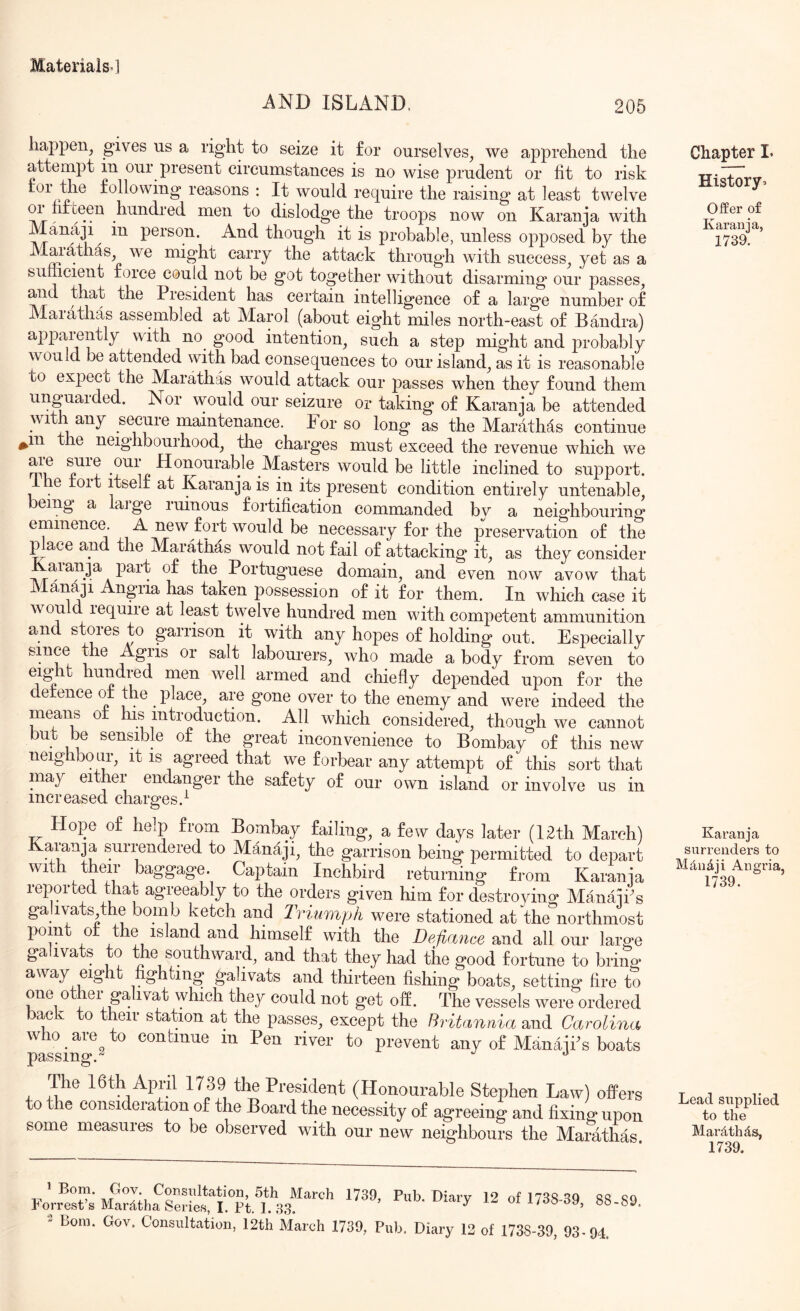 AND ISLAND. 205 happen^ gives us a right to seize it for ourselves, we apprehend the attempt in our present circumstances is no wise prudent or fit to risk reasons : It would require the raising at least twelve hundred men to dislodge the troops now on Karanja with Manaji in person. And though it is probable, unless opposed by the Alarathas we might carry the attack through with success, yet as a sumeient force could not be got together without disarming our passes, and that the President has certain intelligence of a large number of Maiathas assembled at Alarol (about eight miles north-east of Bandra) ajipaiently with no good intention, such a step might and probably would be attended with bad consequences to our island, as it is reasonable to expect the Marathas would attack our passes when they found them unguaided. Nor would our seizure or taking of Karanja be attended with any secure maintenance. For so long as the Marathas continue ^in the neighbourhood, the charges must exceed the revenue which we am sure our Honourable Masters would be little inclined to support. e roit itself at Karanja is in its present condition entirely untenable, being a large ruinous fortification commanded by a neighbouring eminence. A new fort would be necessary for the preservation of the p ace and the Marathas would not fail of attacking it, as they consider Kaianja part of the Portuguese domain, and even now avow that A ana]! Angria has taken possession of it for them. In which case it wmuld require at least twelve hundred men with competent ammunition and stores to garrison it with any hopes of holding out. Especially since the Agris or salt labourers, who made a body from seven to eig t hundred men well armed and chiefly depended upon for the defence of the place, are gone over to the enemy and were indeed the means of his introduction. All which considered, though we cannot but be sensible of the great inconvenience to Bombay of this new neighbour, it is agreed that we forbear any attempt of this sort that may either endanger the safety of our own island or involve us in increased charges.^ Hope of help from Bombay failing, a few days later (I2th March) Karanja surrendered to Manaji, the garrison being permitted to depart with their baggage. Captain Inchbird returning from Karanja lepoited that agreeably to the orders given him for destroyino* ManajPs ga ivats the bomb ketch and Triumph were stationed at the northmost point of the island and himself with the Defiance and all our large gahvats to the southward, and that they had the good fortune to bring away eight fighting gahvats and thirteen fishing boats, setting fire to one other gahvat which they could not get off. The vessels were ordered back to their station at the passes, except the Britannia and Carolina who are to continue m Pen river to prevent any of ManajPs boats passing. The I6th April 1739 the President (Honourable Stephen Law) offers to e considei ation of the Board the necessity of agreeing and fixing upon some measures to be observed with our new neighbours the Maiathks. 1 Bony Gov. Consultation, Sth March 1739, Pub. Diarv 12 of 17SS SQ ss s horrest s Mar^itha Series, I. Pt. 1. 33. ^ ^ l/ob39, 8b-8 2 Bom. Gov. Consultation, 12th March 1739, Pub. Diary 12 of 1738-39, 93.94. Chapter I. History^ OfPer of Karania, 1739. Karanja surrenders to Md,iidji Angria, 1739. Lead supplied to the Mardthds, 1739.