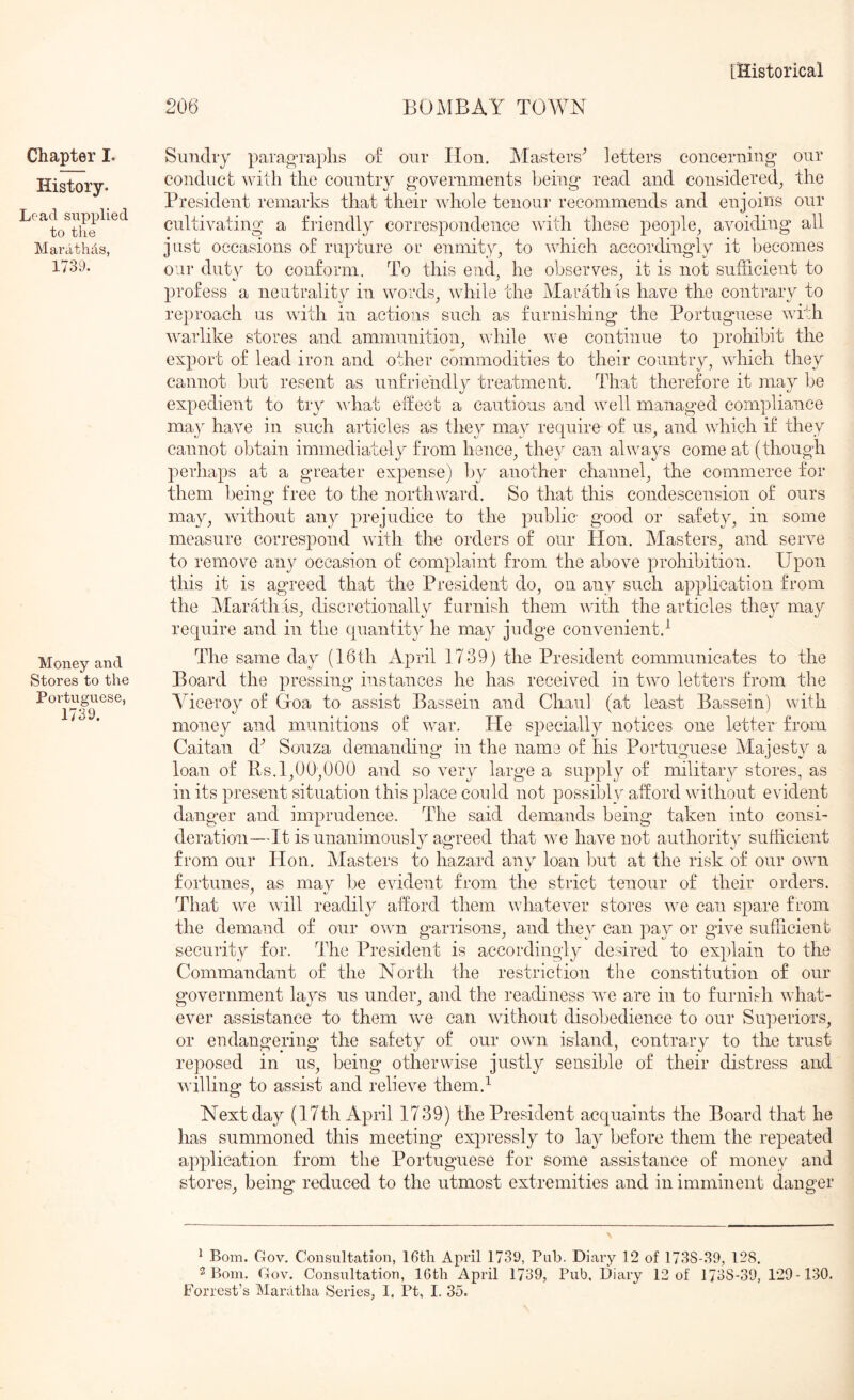 Chapter I. History. Load supplied to the Marhthhs, 1739. Money and Stores to the Portuguese, 1739. 206 BOMBAY TOWN Sundry paragraphs of our Hon. jMasters^ letters concerning* our conduct with the country governments Ijeing read and considered^ the President remarks that their whole tenour recommends and enjoins our cultivating a friendly correspondence with these people^ avoiding all just occasions of rupture or enmity^ to which accordingly it becomes our duty to conform. To this end, he observes, it is not sufficient to profess a neutrality in words^ while the Marathis have the contrary to reproach us with in actions such as furnishing the Portuguese with v^arlike stores and ammunition^ ndiile we continue to prohibit the export of lead iron and other commodities to their country, which they cannot but resent as unfriendly treatment. That therefore it may be expedient to try vffiat eifect a cautious and well managed compliance ma} have in such articles as they mav require of us, and which if they cannot obtain immediately from hence, they can always come at (though perhaps at a greater expense) by another channel, the commerce for them being free to the northward. So that this condescension of ours may, without any prejudice to the public good or safety, in some measure correspond with the orders of our Hon. Masters, and serve to remove any occasion of complaint from the above prohibition. Upon this it is agreed that the President do, on any such application from the Marathis, discretionally furnish them with the articles the} may require and in the quantit}^ he may judge convenient.^ The same day (16th April 1739) the President communicates to the Board the pressing instances he has received in two letters from the Viceroy of Goa to assist Bassein and Chaul (at least Bassein) with money and munitions o£ w^ar. He specially notices one letter from Caitan d^ Souza demanding in the name of his Portuguese Majesty a loan of Rs. 1,00,000 and so very large a supply of military stores, as in its present situation this place could not possibly afford without evident danger and imprudence. The said demands being taken into consi- deration—It is unanimously agreed that w-e have not authority sufficient from our Hon. Masters to hazard any loan but at the risk of our own fortunes, as may be evident from the strict tenour of their orders. y t/ That we will readily afford them wiiatever stores we can spare from the demand of our owm garrisons, and they Can pay or give sufficient security for. The President is accordingly desired to explain to the Commandant of the North the restriction the constitution of our government lays us under, and the readiness we are in to furnish w hat- ever assistance to them we can without disobedience to our Superiors, or endangering the safety of our own island, contrary to the trust reposed in us, being otherwise justly sensible of their distress and willing* to assist and relieve them.^ Next day (17th April 1739) the President acquaints the Board that he has summoned this meeting expressly to lay before them the repeated application from the Portuguese for some assistance of money and stores, being reduced to the utmost extremities and in imminent danger ^ Bom. Gov. Consultation, 16tli April 1739, Pub. Diary 12 of 1738-39, 128. 2 Bom. Gov. Consultation, 16th April 1739, Pub, Diary 12 of 1738-39, 129- 130. Forrest’s Manitlia Series, I. Pt, I. 35.