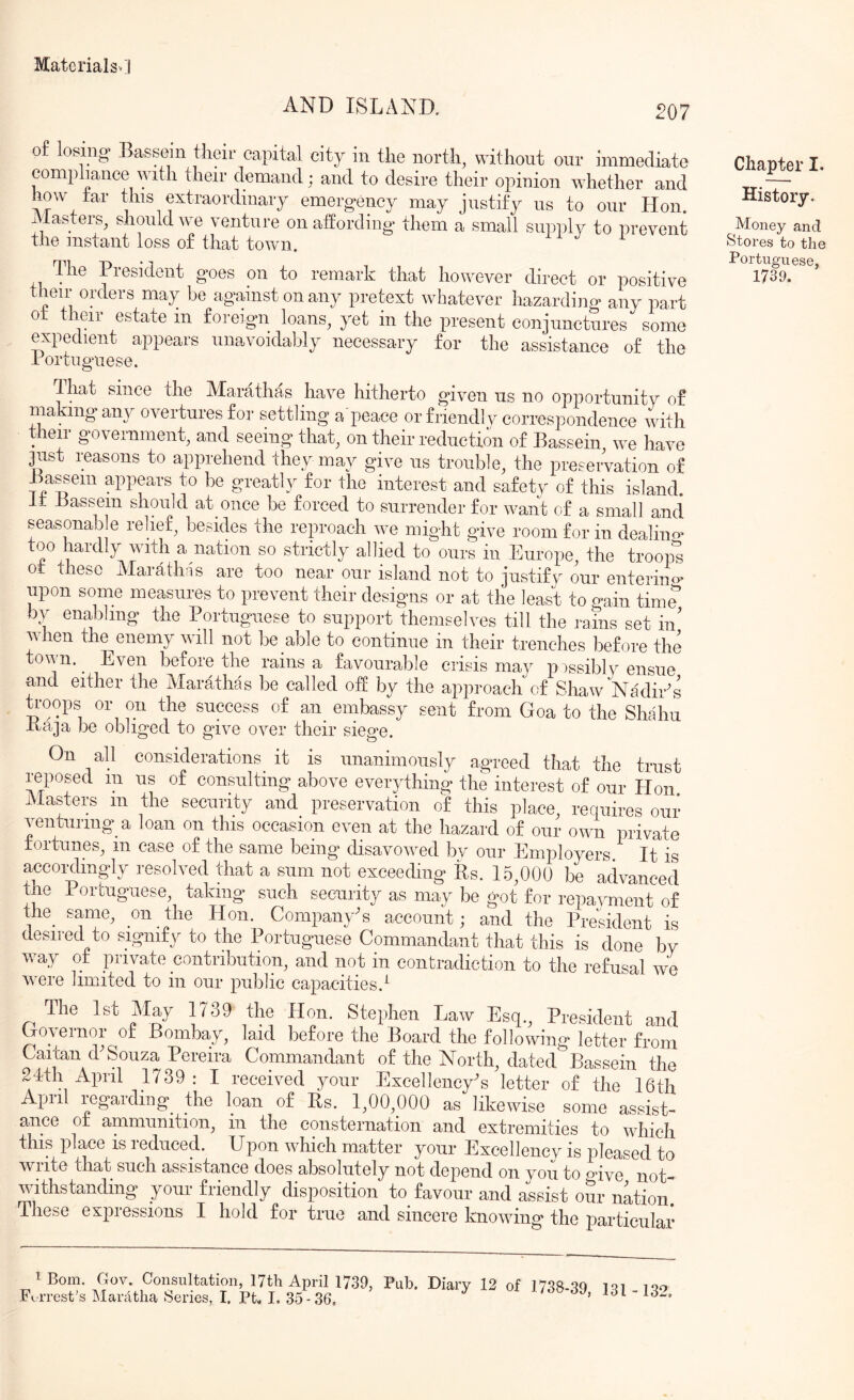 AND ISLAND. 207 of losing. Bassom tiieir capital city in the north, without our immediate compliance with their demand; and to desire their opinion whether and how tar this extraordinary emergency may justify us to our Hon. Masters^ sliouldwe venture on affording them a small suinffy to prevent the instant loss of that town. The President goes on to remark that however direct or positive their orders may be against on any pretext whatever hazarding any part ot their estate in foreign loans, yet in the present conjunctures some expedient appears unavoidably necessary for the assistance of the Portuguese. dliat since the Marathas have hitherto given us no opportunity of making any overtures for settling a peace or friendly correspondence with t ieir government, and seeing that, on their reduction of Bassein, we have just reasons to apprehend they may give us trouble, the preservation of Bassem appears to be greatly for the interest and safety of this island. It Bassem should at once be forced to surrender for waiifc of a small and seasonab e relief, besides the reproach we might give room for in dealino^ too hardly with a nation so strictly allied to ours in Europe, the troop^ ot these Marath;is are too near our island not to justify our enteriim^ upon some measures to prevent their designs or at the least to o-ain time by enabling the Portuguese to support themselves till the rams set in' when the^enemy will not be able to continue in their trenches before the tovn. Even before the rains a favourable crisis may p issibly ensue and either the Marathas be called off by the approach of Shaw NadiEs troops or on the success of an embassy sent from Goa to the Shahu Baja lie obliged to give over their siege. On all considerations it is nnanimonsly agreed that the trust reposed m us of consulting above everything the interest of our Hon Masters in the security and preservation of this place, requires our venturing a loan on this occasion even at the hazard of our own private fortunes, in case of the same being disavowed by our Employers. It is accordingly resolved that a sum not exceeding its. 1.5,000 be advanced the Portuguese, taking such security as may be got for repayment of the same, on the Hon. Company's account; and the President is desired to signify to the Portuguese Commandant that this is done by way of private contribution, and not in contradiction to the refusal we were limited to in our public capacities.^ The 1st May 1739 the Hon. Stephen Law Esq., President and Governor of Bombay, laid before the Board the following letter from Cancan P Souza Pereira Commandant of the North, dated Bassein the 2Ith April 1739: I received your ExeellencyG letter of the 16th Apiil regarding^ the loan of Bs. 1,00,000 as likewise some assist- ance ot ammunition, in the consternation and extremities to which this place is reduced. Upon which matter your Excellency is pleased to write that such assistance does absolutely not depend on you to olve not- withstanding your friendly disposition to favour and assist our nation These expressions I hold for true and sincere knowing the particular 1 Bom. Gov. Consultation, 17th April 17.39, Fo rrest's ManUlia Series, I, Pt, I, 35-36. Pub. Diary 12 of 1738-39, 131-132. Chapter I. History. Money and Stores to the Portuguese, 1739.