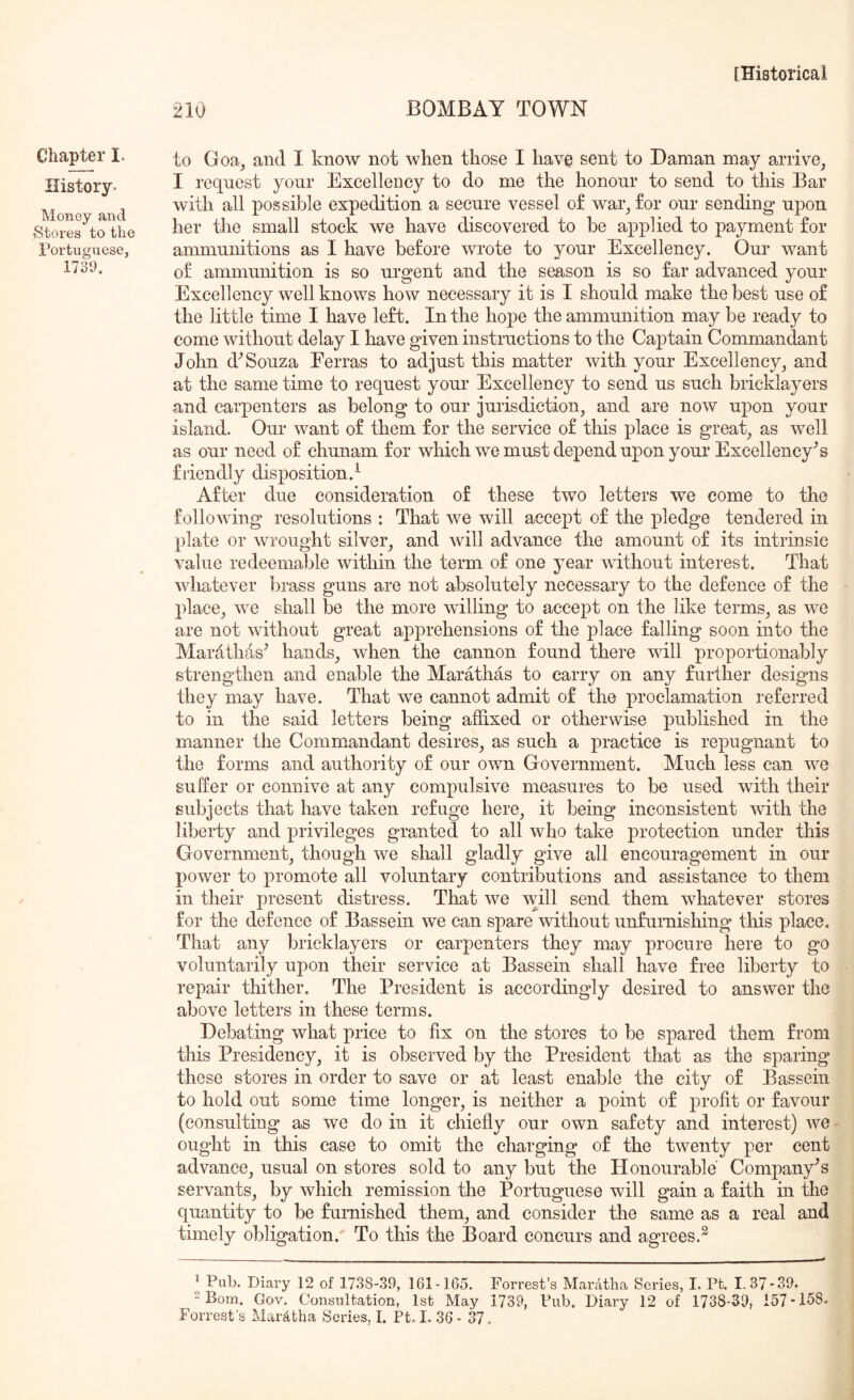 Chapter I. History- Money and Stores to the Portuguese, 1739. 210 BOMBAY TOWN to Goa, and I know not when those I have sent to Daman may arrive, I request your Excellency to do me the honour to send to this Bar with all possible expedition a secure vessel of war, for our sending upon her the small stock we have discovered to be applied to payment for ammunitions as I have before wrote to your Excellency. Our want of ammunition is so urgent and the season is so far advanced your Excellency well knows how necessary it is I should make the best use of the little time I have left. In the hope the ammunition may be ready to come without delay I have given instructions to the Captain Commandant John d^ Souza Eerras to adjust this matter with your Excellency, and at the same time to request your Excellency to send us such bricklayers and carpenters as belong to our jurisdiction, and are now upon your island. Our want of them for the service of this place is great, as well as our need of chunam for which we must depend upon your Excellency's friendly disposition.^ After due consideration of these two letters we come to the following resolutions : That we will accept of the pledge tendered in plate or wrought silver, and will advance the amount of its intrinsic value redeemable within the term of one year without interest. That whatever brass guns are not absolutely necessary to the defence of the place, we shall be the more willing to accept on the like terms, as we are not without great apprehensions of the place falling soon into the Marathas^ hands, when the cannon found there will proportionably strengthen and enable the Marathas to carry on any further designs they may have. That we cannot admit of the proclamation referred to in the said letters being affixed or otherwise published in the manner the Commandant desires, as such a practice is repugnant to the forms and authority of our own Government. Much less can we suffer or connive at any compulsive measures to be used with their subjects that have taken refuge here, it being inconsistent with the liberty and privileges granted to all who take protection under this Government, though we shall gladly give all encouragement in our power to promote all voluntary contributions and assistance to them in their present distress. That we will send them whatever stores for the defence of Bassein we can spare without unfurnishing this place. That any bricklayers or carpenters they may procure here to go voluntarily upon their service at Bassein shall have free liberty to repair thither. The President is accordingly desired to answer the above letters in these terms. Debating what price to fix on the stores to be spared them from this Presidency, it is observed by the President that as the sparing these stores in order to save or at least enable the city of Bassein to hold out some time longer, is neither a point of profit or favour (consulting as we do in it chiefly our own safety and interest) wc ought in this ease to omit the charging of the twenty per cent advance, usual on stores sold to any but the Honourable Company's servants, by which remission the Portuguese will gain a faith in the quantity to be furnished them, and consider the same as a real and timely obligation. To this the Board concurs and agrees.^ ’ Pub. Diary 12 of 1738-39, 161-165. Forrest’s Mardtlia Series, I. Pt. I. 37-39. Bom. Gov. Consultation, 1st May 1739, Pub. Diary 12 of 1738-39, 157*158. Forrest's Mardtha Series, I. Pt. I. 36- 37.