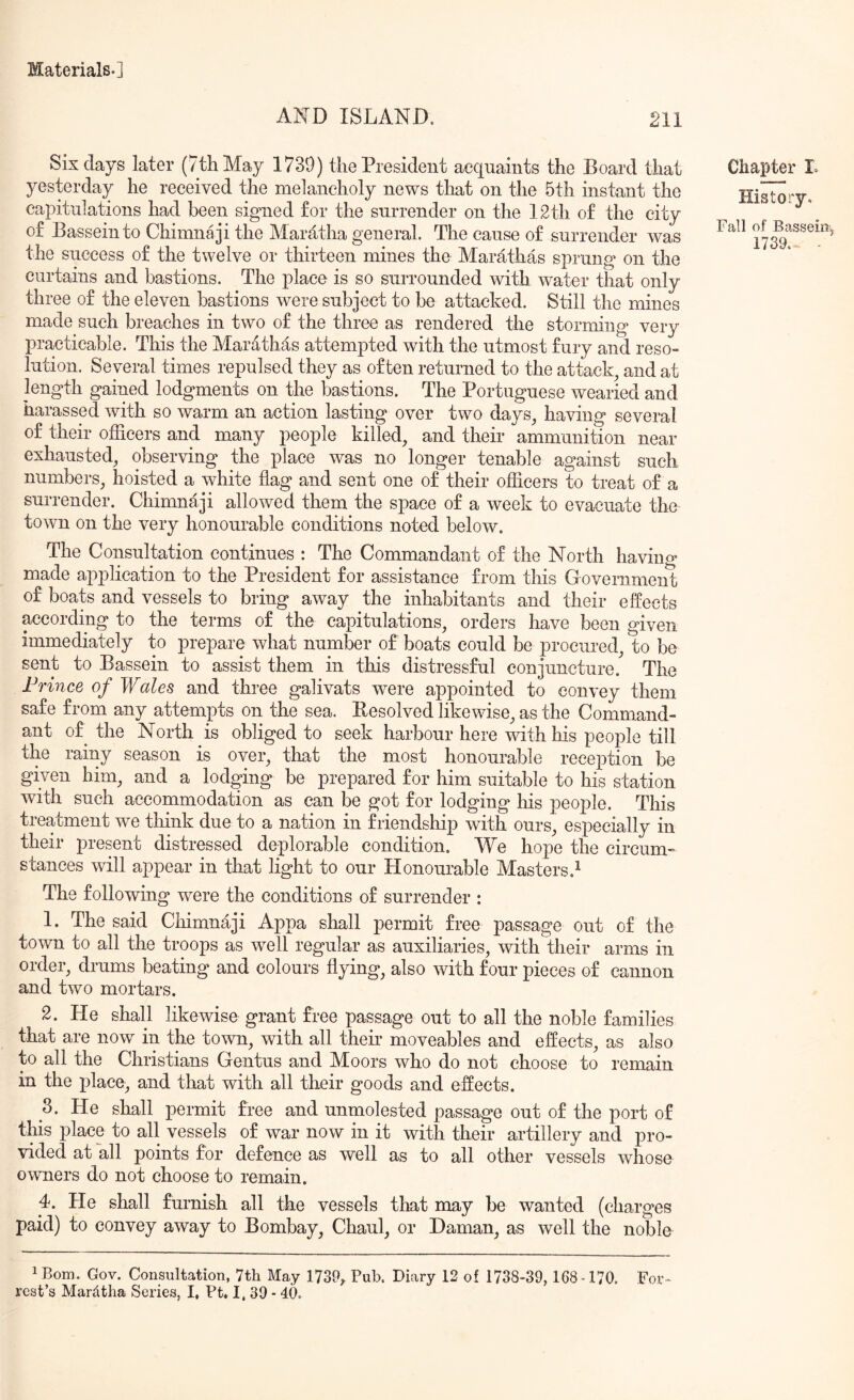 AND ISLAND. 211 Six days later (7tliMay 1739) the President acquaints the Board that yesterday he received the melancholy news that on the 5th instant the capitulations had been signed for the surrender on the 12th of the city of Basseinto Chimnaji the Maratha general. The cause of surrender was the success of the twelve or thirteen mines the Marathas sprung on the curtains and bastions. The place is so surrounded with water that only three of the eleven bastions were subject to be attacked. Still the mines made such breaches in two of the three as rendered the storming very practicable. This the Marathas attempted with the utmost fury and reso- lution. Several times repulsed they as often returned to the attack^ and at length gained lodgments on the bastions. The Portuguese wearied and harassed with so warm an action lasting over two days^ having several of their officers and many people killed, and their ammunition near exhausted, observing the place was no longer tenable against such numbers, hoisted a white flag and sent one of their officers to treat of a surrender. Chimnaji allowed them the space of a week to evacuate the town on the very honourable conditions noted below. The Consultation continues : The Commandant of the North ha vino* made application to the President for assistance from this Government of boats and vessels to bring away the inhabitants and their effects according to the terms of the capitulations, orders have been given immediately to prepare what number of boats could be procured, to be sent to Bassein to assist them in this distressful conjuncture. The Prince of Wales and three galivats were appointed to convey them safe from any attempts on the sea. Eesolved likewise, as the Command- ant of^ the North is obliged to seek harbour here with his people till the rainy season is over, that the most honourable reception be given him, and a lodging be prepared for him suitable to his station with such accommodation as can be got for lodging his people. This treatment we think due to a nation in friendship with ours, especially in their present distressed deplorable condition. We hope the circum- stances will appear in that light to our Honourable Masters.^ The following were the conditions of surrender : 1. The said Chimnaji Appa shall permit free passage out of the town to all the troops as well regular as auxiliaries, with their arms in order, drums beating and colours flying, also with four pieces of cannon and two mortars. 2. He shall likewise grant free passage out to all the noble families that are now in the town, with all their moveables and effects, as also to all the Christians Gentus and Moors who do not choose to remain in the place, and that with all their goods and effects. 3. He shall permit free and unmolested passage out of the port of this place to all vessels of war now in it with their artillery and pro- vided at all points for defence as well as to all other vessels whose owners do not choose to remain. 4. He shall furnish all the vessels that may be wanted (charges paid) to convey away to Bombay, Chaul, or Daman, as well the noble 1 Bom. Gov. Consultation, 7th May 1739^ Pub. Diary 12 of 1738-39,168-170. For- rest’s Mariitha Series, I, Ft. I, 39 - 40. Chapter L History. Fall of Basseiiij 1739. -