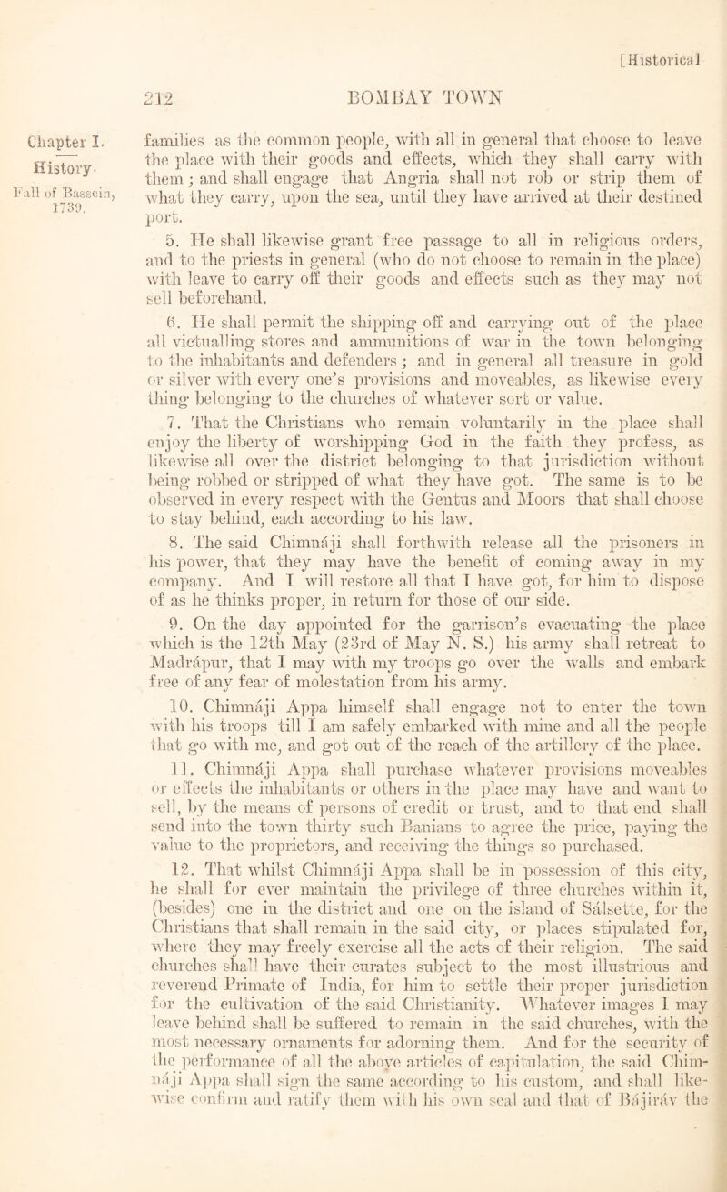 212 BOMBAY TOWK Cliapter I. History^ 1*1x11 of Basscin, 1730, families as the common people^ with all in general that choose to leave the place with their goods and effects^ which they shall carry with them j and shall engage that Angria shall not rob or strip them of what they carry^ upon the sea_, until they have arrived at their destined port. 5. He shall likewise grant free passage to all in religious orders^ and to the priests in general (who do not choose to remain in the place) with leave to carry off their goods and effects such as they may not sell beforehand. 6. He shall permit the shipping off and carrying out of the place all victualling stores and ammunitions of war in the town belonging to the inhabitants and defenders ; and in general all treasure in gold or silver with every one^s provisions and moveables^ as likewise every thing belonging to the churches of whatever sort or value. 7. That the Christians who remain voluntarily in the place shall enjoy the liberty of worshipping God in the faith they profess^ as likewise all over the district belonging to that jurisdiction without being robbed or stripped of what they have got. The same is to be observed in every respect with the Gentus and IMoors that shall choose to stay behind^ each according to his law. 8. The said Chimnaji shall forthwith release all the prisoners in Ills power^ that they may have the benefit of coming away in my company. And I will restore all that I have got^ for him to dispose of as he thinks proper^ in return for those of our side. 9. On the day appointed for the garrisonG evacuating the place which is the 12th May (23rd of May N. S.) his army shall retreat to Aladrapur^ that I may with my troops go over the w^alls and embark free of any fear of molestation from his army. 10. Chimnaji Appa himself shall engage not to enter the town with his troops till I am safely embarkecl with mine and all the people that go with me^ and got out of the reach of the artillery of the place. 11. Chimnaji Appa shall purchase whatever provisions moveables or effects the inhabitants or others in the place may have and want to sell^ l)y the means of persons of credit or trusty and to that end shall send into the town thirty such Banians to agree the priee^ value to the proprietors^ and receiving the things so purchased. 12. That whilst Chimnaji Appa shall be in possession of this city, he shall for ever maintain the privilege of three churches within it^ (besides) one in the district and one on the island of Salsette^ for the Christians that shall remain in the said city_, or places stipulated for^ where they may freely exercise all the acts of their religion. The said churches shall have their curates subject to the most illustrious and reverend Primate of India^ for him to settle their proper jurisdiction for the cultivation of the said Christianity. \Yhatever images I may leave behind shall be suffered to remain in the said churches, with the most necessary ornaments for adorning them. And for the security of Hie ]')crformance of all the above articles of capitulation, the said Chim- luiji A])pa sliall sign the same according to his custom, and shall like- v'ise conlijin and ratify them nidi his own seal and that of ibijirav Iho