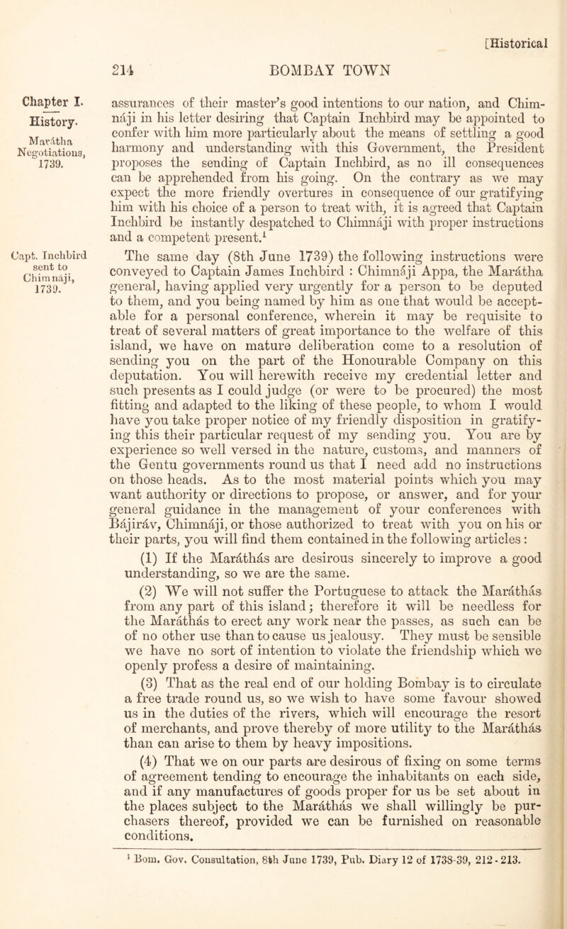 Chapter I. History. Mardtha Negotiations, 1739. Capt. Inchbird sent to Chimndji, 1739. 214 BOMBAY TOWN assurances of tlieir master^ s good intentions to our nation, and Chim- naji in his letter desiring that Captain Inchbird may be appointed to confer with him more particularly about the means of settling a good harmony and understanding with this Government, the President proposes the sending of Captain Inchbird, as no ill consequences can be apprehended from his going. On the contrary as we may expect the more friendly overtures in consequence of our gratifying him with his choice of a person to treat with, it is agreed that Captain Inchbird be instantly despatched to Chimnaji with proper instructions and a competent present.^ The same day (8th June 1739) the following instructions were conveyed to Captain James Inchbird : Chimnaji Appa, the Maratha general, having applied very urgently for a person to be deputed to them, and you being named by him as one that would be accept- able for a personal conference, wherein it may be requisite to treat of several matters of great importance to the welfare of this island, we have on mature deliberation come to a resolution of sending you on the part of the Honourable Company on this deputation. You will herewith receive my credential letter and such presents as I could judge (or were to be procured) the most fitting and adapted to the liking of these people, to whom I would have you take proper notice of my friendly disposition in gratify- ing this their particular request of my sending you. You are by experience so well versed in the nature, customs, and manners of the Gentu governments round us that I need add no instructions on those heads. As to the most material points which you may want authority or directions to propose, or answer, and for your general guidance in the management of your conferences with Bajirav, Chimnaji, or those authorized to treat with you on his or tlieir parts, you will find them contained in the following articles : (1) If the Marath^s are desirous sincerely to improve a good understanding, so we are the same. (2) We will not sufier the Portuguese to attack the Marathas from any part of this island; therefore it will be needless for the Marathas to erect any work near the passes, as such can be of no other use than to cause us jealousy. They must be sensible we have no sort of intention to violate the friendship which we openly profess a desire of maintaining. (3) That as the real end of our holding Bombay is to circulate a free trade round us, so we wish to have some favour showed us in the duties of the rivers, which will encourage the resort of merchants, and prove thereby of more utility to the Marathas than can arise to them by heavy impositions. (4) That we on our parts are desirous of fixing on some terms of agreement tending to encourage the inhabitants on each side,^ and if any manufactures of goods proper for us be set about in the places subject to the Marathas we shall willingly be pur- chasers thereof, provided we can be furnished on reasonable conditions.