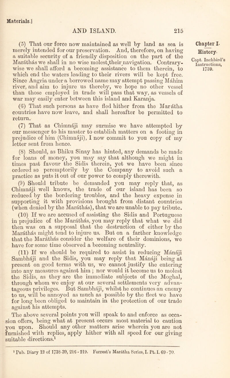 AND ISLAND. 215 (5) That our force now maintained as well by land as sea is merely intended for our preservation. And^ therefore, on having a suitable security of a friendly disposition on the part of the Marathas we shall in no wise molest .their ^navigation. Contrary- wise we shall afford a becoming assistance to them therein, to which end the waters leading to their rivers will be kept free. Since Angria under a borrowed name may attempt passing Mahim river, and aim to injure us thereby, we hope no other vessel than those employed in trade will pass that way, as vessels of war may easily enter between this island and Karanja. (6) That such persons as have fled hither from the Maratha countries have now leave, and shall hereafter be permitted to return. (7) That as Chimnaji may surmise we have attempted by our messenger to his master to establish matters on a footing in prejudice of him (Chimnaji), I now commit to you copy of my letter sent from hence. (8) Should, as Dhiku Sinay has hinted, any demands be made for loans of money, you may say that although we might in times past favour the Sidis therein, yet we have been since ordered so peremptorily by the Company to avoid such a practice as puts it out of our power to comply therewith. (9) Should tribute be demanded you may reply that, as Chimnaji well knows, the trade of our island has been so reduced by the bordering troubles, and the heavy expense in supporting it with provisions brought from distant countries (when denied by the Marathas), that we are unable to pay tribute. (10) If we are accused of assisting the Sidis and Portuguese in prejudice of the Marathas, you may reply that what we did then was on a supposal that the destruction of either by the Marathas might tend to injure us. But on a farther knowledge that the Marathas consider the welfare of their dominions, we have for some time observed a becoming neutrality. (11) If we should be required to assist in reducing Manaji Sambhaji and the Sidis, you may reply that Manaji being at present on good terms with us, we cannot justify the entering into any measures against him ; nor would it become us to molest the Sidis, as they are the immediate subjects of the Moghal, through whom we enjoy at our several settlements very advan- tageous privileges. But Sambhaji, whilst he continues an enemy to us, will be annoyed as much as possible by the fleet we have for long been obliged to maintain in the protection of our trade against his attempts. The above several points you will speak to and enforce as occa- sion offers, being what at present occurs most material to caution you upon. Should any other matters arise wherein you are not furnished with replies, apply hither with all speed for our giving suitable directions.^ Chapter I. History. Capt, Inchbird’s Instructions, 1739.