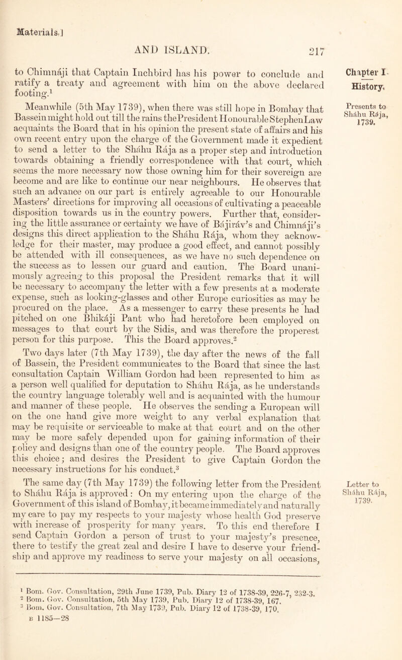 AND ISLAND. to Chimnaji that Captain Iiichbird has his power to conclude and ratify a treaty and agreement with him on the above declared footing’^ Meanwhile (5th May 1739), when there was still hope in Bombay that Basseinmight hold out till the rains thePresident Honourable StephenLaw accpiaints the Board that in his opinion the present state of affairs and his own recent entry upon the charge of the Government made it expedient to send a letter to the Shahn Raja as a proper stejD and introduction towards obtaining a friendly correspondence with that court, which seems the more necessary now those owning him for their sovereign are become and are like to continue our near neighbours. He observes that such an advance on our part is entirely agreeable to our Honourable Masters' directions for improving all occasions of cultivating a peaceable disposition towards us in the country powers. Further that, consider- ing^ the little assurance or certainty we have of Bajirav's and ChimnajPs designs this direct application to the Shahu Raja, whom they acknow- ledge for their master, may produce a good effect, and cannot possibly be attended with ill consequences, as we have no such dependence on the success as to lessen our guard and caution. The Board unani- mously agreeing to this proposal the President remarks that it will be necessary to accompany the letter with a few presents at a moderate expense, such as looking-glasses and other Europe curiosities as may be ppcured on the place. ^ As a messenger to carry these presents he had pitched on one Bhikaji Pant who had heretofore been employed on messages to that court by the Sidis, and was therefore the properest person for this purpose. This the Board approves.^ Two days later (7th May 1739), the day after the news of the fall of Bassein, the President communicates to the Board that since the last consultation Captain William Gordon had been represented to him as a person well qualified for deputation to Shahu Raja, as he understands the country language tolerably well and is acquainted with the humour and manner of these people. He observes the sending a European will on the one hand give more weight to any verbal explanation that may be requisite or serviceable to make at that court and on the other may be more^ safely depended upon for gaining information of their policy and designs than one of the country people. Tlie Board approves tins choice; and desires the President to give Captain Gordon the necessary instructions for his conduct.^ The same day (7th May 1739) the following letter from the President to Shahu Raja is approved: On my entering upon the charge of the Government of this island of Bombay, it became immediately and naturally my care to pay my respects to your majesty whose health God preserve with increase of prosperity for many years. To this end therefore I send Captain Gordon a person of trust to your majesty's presence, there to testify the great zeal and desire I have to deserve your friend- ship and approve my readiness to serve your majesty on all occasions. Chapter History, Presents to Shdhu R^ia, 1739. Letter to Slidhu R4ja, 1739. 1 Bom. Oov. Consultation, 29th June 1739, Pub. Diary 12 of 1738-39, 226-7 232-3. 2 Bom. Gov. Consultation, 5th May 1739, Pub, Diary 12 of 1738-39, 167. ^ 2 Bom. Gov. Consultation, 7th May 1739, Pub. Diary 12 of 1738-39, 170.' B 1185—28