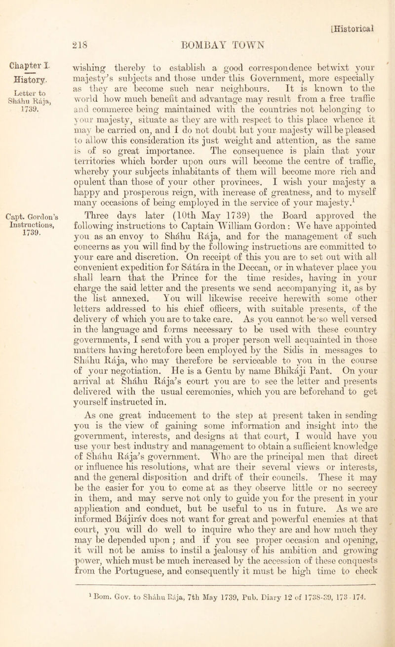 218 BOMBAY TOWN Chapter I, History. Letter to Shahu Raia, 1739. Capt. Gordon’s Instructions, 1739. wisliing thereby to establish a good correspou deuce betwixt your majestyY subjects and those under this Government, more especially as they are become such near neighbours. It is known to the world how much benefit and advantage may result from a free traffic and commerce being maintained with the countries not belonging to your majesty, situate as they are with respect to this place whence it may be carried on, and I do not doubt but your majesty will be pleased to allow this consideration its just weight and attention, as the same is of so great importance. The consequence is plain that your territories which border upon ours will become the centre of traffic, whereby your subjects inhabitants of them will become more rich and opulent than those of your other provinces. I wish your majesty a happy and prosperous reign, with increase of greatness, and to myself many occasions of being employed in the service of your majesty.^ ITiree days later (10th May 1739) the Board approved the following instructions to Captain William Gordon : We have appointed you as an envoy to Shahu Baja, and for the management of such concerns as you will find by the following instructions are committed to your care and discretion. On receipt of this you are to set out with all convenient expedition for Satara in the Deccan, or in whatever place you shall learn that the Prince for the time resides, having in your charge the said letter and the presents we send accompanying it, as by the list annexed. You will likewise receive herewith some other letters addressed to his chief officers, with suitable presents, of the delivery of which you are to take care. As you cannot be'so well versed in the language and forms necessary to be used with these country governments, I send with you a proper person well acquainted in those matters having heretofore been employed by the Sidis in messages to Shahu Baja, who may therefore be serviceable to you in the course of your negotiation. He is a Gentu by name Bhikaji Pant. On jmur arrival at Shahu BajaY court you are to see the letter and presents delivered with the usual ceremonies, which you are beforehand to get yourself instructed in. As one great inducement to the step at present taken in sending you is the view of gaining some information and insight into the government, interests, and designs at that court, I would have you use your best industry and management to obtain a sufficient knowledge of Shahu BajaY government. Who are the principal men that direct or influence his resolutions, what are their several views or interests, and the general disposition and drift of their councils. These it may be the easier for you to come at as they observe little or no secrecy in them, and may serve not only to guide you for the present in your application and conduct, but be useful to us in future. As we are informed Bajirav does not want for great and powerful enemies at that court, you will do well to inquire who they are and how much they may be depended upon ; and if you see proper occasion and opening, it will not be amiss to instil a jealousy of his ambition and growing power, which must be much increased by the accession of these conquests from the Portuguese, and consequently it must be high time to check