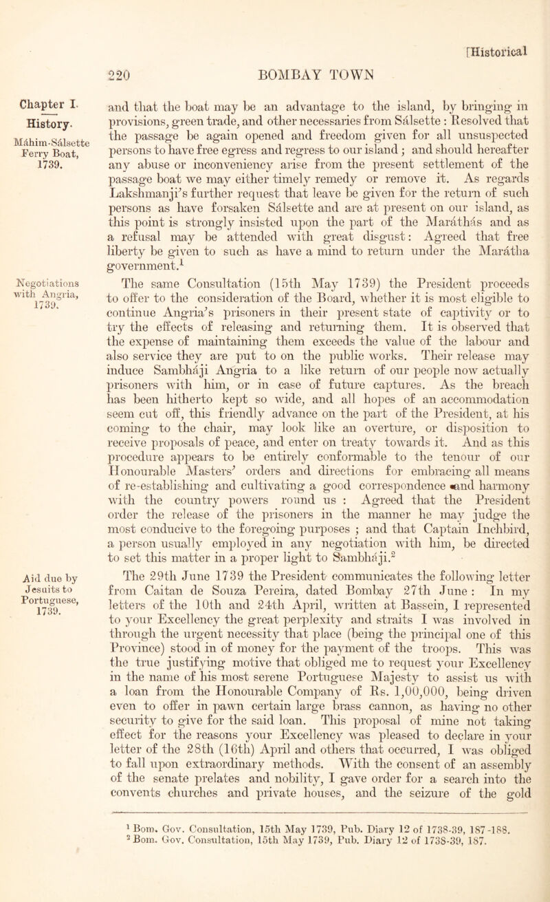 Chapter I. History. Mdhim-S41sette Ferry Boat, l'739. Negotiations with Angria, 1739. Aid due by Jesuits to Portuguese, 1739. 220 BOMBAY TOWN and that the boat may be an advantage to the island^ by bringing in provisions, green trade, and other necessaries from Salsette : Resolved that the passage be again opened and freedom given for all nnsnspected persons to have free egress and regress to our island; and should hereafter any abuse or inconvenieney arise from the present settlement of the passage boat vv^e may either timely remedy or remove it. As regards Lakshmanjhs further request that leave be given for the return of such persons as have forsaken Salsette and are at present on our island, as this point is strongly insisted upon the part of the Marathas and as a refusal may be attended with great disgust: Agaeed that free liberty be given to such as have a mind to return under the Maratha government.^ The same Consultation (15th May 1739) the President proceeds to offer to the consideration of the Board, whether it is most eligible to continue Angria'’s prisoners in their present state of captivity or to try the effects of releasing and returning them. It is observed that the expense of maintaining them exceeds the value of the labour and also service they are put to on the public works. Their release may induce Sambhaji Angria to a like return of our people now actually prisoners with him, or in ease of future caj^tures. As the breach has been hitherto kept so wide, and all hopes of an accommodation seem cut off, this friendly advance on the part of the President, at his coming to the chair, may look like an overture, or disposition to receive proposals of peace, and enter on treaty towards it. And as this procedure appears to be entirely conformable to the tenour of our Honourable Masters'’ orders and directions for embracing all means of re-establishing and cultivating a good correspondence «and harmony with the country powers round us : Agreed that the President order the release of the prisoners in the manner he may judg’e the most conducive to the foregoing purposes ; and that Captain Inchbird, a person usually employed in any negotiation with him, be directed to set this matter in a proper light to Sambhaji.^ The 29th June 1739 the President communicates the following letter from Caitan de Souza Pereira, dated Bombay 27th June: In my letters of the 10th and 24th April, written at Bassein, I represented to your Excellency the great jDerplexity and straits I was involved in through the urgent necessity that place (being the principal one of this Province) stood in of money for the payment of the trooj)s. This was the true justifying motive that obliged me to request your Excellency in the name of his most serene Portuguese Majesty to assist us with a loan from the Honourable Company of Rs. 1,00,000, being driven even to offer in pawn certain large brass cannon, as having no other security to give for the said loan. This proposal of mine not taking effect for the reasons your Excellency was pleased to declare in your letter of the 28th (16th) April and others that occurred, I was obliged to fall upon extraordinary methods. With the consent of an assembly of the senate prelates and nobility, I gave order for a search into the convents churches and private houses, and the seizure of the gold 1 Bom. Gov. Consultation, IStli May 1739, Pub. Diary 12 of 1738-39, 187-188. 2 Bom. Gov. Consultation, 15th May 1739, Pub. Diary 12 of 1738-39, 187.
