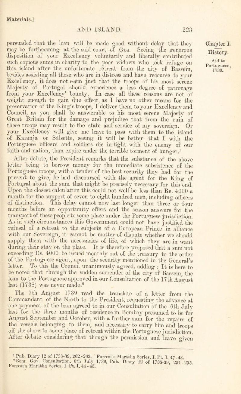 AND ISLAND, ,228 persuaded that tlie loan will be made good without delay that they may be forthcoming at the said court of Goa. Seeing the generous disposition of your Excellency voluntarily and liberally contributed such copious sums in charity to the poor widows who took refuge on this island after the unfortunate retreat from the city of Basseiig besides assisting all those who are in distress and have recourse to your Excellency, it does not seem just that the troops of his most serene Majesty of Portugal should exj^erience a less degree of patronage from your Excellency^ bounty. In case all these reasons are not of weight enough to gain due effect, as I have no other means for the preservation of the KingN troops, I deliver them to your Excellency and Council, as you shall be answerable to his most serene Majesty of Great Britain for the damage and prejudice that from the ruin of these troops may result to the state and service of my sovereign. Or your Excellency will give me leave to pass with them to the island of Karanja or Salsette, seeing it will be better that I with the Portuguese officers and soldiers die in fight with the enemy of our faith and nation, than expire under the terrible torment of hunger.^ After debate, the President remarks that the substance of the above letter being to borrow money for the immediate subsistence of the Portuguese troops, with a tender of the best security they had for the present to give, he had discoursed with the agent for the King of Portugal about the sum that might be precisely necessary for this end. Upon the closest calculation this could not well be less than Us. 4000 a month for the support of seven to eight hundred men, including officers of distinction. This delay cannot now last longer than three or four months before an opportunity offers and the season answers for the transport of these people to some place under the Portuguese jurisdiction. As in such circumstances this Government could not have justified the refusal of a retreat to the subjects of a European Prince in alliance Avith our Sovereign, it cannot be matter of dispute whether we should supply them with the necessaries of life, of Avhich they are in want during their stay on the place. It is therefore proposed that a sum not exceeding Bs. 4000 be issued monthly out of the treasury to the order of the Portuguese agent, upon the security mentioned in the GeneraPs letter. To this the Council unanimously agreed, adding : It is here to be noted that through the sudden surrender of the city of Bassein, the loan to the Portuguese approved in our Consultation of the 17 th August last (1738) was never made.^ The 7th August 1739 read the translate of a letter from the Commandant of the North to the President, requesting the advance at one payment of the loan agreed to in our Consultation of the 6th July last for the three months of residence in Bombay presumed to be for August September and October, with a further sum for the repairs of the vessels belonging to them, and necessary to carry him and troops off the shore to some place of retreat within the Portuguese jurisdiction. After debate considering that though the permission and leave given ^ Pub, Diary 12 of 1738-39, 262-263. Forrest’s Maratha Series, I. Pt. I. 47-48. 2 Bora. Gov. Consultation, 6th July 1739, Pub. Diary 12 of 1738-39 254- 26 Forrest’sMard,thaSeries,LPt. 1.44-45. ’ Chapter L History. Aid to Portuguese, 1739,