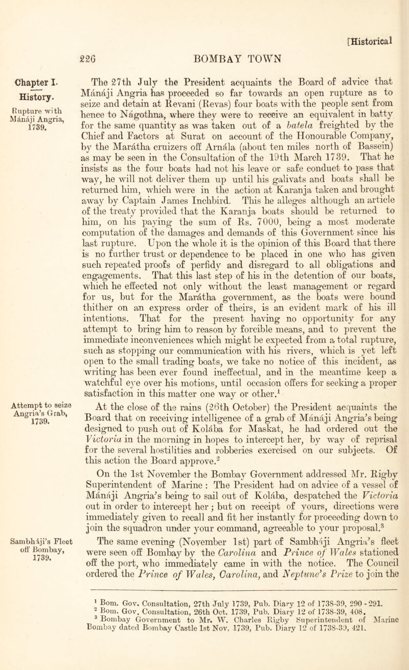 Chapter I. History. Kiipture with MAndji Angria, 1739. Attempt to seize Angria’s Grab, 1739. Sambhlji’s Fleet off Bombay, 1739. 220 BOMBAY TOWN The 27th July the President acquaints the Board of advice that Manaji Angria has proceeded so far towards an open rupture as to seize and detain at Revani (Revas) four boats with the people sent from hence to Nagothna, where they were to receive an equivalent in batty for the same quantity as was taken out of a batela freighted by the Chief and Factors at Surat on account of the Honourable Company, by the Maratha cruizers off Arnala (about ten miles north of Bassein) as may be seen in the Consultation of the 19th March 1739. That he insists as the four boats had not his leave or safe conduct to pass that way, he will not deliver them up until his galivats and boats shall be returned him, which were in the action at Karanja taken and brought away by Captain James Inchbird. This he alleges although an article of the treaty provided that the Karanja boats should be returned to him, on his paying the sum of Rs. 7000, being a most moderate computation of the damages and demands of this Government since his last rupture. Upon the whole it is the opinion of this Board that there is no further trust or dependence to be placed in one who has given such repeated proofs of perfidy and disregard to all obligations and engagements. That this last step of his in the detention of our boats, which he effected not only without the least management or regard for us, but for the Maratha government, as the boats were bound thither on an express order of theirs, is an evident mark of his ill intentions. That for the present having no opportunity for any attempt to bring him to reason by forcible means, and to prevent the immediate inconveniences which might be expected from a total rupture, such as stopping our communication with his rivers, which is yet left open to the small trading boats, we take no notice of this incident, as wi’iting has been ever found ineffectual, and in the meantime keep a watchful eye over his motions, until occasion offers for seeking a proper satisfaction in this matter one way or other.^ At the close of the rains (26th October) the President acquaints the Board that on receiving intelligence of a grab of Manaji Anguia^s being designed to push out of Kolaba for Maskat, he had ordered out the Victoria in the morning in hopes to intercept her, by way of reprisal for the several hostilities and robberies exercised on our subjects. Of this action the Board approve.^ On the 1st November the Bombay Government addressed Mr. Rigby Superintendent of Marine : The President had on advice of a vessel of Manaji Angria'^s being to sail out of Kolaba, despatched the Victoria out in order to intercept her ; but on receipt of yours, directions were immediately given to recall and fit her instantly for proceeding down to join the squadron under your command, agreeable to your proposal.^ The same evening (November 1st) part of Sambh-iji Angria'’s fleet were seen off Bombay by the Carolina and Prince of Wales stationed off the port, who immediately came in with the notice. The Council ordered the Prince of Wales, Carolina, and Neptune/s Prize to join the ^ Bom. Gov. Consultation, 27th July 1739, Pub, Diary 12 of 1738-39, 290-291. ^ Bom. Gov. Consultation, 26th Oct. 1739, Pub. Diar}^ 12 of 1738-39, 408. ^ Bombay Government to Mr. W. Charles Rigby Superintendent of INIarine Bombay dated Bombay Castle 1st Nov. 1739, Pub. Diary 12 of 1738-39, 421.
