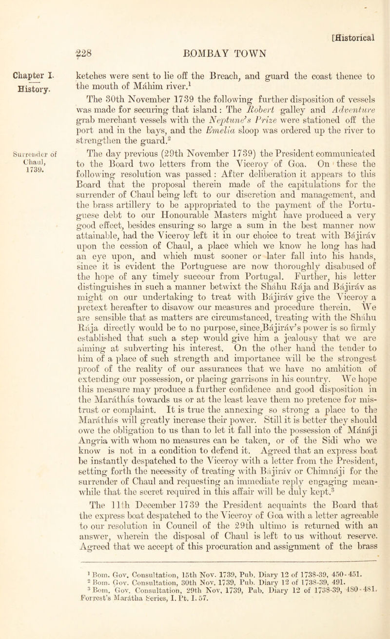 ^28 BOMBAY TOWN Chapter I. History. Surrender of Chau], 1739. ketches were sent to lie off the Breach, and guard the coast thence to the mouth of Mahim riverd The 30th November 1739 the following further disposition of vessels was made for securing that island: The Rohert galley and Adventure grab merchant vessels with the Neptune’s Prize were stationed off the port and in the bays, and the Emelia sloop was ordered up the river to strengthen the guard.^ The day previous (29th November 1739) the President communicated to the Board two letters from the Viceroy of Goa. On these the following resolution was passed ; After deliberation it appears to this Board that the proposal therein made of the capitulations for the surrender of Chaul being left to our discretion and management, and the brass artillery to be appropriated to the payment of the Portu- guese debt to our Honourable Masters might have produced a very good effect, besides ensuring so large a sum in the best manner now attainable, had the Viceroy left it in our choice to treat with Bajirav upon the cession of Chaul, a place which we know he long has had an eye upon, and which must sooner or later fall into his hands, since it is evident the Portuguese are now thoroughly disabused of the hoj^te of any timely succour from Portugal. Further, his letter distinguishes in such a manner betwixt the Shahu Baja and Bajirav as might on our undertaking to treat with Bajirav give the Viceroy a pretext hereafter to disavow our measures and procedure therein. We are sensible that as matters are circumstanced, treating with the Shahu Baja directly would be to no purpose, since Bajirav^s power is so firmly established that such a step would give him a jealousy that we are aiming at subverting his interest. On the other hand the tender to him of a place of such strength and importance will be the strongest proof of the reality of our assurances that w'e have no ambition of extending our possession, or placing garrisons in his country. W^e hope this measure may produce a further confidence and good disposition in the Marathas towards us or at the least leave them no pretence for mis- trust or complaint. It is true the annexing so strong a place to the Marathas will greatly increase their power. Still it is better they should owe the obligation to us than to let it fall into the possession of Manaji Angria with whom no measures can be taken, or of the Sidi who we know is not in a condition to defend it. Agreed that an express boat be instantly despatched to the Viceroy with a letter from the President, setting forth the necessity of treating with Bajirav or Chimnaji for the surrender of Chaul and requesting an immediate reply engaging mean- while that the secret required in this affair will be duly kept.^ The llth December 1739 the President acquaints the Board that the express boat despatched to the Viceroy of Goa with a letter agreeable to our resolution in Council of the 29th ultimo is returned with an answer, wherein the disposal of Chaul is left to us without reserve. Agreed that we accept of this procuration and assignment of the brass ^ Bom. Gov. Consultation, 16th Nov. 1739, Pub. Diary 12 of 1738-39, 460-451. ^ Bom. Gov. Consultation, 30th Nov. 1739, Pub. Diary 12 of 1738-39, 491. ^ Bom. Gov. Consultation, 29th Nov, 1739, Pub. Diary 12 of 1738-39, 480-481.