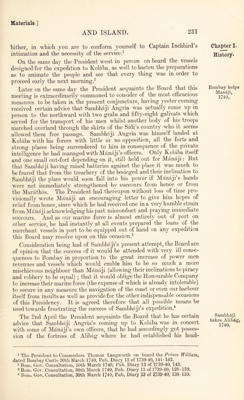 AND ISLAND. 231 hither, in which you are to conform yourself to Captain Inchbird^s intimation and the necessity of the service.^ On the same day the President went in person on board the vessels designed for the expedition to KoMba, as well to hasten the preparations as to animate the people and see that every thing was in order to proceed early the next morning.^ Later on the same day the President acquaints the Board that this meeting is extraordinarily summoned to consider of the most efficacious measures to be taken m the present conjuncture, having yester evening received certain advice that Sambhaji Angria was actually come up in person to the northward with two grabs and fifty-eight galivats which served for the transport of his men whilst another body of his troops marched overland through the skirts of the Sidi^s country who it seems allowed them free passage. Sambhaji Angria was himself landed at Kolaba with his forces with little or no opposition, all the forts and strong places being surrendered to him in consequence of the private intelligence he had managed with ManajPs officers. Only Kolaba itself and one small out-fort depending on it, still held out for Manaji: But that Sambhaji having raised batteries against the place it was much to be feared that from the treachery of the besieged and their inclination to Sambhaji the place would soon fall into his power if Manajks hands were not immediately strengthened by succours from hence or from the Marathas. The President had thereupon without loss of time pro- visionally wrote Manaji an encouraging letter to give him hopes of relief from hence, since which he had received one in a very humble strain from Manaji acknowledging his past misconduct and praying immediate succours. And as our marine force is almost entirely out of port on other service, he had instantly at all events prepared the loans of the merchant vessels in port to be equipped out of hand on any expedition this Board may resolve upon on this occasion.^ Consideration being had of Sambhajfis present attempt, the Board are of opinion that the success of it would be attended with very ill conse- quences to Bombay in proportion to the great increase of power men revenues and vessels which would enable him to be so much a more mischievous neighbour than Manaji (allowing their inclinations to piracy and robbery to be equal) ; that it would oblige the Honourable Company to increase their marine force (the expense of which is already intolerable) to secure in any measure the navigation of the coast or even our harbour itself from insults as well as provide for the other indispensable occasions of this Presidency. It is agreed therefore that all possible means be used towards frustrating the success of Sambhajfis expedition.^ The 2nd April the President acquaints the Board that he has certain advice that Sambha ji Angria^s coming up to Kolaba was in concert with some of Manajfis own officers, that he had accordingly got posses- sion of the fortress of Alibag where he had established his head- Ohapter I. History. Bombay helps MAndji, 1740. Sambhdji takes Alibjtg, 1740. ^ The President to Commodore Thomas Langworth on board the Prince William^ dated Bombay Castle 30th March 1740, Pub. Diary 13 of 1739-40, 141-142. ^ Bom. Gov. Consultation, 30th March 1740, Pub. Diary 13 of 1739-40, 143. ^ Bom. Gov. Consultation, 30th March 1740, Pub. Diary 13 of 1739-40, 138-139.