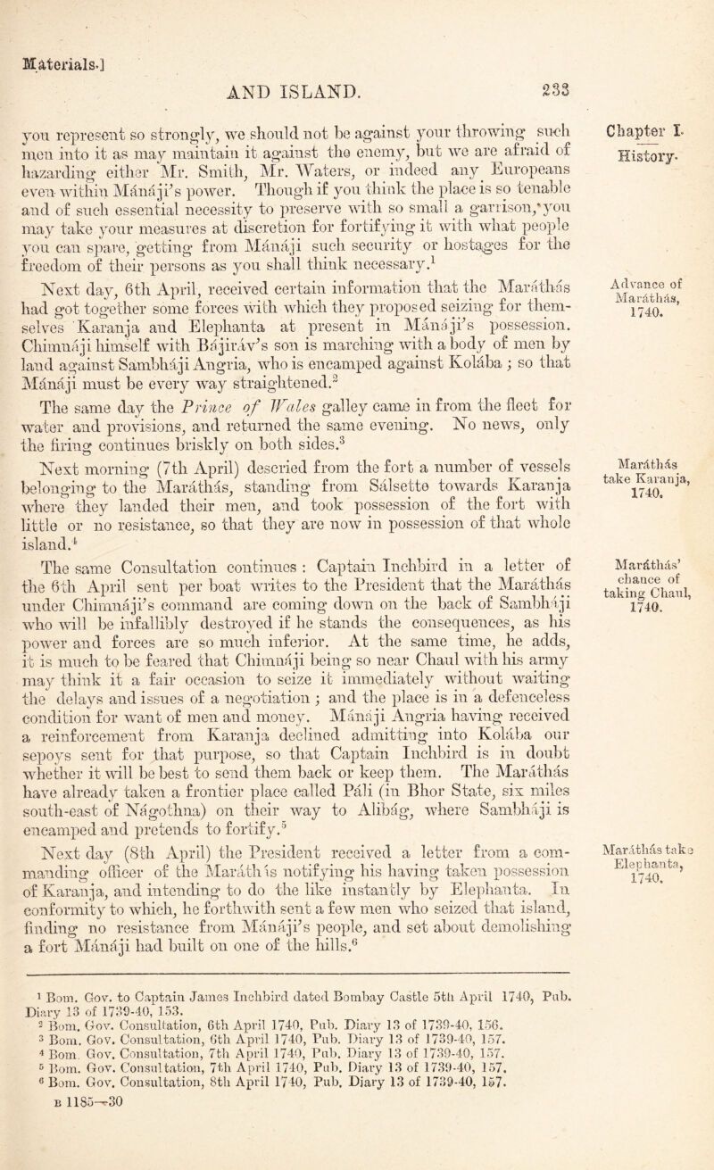 AND ISLAND. 233 you represent so strongly, we sliould not be against your throwing su<?h men into it as may maintain it against tlio enemy, but we are afraid of hazarding either Mr. Smith, Mr. Waters, or indeed any^ Europeans even within Manajhs power. Though if you think the place is so tenable and of such essential necessity to preserve with so small a gariison,'you may take your measures at discretion for fortifjnng it with what people you can spare, getting from Mamiji such security or hostaiges for the freedom of their persons as you shall think necessary} Next day, 6 th April, received certain information that the Marathas had got together some forces nnth which they proposed seizing for them- selves Karanja and Elephanta at present in Manajks possession. Chimiifiji himself with Bajirav^s son is marching with a body of men by land against Sambhaji Angria, who is encamped against Kolaba ; so that Manaji must be every way straightened.^ The same day the Prmoe of Wales galley came in from the fleet for water and provisions, and returned the same evening. No news, only the firing continues briskly on both sides.^ Next morning (7th April) descried from the fort a number of vessels belonging to the Marathas, standing from Salsetto towards Karanja where they landed their men, and took possession of the fort with little or no resistance, so that they are now in possession of that whole island.^ The same Consultation continues ; Captain Inchbird in a letter of the 6th April sent per boat writes to the President that the MarMias under Chimnajfls command are coming down on the back of Sambhaji who \vill be infallibly destroyed if he stands the consequences, as his power and forces are so much infeiaor. At the same time, he adds, it is much to be feared that Chimnaji being so near Chaul with his army may think it a fair occasion to seize it immediately without waiting the delays and issues of a negotiation ; and the place is in a defenceless condition for want of men and money. Manaji Angria having received a reinforcement from Karanja declined admitting into Kolaba our sepoys sent for that purpose, so that Captain Inchbird is in doubt whether it null be best to send them back or keep them. The Marathas have already taken a frontier place called Pali (in Bhor State, six miles south-east of Nagothna) on their way to Alibag, where Sambhaji is encamped and pretends to fortify.*’ Next day (8th April) the President received a letter from a com- manding officer of the Marathis notifying his having taken possession of Karanja, and intending to do the like instantly by Elephanta. In conformity to which, he forthwith sent a few men who seized that island, finding no resistance from Manajfis people, and set about demolishing a fort Manaji had built on one of the hills.® ^ Bom. Gov. to Captain James Inchbird dated Bombay Castle 5tli April 1740, Pab. Diary 13 of 1730-40, 153. 2 Born. Gov. Consultation, 6th April 1740, Pub, Diary 13 of 1739-40, 156. 3 Bom, Gov. Consultation, 6th April 1740, Pub. Diary 13 of 1739-40, 157. Bom. Gov. Consultation, 7th April 1740, Pub. Diary 13 of 1739-40, 157, ^ Bom. Gov. Consultation, 7th April 1740, Pub. Diary 13 of 1739-40, 157. ® Bom. Gov. Consultation, 8th April 1740, Pub. Diary 13 of 1739-40, 157- B 1185-^30 Chapter L History. Advance of Mardthds, 1740. Ma,rt4th4s take Karanja, 1740, Mardtlids’ chance of taking Chaul, 1740. Mardthas take Eleohanta, 1740.
