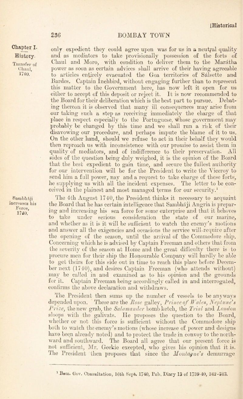 2S6 BOMBAY TOWN Chapter I. History. Ti;ansfer of 1740. Ba-mbfiiiji increases his Force, 1740. only expedient they could agree upon was for us in a neut^-al quality and as mediators to take provisionally possession of the forts of Chaul and Moro^ with condition to deliver them to the Maratha power as soon as certain advices shall arrive of their having agreeable to articles entirely evacuated the Goa territories of Salsette and Bardes. Captain Inchbird^ without engaging further than to represent this matter to the Government here^ has now left it oj)en for us either to accept of this deposit or reject it. It is now recommended to the Board for their deliberation which is the best part to pursue. Debat- ing thereon it is observed that many ill consequences m.ay arise from our taking such a step as receiving immediately the charge of that 1)1 ace in respect especially to the Portuguese, whose government may probably be changed by this time and we shall run a risk of their disavowing our procedure, and perhaps impute the blame of it to us. On the other hand, should we refuse to act in their behalf they would then reproach us with inconsistence with our promise to assist them in quality of mediators, and of indifference to their preservation. All sides of the question being duly weighed, it is the opinion of the Board that the best expedient to gain time, and secure tlie fullest authority for our iiitervention will be for the President to write the Ahceroy to send him a full power, nay and a request to take charge of these forts, he supplying us with all the incident expenses. The letter to be con- ceived in the plainest and most managed terms for our security.^ The 4th August 1740, the President thinks it necessary to acquaint the Board that he has certain intelligence that Sambhaji Angria is prepar- ing and increasing his sea force for some enterprise and that it behoves to take under serious consideration the state of our marine, and whether as it is it will be sufficient to watch the enemy'’s motions and answer all the exigencies and occasions the service will-require after the opening of the season, until the arrival of the Commodore ship. Concerning* which he is advised by Captain Preeman and others that from the severity of the season at Home and the great difficulty there is to procure men for their ship the Honourable Company will hardly be able to get theirs for this side out in time to reach this place before Decem- ber next (1740), and desires Captain Freeman (who attends without) may be called in and examined as to his opinion and the grounds for it. Captain Freeman being accordingly called in and interrogated, confirms the above declaration and withdraws. The President then sums up the number of vessels to be anywa}^s depended upon. These are the Bose galley. Prince of IVale^, Neptune^s Prize^ the new grab, the Salamander bomb ketch, the Trial and London sloops with the galivats. He proposes the question to the Board, whether or not this force is sufficient without the Commodore ship both to watch the enemyT motions (whose increase of power and designs have been already noted) and to protect the trade in convoy to the north- ward and southward. The Board all agree that our present force is not sufficient, Mr. Geekie excepted, who gives his opinion that it is. The President then pro^^oses that since the Montague’s demurrage
