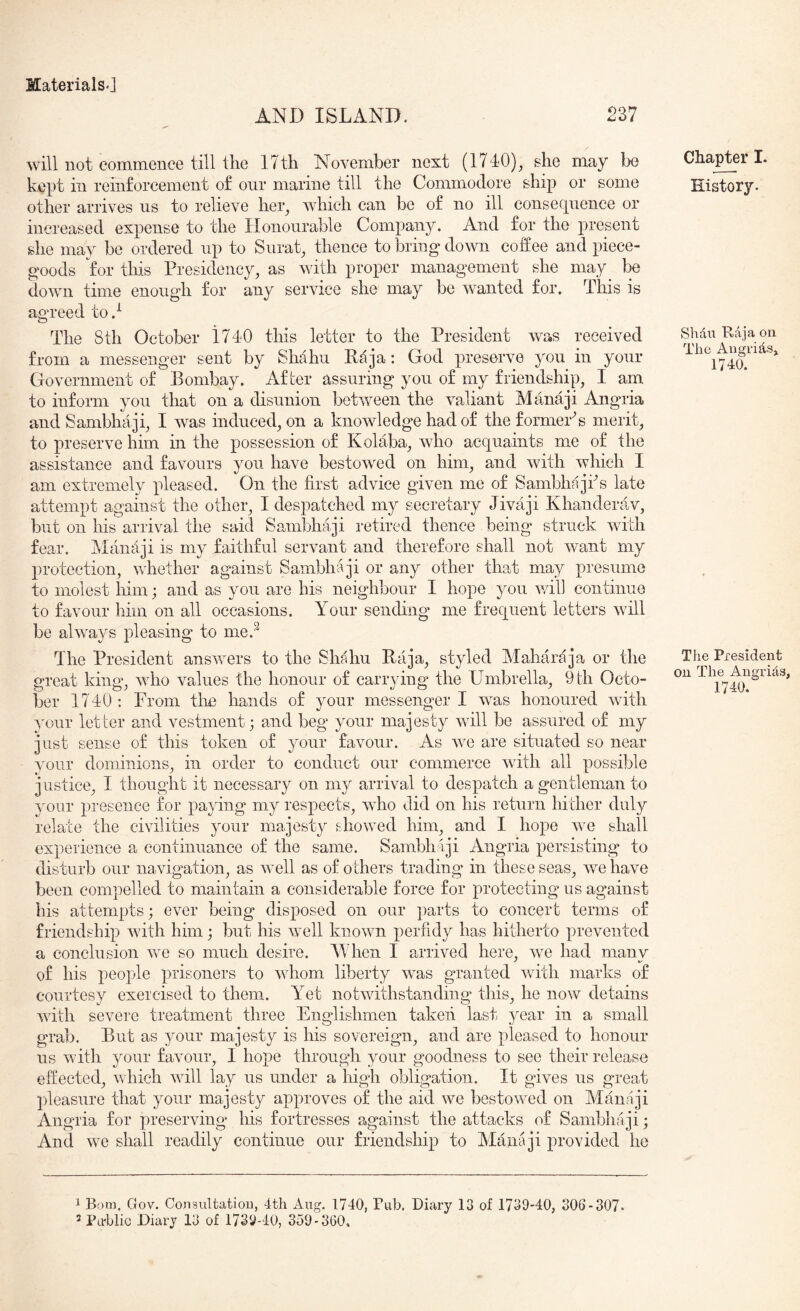 AND ISLAND. 237 will not commence till the 17th November next (174'0)_, she may be kept in reinforcement of our marine till the Commodore ship or some other arrives us to relieve her_, which can be of no ill consequence or increased expense to the Honourable Company. And for the present she may be ordered up to Surat, thence to bring down coffee and piece- goods for this Presidency, as with proper management she may^ be down time enough for any service she may be wanted for. This is agreed to } The 8th October 1740 this letter to the President was received from a messenger sent by Shahu Raja: God preserve you in your Government of Bombay. After assuring you of my friendship, I am to inform you that on a disunion between the valiant Manaji Angria and Sambhaji, I was induced, on a knowledge had of the former^s merit, to preserve him in the possession of Kolaba, who acquaints me of the assistance and favours you have bestowed on him, and with which I am extremely pleased. On the first advice given me of Sambhajks late attempt against the other, I despatched my secretary Jivaji Khanderav, but on his arrival the said Sambhaji retired thence being struck with fear. Manaji is my faithful servant and therefore shall not want my protection, whether against Sambhaji or any other that may presume to molest him; and as you are his neighbour I hope you will continue to favour him on all occasions. Your sending me frequent letters will be always pleasing to me.^ The President answers to the Shahu Raja, styled Maharaja or the great king, who values the honour of carrying the Umbrella, 9th Octo- ber 1740: From the hands of your messenger I was honoured with your letter and vestment; and beg your majesty will be assured of my just sense of this token of your favour. As we are situated so near your dominions, in order to conduct our commerce with all possible justice, I thought it necessary on my arrival to despatch a gentleman to your presence for paying my respects, who did on his return hither duly relate the civilities your majesty showed him, and I hope we shall experience a continuance of the same. Sambhaji Angria persisting to disturb our navigation, as well as of others trading* in these seas, we have been compelled to maintain a considerable force for protecting us against his attempts; ever being disposed on our parts to concert terms of friendship with him; but his well known perfidy has hitherto prevented a conclusion we so much desire. When I arrived here, we had many of his people prisoners to whom liberty was granted with marks of courtesy exercised to them. Yet notwithstanding this, he no\v detains Avith severe treatment three Englishmen takeii last year in a small grab. But as your majesty is his sovereign, and are pleased to honour us with your favour, I hope through your goodness to see their release effected, which will lay us under a high obligation. It gives us great pleasure that your majesty approves of the aid we bestowed on Manaji Angria for preserving his fortresses against the attacks of Sambhaji; And we shall readily continue our friendship to Manaji provided he Chapter I. History. Shdu Raja on The Angrids^ 1740. The President oil The Angrids, 1740. 1 Bom. Gov. Consultation, 4th Aug. 1740, Pub, Diary 13 of 1739-40, 306-307. 3 Pahlic Diary 13 of 1739-40, 359-360.