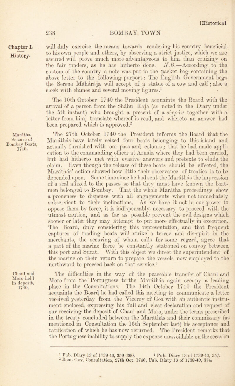 Chapter I. History. Mardtlia Seizure of Bombay Boats, 1740. Chaul and Moro held in deposit, 1740. 238 . BOMBAY TOWN will duly exercise the means towards rendering his country beneficial to his own people and others^ by observing a strict justice^ which w^e are assured will prove much more advantageous to him than cruizing on the fair traders^ as he has hitherto done. N.B.—According' to the custom of the country a note was put in the packet bag containing the above letter to the following purport: The English Government begs the Serene Maharaja will accept of a statue of a cow and calf; also a clock with chimes and several moving figures.^ The 10th October 1740 the President acquaints the Board with the arrival of a person from the Shahu Baja (as noted in the Diary under the 5 th instant) who brought a present of a sir pa v together with a letter from him, translate whereof is read, and wdiereto an answer had been prepared which is approved.^ The 27th October 1740 the President informs the Board that the Marathas have lately seized four boats belonging to this island and actually furnished with our pass and colours ; that he had made appli- cation to the commanding officer at Arnala where they had been carried, but had hitherto met with evasive answers and pretexts to elude the claim. Even though the release of these boats should be efCeeted, the Marhthas^ action showed how little their observance of treaties is to be depended upon. Some time since he had sent the Marathas the impression of a seal affixed to the passes so that they must have known the boat- men belonged to Bombay. That the wdiole Alaratha proceedings show a proneness to dispense with all engagements when not immediately subservient to their inelinalions. As we have it not in our power to oppose them by force, it is indispensably necessary to proceed with the utmost caution, and as far as possible prevent the evil designs which sooner or later they may attempt to put more effectually in execution. The Board, duly considering this representation, and that frequent captures of trading boats will strike a terror and dis-spirit in the merchants, the securing of whom calls for some regard, agree that a part of the marine force be constantly stationed on convoy between this port and Surat. With this object we direct the superintendent of the marine on their return to prepare the vessels now employed to the northward to proceed back on that service.^ The difficulties in the way of the peaceable transfer of Chaul and Moro from the Portuguese to the Marathas again occupy a leading place in the Consultations. The 14th October 1740 the President acquaints the Board he had called tins meeting to communicate a letter received yesterday from the Viceroy of Goa with an authentic instru- ment enclosed, expressing his full and clear declaration and request of our receiving the deposit of Chaul and Moro, under the terms prescribed in the treaty concluded between the Marathas and their commissary (as mentioned in Consultation the 16th September last) his acceptance and ratification of which he has now returned. The President remarks that the Portuguese inability to supply the ex|)ense unavoidable on the occasion ^ Pub. Diary 13 of 1739-40, 359-360. ^ 13 of 1739.40, 357.