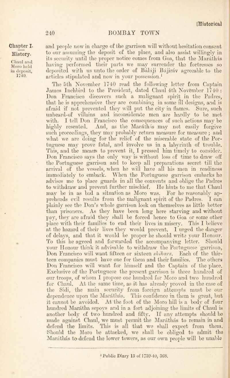 History. Chanl and Moro held iu de230sit, 1740. [Historical 240 BOMBAY TOWN to our assuming the deposit of the plaee^ and also assist willing]}^ in its security until the proper notice comes from Goa^ that the Marathas having performed their parts we may surrender the fortresses so deposited with us unto the order of Balaji Bajirav agreeable to the articles stipulated and now in your possession.^ The 5th November 1740 read the following letter from Captain ♦Tames Inchbird to the President^ dated Chaul 4th November 1740 : Don Francisco discovers such a malignant spirit in the Padres, that he is apprehensive they are combining in some ill designs, and is afraid if not prevented they will put the city in flames. Sure, such unheard-of villains and inconsiderate men are hawdly to be met with. I tell Don Francisco the consequences of such actions may be highly resented. And, as the Marathas may not easily forgive such proceedings, they may probably return measure for measure ; and what we are doing for the relief of the miserable state of the Por- tugmese may prove fatal, and involve us in a labyrinth of trouble. This, and the mean's to jirevent it, I pressed him timely to consider. Don Francisco says the only way is without loss of time to draw off the Portuguese garrison and to keep all prej^arations secret till the arrival of the vessels, when he will have all his men in readiness immediately to embark. 4Vhen the Portuguese garrison embarks he advises me to place guards in all the convents and oblige the Padres to withdraw and prevent further mischief. Fie hints to me that Chaul may be in as bad a situation as Moro wa^s. For he reasonably ap- prehends evil results from the malignant spirit of the Padres. I can plainly see the DoiPs whole garrison look on themselves as little better than prisoners. As they have been long here starving and without pay, they are afraid they shall be forced hence to Goa or some other place with their families to end their lives in misery. This I believe at the hazard of their lives they would prevent. I urged the danger of delays, and that it would be proper he should write your Honour. To this he agreed and forwarded the accompanying letter. Should your Honour think it advisable to withdraw the Portuguese garrison, Don Francisco will want fifteen or sixteen shihars. Each of the thir- teen companies must have one for them and their families. The others Don Francisco will want for himself and the Captain of the place. Exclusive of the Portuguese the present garrison is three hundred of our troops, of whom I propose one hundred for Moro and two hundred for Chaul. At the same time, as it has already proved in the case of the Sidi, the main security from foreign attempts must be our dependence upon the Marathas. This confidence in them is great, but it cannot be avoided. At the foot of the Aloro hill is a body of four hundred Maratha sejooys and in a fort adjoining the limits of Chaul is another body of two hundred and fifty. If any attempts should be made against Chaul, we must permit the Marathas to remain in and defend the limits. This is all that we shall expect from them. Should the Moro be attacked, we shall be obliged to admit the Marathas to defend the lower towers, as our own people will be unable