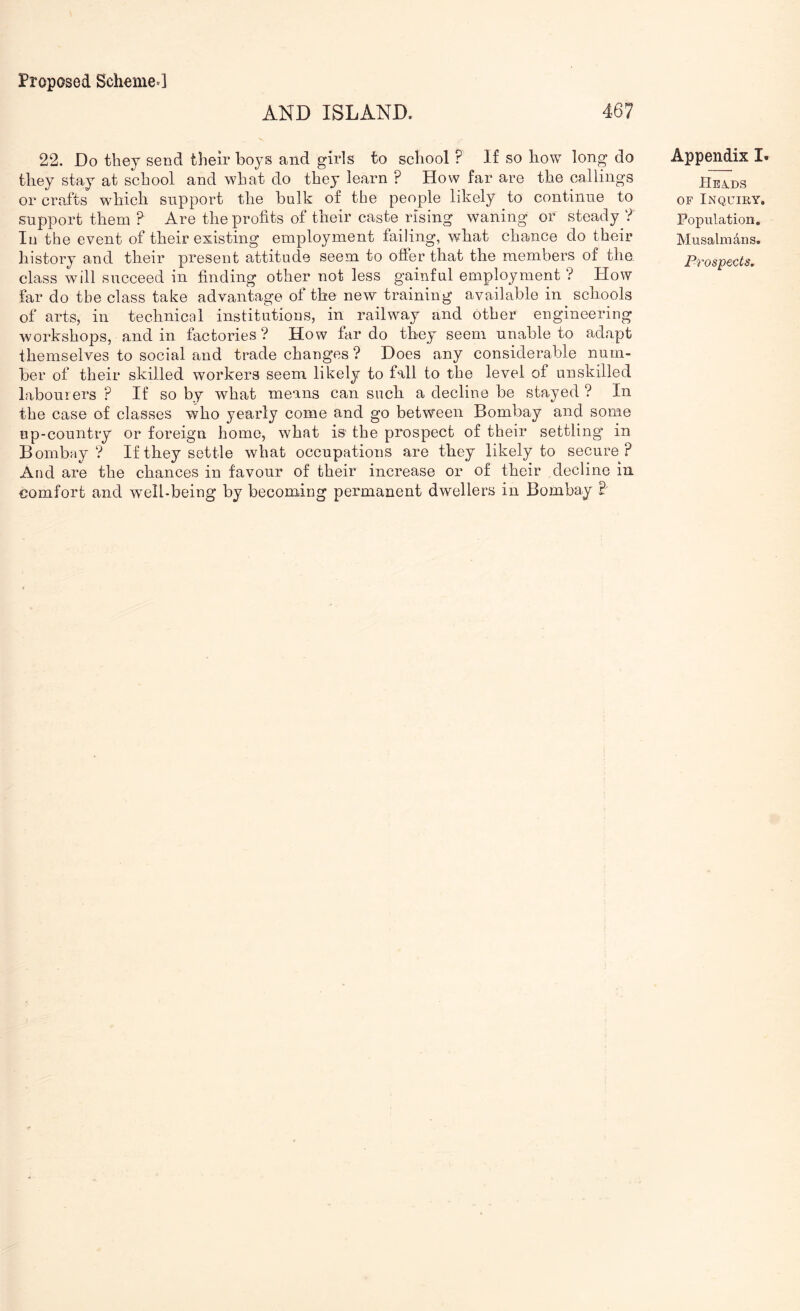AND ISLAND. 467 22. Do they send their ho}-® and girls to school ? If so how long do they stay at school and what do they learn ? How far are the callings or crafts which support the hulk of the people likely to continue to support them ? Are the profits of their caste rising waning or steady ? In the event of their existing employment failing, what chance do their history and their present attitude seem to ofter that the members of the class will succeed in finding other not less gainful employment ? How far do the class take advantage of the new training available in schools of arts, in technical institutions, in railway and other engineering workshops, and in factories ? How far do they seem unable to adapt themselves to social and trade changes ? Does any considerable num- ber of their skilled workers seem likely to fall to the level of unskilled labourers ? If so by what means can such a decline be stayed ? In the case of classes who yearly come and go between Bombay and some up-country or foreign home, what is the prospect of their settling in Bombay? If they settle what occupations are they likely to secure? And are the chances in favour of their increase or of their decline in comfort and wmll-being by becoming permanent dwellers in Bombay B Appendix I. Hevds OF Inquiry. Population, Musalmdns. Prospects,
