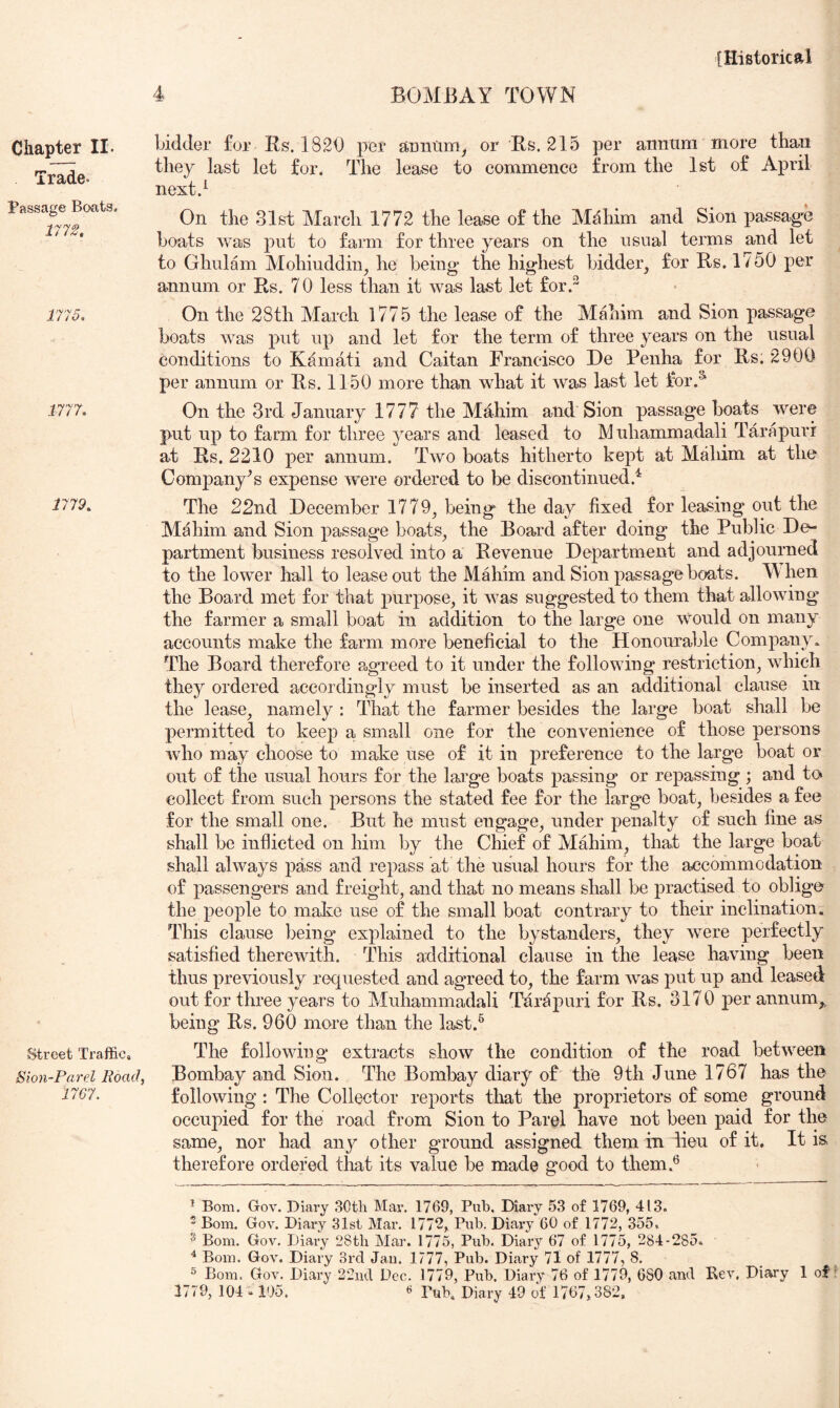 Trade. Passage Boats. 1112, 1115, 1111, 1119, Street Traffic, Sion~Parel Boad, 1161. [Historical 4 BOMBAY TOWN they last let for. The lease to commence from the 1st of April next.^ On the 31st March 1772 the lease of the Mahim and Sion passag'e boats was put to farm for three years on the usual terms and let to Ghulam Mohiuddin^ he being* the highest bidder, for Rs. 1750 per annum or Rs. 70 less than it was last let for.^ On the 28th March 1775 the lease of the Mahim and Sion passage boats was put up and let for the term of three years on the usual conditions to Kamati and Caitan Francisco De Penha for Rs. 2900 per annum or Rs. 1150 more than what it was last let for.^ On the 3rd January 1777 the Mahim and Sion passage boats were put up to farm for three j^ears and leased to Muhammadali Tarapurr at Rs. 2210 per annum. Two boats hitherto kept at Maliim at the Company's expense were ordered to be discontinued.^ The 22nd December 1779, being the day fixed for leasing out the Mahim and Sion passage boats, the Board after doing the Public De- partment business resolved into a Revenue Department and adjourned to the lower hall to lease out the Mahim and Sion passage boats. W hen the Board met for that purpose, it was suggested to them that allowing the farmer a small boat in addition to the large one would on many accounts make the farm more beneficial to the Honourable Company* The Board therefore agreed to it under the following restriction, which they ordered accordingly must be inserted as an additional clause in the lease, namely : That the farmer besides the large boat shall be permitted to keep a small one for the convenience of those persons who may choose to make use of it in preference to the large boat or out of the usual hours for the lai’ge boats passing or repassing ; and to> collect from such persons the stated fee for the large boat, besides a fee for the small one. But he must engage, under penalty of such fine as shall be inflicted on him by the Chief of Mahim, that the large boat shall always pass and repass at the usual hours for the accommodation of passengers and freight, and that no means shall be practised to oblige the people to make use of the small boat contrary to their inclination. This clause being explained to the bystanders, they were perfectly satisfied therewith. This additional clause in the lease having been thus previously requested and agreed to, the farm was put up and leased out for three years to Muhammadali Tarapuri for Rs. 3170 per annum,, being Rs. 960 more than the last.^ The following extracts show the condition of the road between Bombay and Sion. The Bombay diary of the 9th June 1767 has the following : The Collector reports that the proprietors of some ground occupied for the road from Sion to Pare! have not been paid for the same, nor had any other ground assigned them in lieu of it. It is therefore ordered that its value be made good to them.® * Bom. Gov. Diary SOtli Mar. 1769, Pub. Diary 53 of 1769, 413. - Bom. Gov. Diary 31st Mar. 1772, Pub. Diary 60 of 1772, 355. ® Bom. Gov. Diary 28tb Mar. 1775, Pub. Diary 67 of 1775, 284-285. ^ Bom. Gov. Diary 3rd Jan. 1777, Pub. Diary 71 of 1777, 8. 5 Bom. Gov. Diary 22iid Dec. 1779, Pub. Diary 76 of 1779, 680 and Rev. Diary 1 of 1779, 104.105. « Pub. Diary 49 of 1767,382,