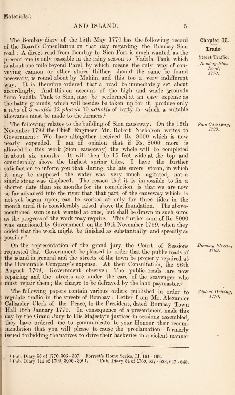 AND ISLAND. 5 The Bombay diary of the 15th May 1770 has the following record of the BoaixVs Consnltation on that day regarding the Bombay-Sion- road : A direct road from Bombay to Sion Fort is much wanted as the present one is only passable in the rainy season to Yadala Tank which is about one mile beyond Barely by which means the only way of con- ve}dng cannon or other stores thither, should the same be found necessary, is round about by Mahim, and this too a very indifferent way. It is therefore ordered that a road be immediately set about accordingly. And this on account of the high and waste grounds from Yadala Tank to Sion, may be performed at an easy expense as the batty grounds, which will besides be taken up for it, produce only a toka of 8 miidds 12 phards 10 adholis of batty for which a suitable allowance must be made to the farmers.^ The following relates to the building of Sion causeway. On the 16th November 1799 the Chief Engineer Mr. Robert Nicholson writes to Government: We have altogether received Rs. 8000 which is now nearly expended. I am of opinion that if Rs. 8000 more is allowed for this work (Sion causeway) the whole will be completed I in about six months. It will then be 15 feet wide at the top and ^ considerably above the highest spring tides. I have the further ; satisfaction to inform you that during the late severe storm, in which : it may be supposed the water was very much agitated, not a : single stone was displaced. The reason that it is impossible to fix a ; shorter date than six months for its completion, is that we are now : so far advanced into the river that that part of the Causeway which is s not yet begun upon, can be worked at only for three tides in the : month until it is considerably raised above the foundation. The above- i mentioned sum is not wanted at once, but shall be drawn in such sums i as the progress of the work may require. This further sum of Rs. 8000 i was sanctioned by Government on the 19th November 1799, when they ) added that the work might be finished as substantially and speedily as I possible.^ On the representation of the grand jury the Court of Sessions I requested that Government be pleased to order that the public roads of i the island in general and the streets of the town be properly repaired at j the Honourable Company’s expense. At their Consultation, the 26th i August 1769, Government observe: The public roads are now 3 repairing and the streets are under the care of the scavenger who ^ must repair them; the charge to be defrayed by the laud paymaster i The following papers contain various orders published in order to i regulate traffic in the stmets of Bombay: Letter from Mr. Alexander ] Callander Clerk of the Peace, to the President, dated Bombay Town 5 Hall 15th January 1770. In consequence of a presentment made this i day by the Grand Jury to His Majesty’s justices in sessions assembled, : they have ordered me to communicate to your Flonour their recom- t| mendation that you will please to cause the proclamation—formerly ^ issued forbidding the natives to drive their hackeries in a violent manner i ■■ 1 ^ Pub. Diary 55 of 1770, .306 ■ 307. Forrest’s Home Series, II. 161 -162. I 2 Diary 111 of 1709, 3000 • 3001. ^ p^p^ Diary 54 of 1769, 637 • 638, 647 ■ 648. j Chapter II. Trade. street Traffic. Bomhay-Sion Bond, 1770, Sion Causeway^ 1709. Bombay Streets, 1769. Violent Driving, 1770,