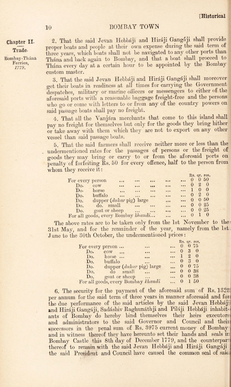 10 BOMBAY TOWN Chapter II. Trade- Bombay-Thdna Ferries, 1779. 2. That the said Jevan Hebbaji and Hiraji Gpigaji shall provide proper boats and people at their own expense during the said term o£ three years, which boats shall not be navigated to any other ports than Thana and back again to Bombay, and that a boat shall proceed to Thana every day at a certain hour to be appointed by the Bombay custom master. 8. That the said Jevan Hebbaji and Hiraji Gangaji shall moreover get their boats in readiness at all times for carrying the Government despatches, military or marine officers or messengers to either of the aforesaid ports with a reasonable baggage freight-free and the persons who go or come with letters to or from any of the country powers on said passage boats shall pay no freight. 4. That all the Vanjdra merchants that come to this island shall pay no freight for themselves but only for the goods they bring hither or take away with them which they are not to export on any other vessel than said passage boats. 5. That the said farmers shall receive neither more or less than the undermentioned rates for the passages of persons or the freight of goods they may bring or carry to or from the aforesaid ports on penalty of forfeiting Bs. 50 for every offence, half to the person from whom they receive it: For every person ... ... ... Do. cow ... ... .*• Do. horse Do. buffalo Do. dupper {diihar pig) large Do. do. small ... ... Do. goat or sheep For all goods, every Bombay Idiandi... The above rates are to be taken only from the 1st November to the' 81st May, and for the remainder of the year, namely from the 1st J une to the 30th October, the undermentioned prices: Es. qr. res. 0 0 50 2 0 0 0 2 0 0 50 0 25 0 25 1 0 0 1 0 0 0 0 0 For every person ... Eg. ... 0 qr. 0 reg. 75 Do. COW ••• ••• ... 0 3 0 Do. li 01 so • • • • • • ... 1 2 0 Do. buffalo ... 0 3 0 Do. dupper {duhar pig) large ... 0 0 75 Do. do small ... 0 0 38 Do. goat or sheep ... 0 0 38 For all goods, every Bombay Jcliandi ... 0 1 50 6. The seeuiity for the payment of the aforesaid sum of Rs. 13 per annum for the said teim of three years in manner aforesaid and foil the due performance of the said articles by the said Jevan Hebbaji' Sind Hiraji Gangaji, Sadashiv Raghunathji and Bilaji Hebbaji inhabit- ants of Bombay do hereby bind themselves their heirs executors: and administrators to the said Governor and Council and theiii spccessors in the penal sum of Rs. 3975 current money of Bombay and in witness thereof they have hereunto set their hands and seals in Bombay Castle this 8th day of December 1779, and the coimterpan thereof to remain with the said Jevan Hebbaji and Hiraji Gangaji the said President and Council have caused the common seal of saic