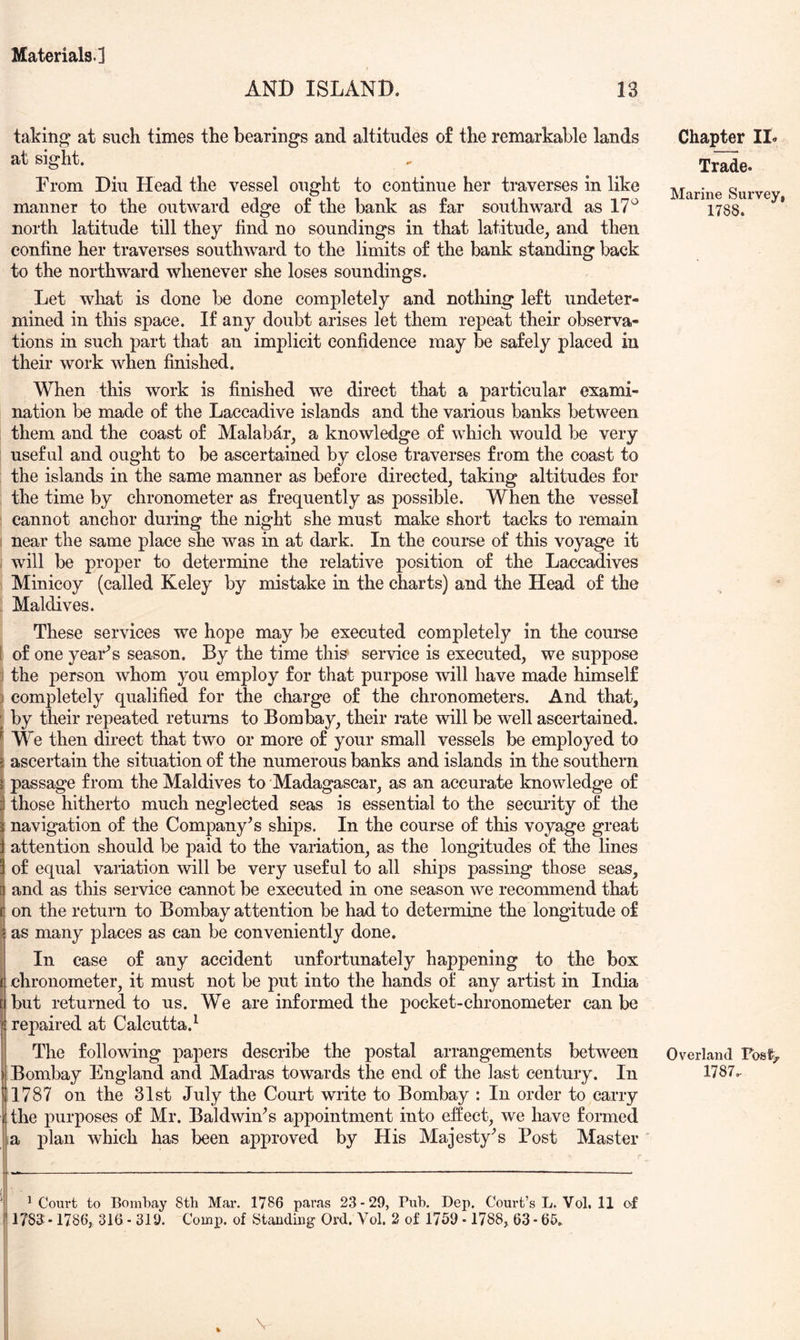 AND ISLAND. 13 taking at such times the bearings and altitudes of the remarkable lands at sight. From Diu Head the vessel ought to continue her traverses in like manner to the outward edge of the bank as far southward as 17^ north latitude till they find no soundings in that latitude, and then confine her traverses southward to the limits of the bank standing back to the northward whenever she loses soundings. Let what is done be done completely and nothing left undeter- mined in this space. If any doubt arises let them repeat their observa- tions in such part that an implicit confidence may be safely placed in their work when finished. When this work is finished we direct that a particular exami- nation be made of the Laccadive islands and the various banks between them and the coast of Malabar, a knowledge of which would be very useful and ought to be ascertained by close traverses from the coast to the islands in the same manner as before directed, taking altitudes for the time by chronometer as frequently as possible. When the vessel ^ cannot anchor during the night she must make short tacks to remain 1 near the same place she was in at dark. In the course of this voyage it I will be proper to determine the relative position of the Laccadives Minicoy (called Keley by mistake in the charts) and the Head of the Maldives. These services we hope may be executed completely in the course I of one yearns season. By the time this^ service is executed, we suppose j the person whom you employ for that purpose will have made himself ) completely qualified for the charge of the chronometers. And that, ; by their repeated returns to Bombay, their rate will be well ascertained. ^ We then direct that two or more of your small vessels be employed to i ascertain the situation of the numerous banks and islands in the southern i passage from the Maldives to Madagascar, as an accurate knowledge of ! those hitherto much neglected seas is essential to the security of the navigation of the Company's ships. In the course of this voyage great i attention should be paid to the variation, as the longitudes of the lines of equal variation will be very useful to all ships passing those seas, and as this service cannot be executed in one season we recommend that I on the return to Bombay attention be had to determine the longitude of fas many places as can be conveniently done. In case of any accident unfortunately happening to the box chronometer, it must not be put into the hands of any artist in India but returned to us. We are informed the pocket-chronometer can be repaired at Calcutta.^ The following papers describe the postal arrangements between I Bombay England and Madras towards the end of the last century. In 11787 on the 31st July the Court wiite to Bombay : In order to carry I the purposes of Mr. Baldwin's appointment into effect, we have formed a plan which has been approved by His Majesty’s Post Master ' ^ Court to Bombay 8th Mar. 1786 paras 23-29, Pub. Dep. Court’s L. Vol. 11 of ' 1783 • 1786, 316 - 319. Comp, of Staudiug Ord. Vol. 2 of 1759 -1788, 63 - 65. \ Chapter IL Trade. Marine Survey, 1788. Overland Fos%. 1787.