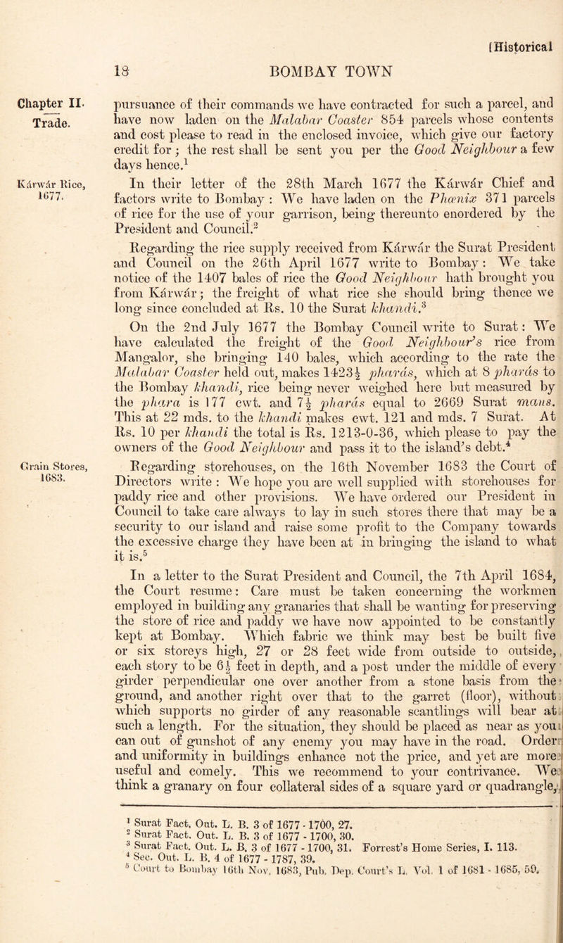 Trade. Kdrwdr Rice, 1077. Grain Stores, 1083. [Historical 18 BOMBAY TOWN have now laden on the Malabar Coaster 854 parcels whose contents and cost please to read in the enclosed invoice, which give our factory credit for ; the rest shall be sent you per the Good Neighbour a few davs hence.^ «/ 111 their letter of the 28th March 1677 the Karwdr Chief and factors write to Bombay : We have laden on the Phmiix 371 parcels of rice for the use of your garrison, being thereunto enordered by the President and Council. Regarding the rice supply received from Kdrwar the Surat President and Council on the 26th April 1677 write to Bombay: We take notice of the 1407 bales of rice the Good Neighbour hath brought you from Karwdr; the freight of what rice she should bring thence we long since concluded at Rs. 10 the Surat khandi.^ On the 2nd July 1677 the Bombay Council write to Surat: We have calculated the freight of the Good, Neighbours rice from Mangalor, she bringing 140 bales, which according to the rate the Malabar Coaster held out, makes 1423^ phards, which at 8 phards to the Bombay khandi, rice being never weighed here but measured by the phara is 177 cwt. and 74 phards equal to 2669 Surat mans. This at 22 mds. to the Jclumdi makes cwt. 121 and mds. 7 Surat. At Rs. 10 per khandi the total is Rs. 1213-0-36, which please to pay the owners of the Good Neighbour and pass it to the island^s debt.^ Regarding storehouses, on the 16th November 1683 the Court of Directors write : We hope you are well supplied Avith storehouses for paddy rice and other provisions. We have ordered our President in Council to take care always to lay in such stores there that may be a security to our island and raise some profit to the Company towards the excessive charge they have been at in bringing the island to what it is.^ In a letter to the Surat President and Council, the 7th April 1684, the Court resume: Care must be taken concerning the workmen employed in building any granaries that shall be wanting for preserving the store of rice and paddy Ave have now appointed to be constantly kept at Bombay. M hich fabric we think may best be built five or six storeys high, 27 or 28 feet Avide from outside to outside,, each story to be 6^ feet in depth, and a post under the middle of every girder perpendicular one over another from a stone basis from the^ ground, and another right over that to the garret (floor), Avithout j Avhich supports no girder of any reasonable scantlings Avill bear aty| such a length. For the situation, they should be placed as near as youit can out of gunshot of any enemy you may have in the road. Orderrj and uniformity in buildings enhance not the price, and yet are moreq useful and comely. This we recommend to your contrivance. Wei think a granary on four collateral sides of a square yard or quadrangle,•] * Surat Fact. Out. L. B. 3 of 1677 -1700, 27. 2 Surat Fact. Out. L. B. 3 of 1677 - 1700, 30. 3 Surat Fact. Out. L. B. 3 of 1677 -1700, 31. Forrest’s Home Series, I. 113. ^ Sec. Out. L. B. 4 of 1677 - 1787, 39. ® Court to Bombay I6tli Nov. 168.3, Pub, Hep. Court’s L. Vol, 1 of 1681 - 1685, 59.