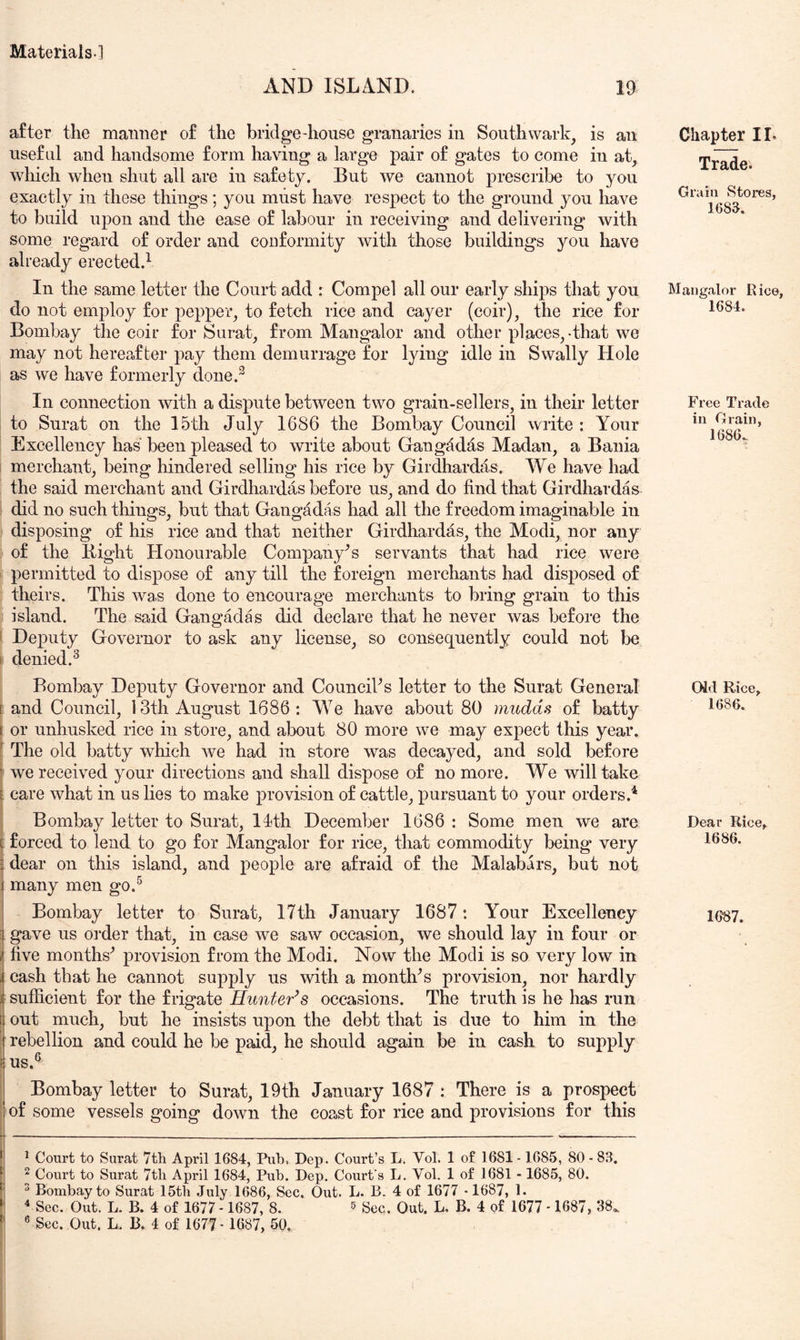 AND ISLAND. 19 after the mamier of the bridge-house granaries in Southwark, is an useful and handsome form having a large pair of gates to come in at, which when shut all are in safety. But we cannot prescribe to you exactly in these things; you must have respect to the ground you have to build upon and the ease of labour in receiving and delivering with some regard of order and cooformity with those buildings you have already erected.^ In the same letter the Court add : Compel all our early ships that you do not employ for pepper, to fetch rice and cayer (coir), the rice for Bombay the coir for Surat, from Mangalor and other places,-that we may not hereafter pay them demurrage for lying idle in Swally Hole as we have formerly done.^ In connection with a dispute between two grain-sellers, in their letter to Surat on the 15th July 1686 the Bombay Council write: Your Excellency has been pleased to write about Gangddas Madan, a Bania i merchant, being liindered selling his rice by Girdhardas. We have had the said merchant and Girdhardas before us, and do find that Girdhardas i did no such things, but that Gangadas had all the freedom imaginable in disposing of his rice and that neither Girdhardas, the Modi, nor any of the Bight Honourable Company's servants that had rice were i permitted to dispose of any till the foreign merchants had disposed of theirs. This wa.s done to encourage merchants to bring grain to this island. The said Gangadas did declare that he never was before the 1 Dej)uty Governor to ask any license, so consequently could not be I denied.^ Bombay Deputy Governor and CounciVs letter to the Surat General [ and Council, 13th August 1686 : We have about 80 mudds of batty I or unhusked rice in store, and about 80 more we may expect this year, f The old batty which we had in store was decayed, and sold before i we received your directions and shall dispose of no more. We will take E care what in us lies to make provision of cattle, pursuant to your orders.* i Bombay letter to Surat, llth December 1686 : Some men we are t forced to lend to go for Mangalor for rice, that commodity being very i dear on this island, and people are afraid of the Malabars, but not i many men go.^ Bombay letter to Surat, 17th January 1687: Your Excellency 3 gave us order that, in case we saw occasion, we should lay in four or ij five months^ provision from the Modi. Now the Modi is so very low in i cash that he cannot supply us with a month^s provision, nor hardly I sufficient for the frigate Hunter^s occasions. The truth is he has run t out much, but he insists upon the debt that is due to him in the ; rebellion and could he be paid, he should again be in cash to supply i us.® i Bombay letter to Surat, 19th January 1687 : There is a prospect ; of some vessels going down the coast for rice and provisions for this f ■ ■ - _ . _ m^. .■ I [ ^ Court to Surat Tth April 1684, Pub, Dep. Court’s L. Vol. 1 of 1681 -1685, 80 - 83. i 2 Court to Surat 7th April 1684, Pub. Dep. Court's L. Vol. 1 of 1681 -1685, 80. ^ Bombay to Surat 15tb July 1686, Sec. Out. L. B. 4 of 1677 • 1687, 1. Sec. Out. L. B. 4 of 1677 -1687, 8. ^ Sec. Out. L. B. 4 of 1677 • 1687, 38.. 1 ® Sec. Out. L. B. 4 of 1677 • 1687, 50. Chapter IL Trade. Grain Stores, 1683, Mangalor Rice, 1684. Free Trade in Grain, 1686. Old Rice, 1686. Dear Rice, 1686. im.