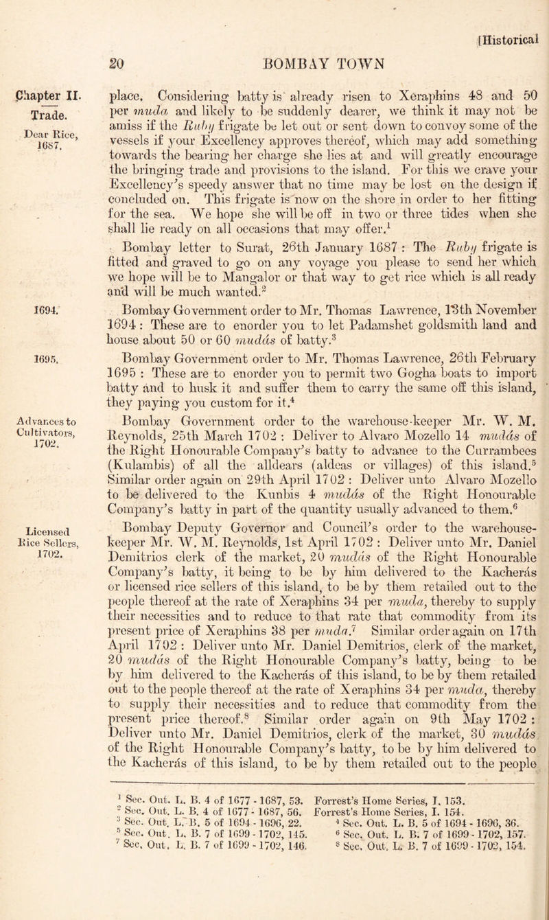 Trade. Dear Rice, 1687. 1694. 1695. Advances to Cultivators, 1702. Licensed Rice Sellers, 1702. lllistorical 20 BOMBAY TOAYN per imida and likely to be suddenly dearer^ we think it may nob be amiss if the Bufn/ frigate be let out or sent down to convoy some of the vessels if your Excellency approves thereof, which may add something towards the bearing her charge she lies at and will greatly encourage the bringing trade and provisions to the island. For this we crave your Excellency's speedy answer that no time may be lost on the design if concluded on. This frigate is now on the shore in order to her fitting for the sea. We hope she will be off in two or three tides when she shall lie I’eady on all occasions that may offer.^ • Bombay letter to Surat, 26th January 1687 : The Ruhij frigate is fitted and graved to go on any voyage you please to send her which we hope will be to Mangalor or that way to get rice which is all ready ^nd will be much wanted.^ Bombay Government order to Mr. Thomas Lawrence, Idth November 1694 : These are to enorder you to let Padamshet goldsmith land and house about 50 or 60 mudds of batty.^ Bombay Government order to Mr. Thomas Lawrence, 26th February 1695 : These are to enorder you to permit two Gogha boats to import batty and to husk it and suffer them to carry the same off this island, they paying you custom for it.^ Bombay Government order to the warehouse keeper Mr. W. M. Reynolds, 25th March 1702 : Deliver to Alvaro Mozello 14 mudds of the Right Honourable Company's batty to advance to the Currambees (Kulambis) of all the alldears (aldeas or villages) of this island.^ Similar order again on 29th April 1702 : Deliver unto Alvaro Mozello to be delivered to the Kunbis 4 mudds of the Right Honourable Company’s batty in part of the quantity usually advanced to them.® Bombay Deputy Governor and Council’s order to the warehouse- keeper Mr. W. M. Reynolds, 1st April 1702 : Deliver unto Mr. Daniel Demitrios clerk of the market, 20 mudds of the Right Honourable Company’s batty, it being to be by him delivered to the Kaeheras or licensed rice sellers of this island, to be by them retailed out to the people thereof at the rate of Xeraphins 34 per muda, thereby to supply their necessities and to reduce to that rate that commodity from its present price of Xeraphins 38 per niudad Similar order again on 17th April 1702 : Deliver unto Mr. Daniel Demitrios, clerk of the market, 20 mudds of the Right Honourable Company’s batty, being to be by him delivered to the Kacherds of this island, to be by them retailed out to the people thereof at the rate of Xeraphins 34 per muda, thereby to supply their necessities and to reduce that commodity from the present price thereof.^ Similar order again on 9th May 1702 : Deliver unto Mr. Daniel Demitrios, clerk of the market, 30 mudds. of the Right Honourable Company’s batty, to be by him delivered to the Kaeheras of this island, to be by them retailed out to the people ^ Sec. Out. L. B. 4 of 1677 -1687, 53. Forrest’s Home Series, I. 163. ^ Sec. Out. L. B. 4 of 1677 - 1687, 56. Forrest’s Home Series, I. 154. ^ Sec. Out. L,!?. 5 of 1694 - 1696, 22. Sec. Out. L. B. 5 of 1694 - 1696, 36. Sec. Out. L, B. 7 of 1699 - 1702, 145. ^ Sec. Out. L. B. 7 of 1699- 1702, 157. ^ Sec. Out. L. B. 7 of 1699 -1702, 146. » Sec, Out. L. B. 7 of 1699 -1702, 154.