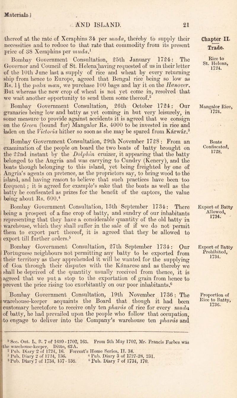 *, AND ISLAND. 21 thereof at the rate of Xeraphins 34 per 7aada, thereby to supply their necessities and to reduce to that rate that commodity from its present price of 88 Xeraphins per muda} Bombay Government Consultation, 25th January 1724: The Governor and Council of St. Helenadiaving* requested of us in their letter of the 10 th June last a supply of rice and wheat by every returning ship from hence to Europe, agreed that Bengal rice being so low as Bs. 1| thepa/ca man, we purchase 100 bags and lay it on the Hanover^ But whereas the new crop of wheat is not yet come in, resolved that we wait another opportunity to send them some thereof.^ Bombay Government Consultation, 26th October 1724: Our granaries being low and batty as yet coming in but very leisurely, in some measure to provide against accidents it is agreed that we consign on the Green (bound for) Mangalor Bs. 4000 to be invested in rice and laden on the Victoria hither so soon as she may be spared from Kdrwar.^ Bombay Government Consultation, 29th November 1728 : From an examination of the people on board the two boats of batty brought on the 22nd instant by the Dolphin cruizer, it appearing that the batty belonged to the Angria and was carrying to Cundry (Kenery), and the boats though belonging to this island, yet being freighted by one of Angria^ s agents on pretence, as the proprietors say, to bring wood to the island, and having reason to believe that such practices have been too frequent; it is agreed for example's sake that the boats as well as the batty be confiscated as prizes for the benefit of the captors, the value being about Bs. 600.^ Bombay Government Consultation, 13th September 1734: There ; being a prospect of a fine crop of batty, and sundry of our inhabitants ! representing that they have a considerable quantity ot‘ the old batty in  warehouse, which they shall suffer in the sale of if we do not permit r them to export part thereof, it is agreed that they be allowed to Y export till further orders.^ Bombay Government Consultation, 27th September 1734: Our ): Portuguese neighbours not permitting any batty to be exported from I their territory as they appreliended it will be wanted for the supplying ' of Goa through their disputes with the Kdnarese and as thereby we a shall be deprived of the quantity usually received from thence, it is ] agreed that we put a stop to the exportation of grain from hence to V. prevent the price rising too exorbitantly on our poor inhabitants.® Bombay Government Consultation, 19th November 1736: The ^warehouse-keeper acquaints the Board that though it had been 13 customary heretofore to receive only ten phards of rice for every muda of batty, he had prevailed upon the people who follow that occupation, to engage to deliver into the Company's warehouse ten phards and * ^ Sec. Out. L. B. 7 of 1699-1702, 165. From 5th May 1702, Mr. Francis Forbes was I the warehouse-keeper. Ditto, 62A. “ Tub. Diary 2 of 1724, 16. Forrest’s Home Series, II. 34.  Pub. Diary 2 of 1724, 136. 4 Pub. Diary 3 of 1727-28, 231. Pub, Diary 7 of 1734, 157 • 158. «Pub. Diary 7 of 1734, 170. Chapter II. Trade. Rice to St. Helena, 1724. Mangalor Rice, 1724. Boats Confiscated, 1728. Export of Batty Allowed, 1734. Export of Batty Prohibited, 1734. Proportion of Rice to Batty, 1736.