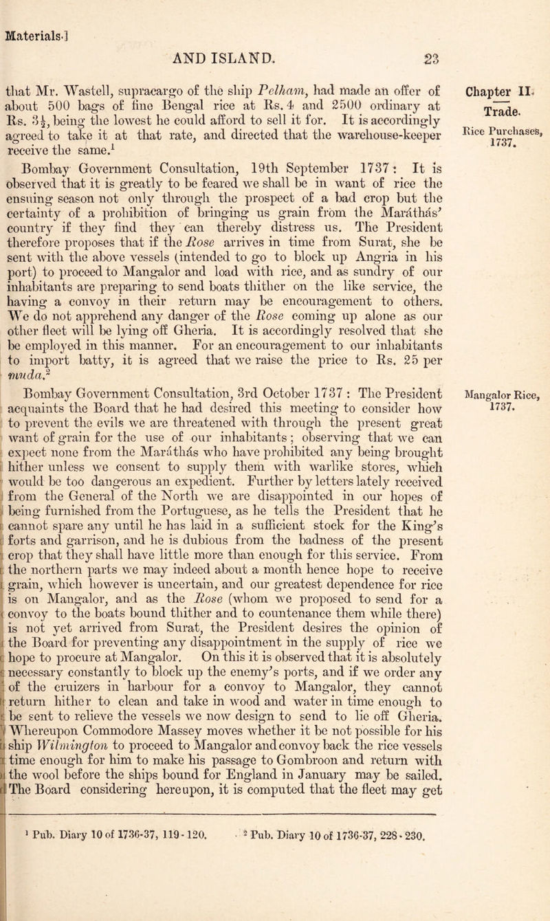 AND ISLAND. 23 that Mr. Wastell, supracargo o£ the ship Pelham, had made an offer of about 500 bags of fine Bengal rice at Bs. 4 and 2500 ordinary at Bs. 3^, being the lowest he could afford to sell it for. It is accordingly agreed to take it at that rate, and directed that the warehouse-keeper receive the same.^ Bombay Government Consultation, 19th September 1737: It is observed that it is greatly to be feared we shall be in want of rice the ensuing season not only through the prospect of a bad crop but the certainty of a prohibition of bringing us grain from ihe Marathas^ country if they find they can thereby distress us. The President therefore proposes that if the Pose arrives in time from Surat, she be sent with the above vessels (intended to go to block up Angria in his port) to proceed to Mangalor and load with rice, and as sundry of our inhabitants are preparing to send boats thither on the like service, the having a convoy in their return may be encouragement to others. We do not apprehend any danger of the Rose coming up alone as our other fleet will be lying off Gheria. It is accordingly resolved that she be employed in this manner. For an encouragement to our inhabitants to import batty, it is agreed that we raise the price to Bs. 25 per muda.^ Bombay Government Consultation, 3rd October 1737 : The President acquaints the Board that he had desired this meeting to consider how to prevent the evils we are threatened with through the present great want of grain for the use of our inhabitants; observing that we can expect none from the Marathds who have prohibited any being brought i hither unless we consent to supply them with warlike stores, which would be too dangerous an expedient. Further by letters lately received from the General of the North we are disappointed in our hopes of ; being furnished from the Portuguese, as he tells the President that he p cannot spare any until he has laid in a sufficient stock for the King^s c forts and garrison, and he is dubious from the badness of the present 1 crop that they shall have little more than enough for this service. From [ the northern parts we may indeed about a month hence hope to receive i grain, which however is uncertain, and our greatest dependence for rice is on Mangalor, and as the Rose (whom we proposed to send for a ( convoy to the boats bound thither and to countenance them while there) is not yet arrived from Surat, the President desires the opinion of j the Board for preventing any disappointment in the supply of rice we c hope to procure at Mangalor. On this it is observed that it is absolutely £ necessary constantly to block up the enemy’s ports, and if we order any : of the cruizers in harbour for a convoy to Mangalor, they cannot f£return hither to clean and take in wood and water in time enough to £ be sent to relieve the vessels we now design to send to lie off Gheria. Whereupon Commodore Massey moves whether it be not possible for his b ship Wilmington to proceed to Mangalor and convoy back the rice vessels I time enough for him to make his passage to Gombroon and return with )i the wool before the ships bound for England in January may be sailed. dThe Board considering hereupon, it is computed that the ffeet may get I ^ Pub. Diary 10 of 1736-37, 119-120, • ^ Pub. Diary 10 of 1736-37, 228-230. Chapter II. Trade. Eice Purchases, 1737. Mangalor Rice,