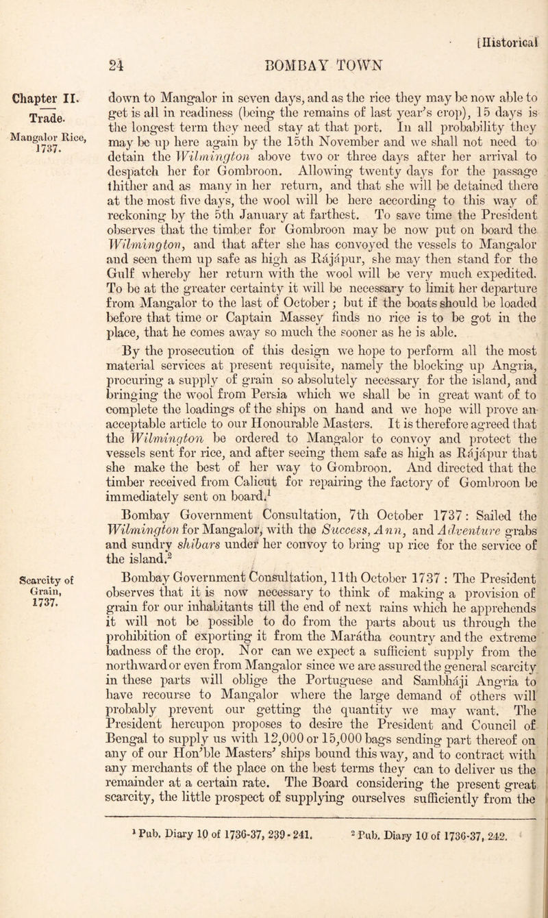 BOMBAY TOWN Chapter 11. Trade. Mangalor Rice, 1737. Scarcity of Grain, 1737. down to Mangalor in seven days, and as the rice they may be now able to get is all in readiness (being the remains of last year'^s crop), 15 days is the longest term they need stay at that port. In all probability they may be np here again by the 15th November and we shall not need to detain the Wilmington above two or three days after her arrival to despatch her for Gombroon. Allowing twenty days for the passage ihither and as many in her return, and that she will be detained there at the most five days, the wool will be here according to this way of reckoning by the 5th January at farthest. To save time the President observes that the timber for Gombroon may be now put on board the Wilmington, and that after she has convoyed the vessels to Mangalor and seen them up safe as high as Baja pur, she may then stand for the Gulf whereby her return with the wool will be very much expedited. To bo at the greater certainty it will be necessary to limit her departure from Mangalor to the last of October; but if the boats should be loaded before that time or Captain Massey finds no rice is to be got in the place, that he comes away so much the sooner as he is able. By the prosecution of this design we hope to perform all the most material services at present requisite, namely the blocking up Angria, procuring a supply of grain so absolutely necessary for the island, and bringing the wool from Persia which we shall be in great want of to complete the loadings of the ships on hand and we hope will prove an acceptable article to our Honourable Masters. It is therefore agreed that the Wilmington be ordered to Mangalor to convoy and protect the vessels sent for rice, and after seeing them safe as high as Bajapur that she make the best of her way to Gombroon. And directed that the timber received from Calicut for repairing the factory of Gombroon be immediately sent on board.I Bombay Government Consultation, 7th October 1737: Sailed the Wilmington for Mangalor, with the Success, Aoin^ and Adventure grabs and sundry shibars undet her convoy to bring up rice for the service of the island.^ Bombay Government Consultation, 11th October 1737 : The President observes that it is now necessary to think of making a provision of grain for our inhabitants till the end of next rains which he apprehends it will not be possible to do from the parts about us through the prohibition of exporting it from the Maratha country and the extreme badness of the crop. Nor can we expect a sufficient supply from the northward or even from Mangalor since we are assured the general scarcity in these parts will oblige the Portuguese and Sambhaji Angria to have recourse to Mangalor where the large demand of others will probably prevent our getting the quantity w^e may w^ant. The President hereupon proposes to desire the President and Council of Bengal to supply us with 12,000 or 15,000 bags sending part thereof on any of our Hoffible Masters^ ships bound this way, and to contract wdth any merchants of the place on the best terms they can to deliver us the remainder at a certain rate. The Board considering the present great scarcity, the little prospect of supplying ourselves sufficiently from the