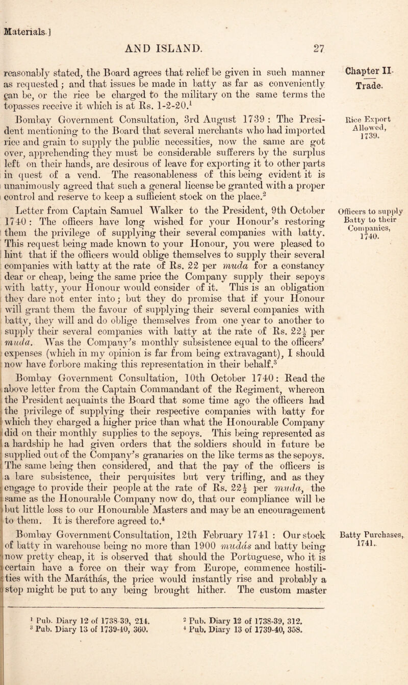 AND ISLAND. 27 reasonably stated, the Board agrees that relief be given in such manner as requested ; and that issues be made in batty as far as conveniently Qan be, or the rice be charged to the military on the same terms the topasses receive it which is at Rs. 1-2-20.^ Bombay Government Consultation, 3rd August 1739 : The Presi- dent mentioning to the Board that several mei’chants who had imported rice and grain to supply the public necessities, now the same are got over, apprehending they must be considerable sufferers by the surplus left on their hands, are desirous of leave for exporting it to other parts in quest of a vend. The reasonableness of this being evident it is i unanimously agreed that such a general license be granted with a proper ; control and reserve to keep a sufficient stock on the place.^ Letter from Captain Samuel Walker to the President, 9th October 1740 : The officers have long wished for your Honours restoring them the privilege of supplying their several companies with batty. This request being made known to your Honour, you were pleased to hint that if the officers would oblige themselves to supply their several companies with batty at the rate of Rs. 22 per muda for a constancy dear or cheap, being the same price the Company supply their sepoys with batty, your Honour would consider of it. This is an oblig^ation they dare not enter into; but they do promise that if your Honour will grant them the favour of supplying their several companies with batty, they will and do oblige themselves from one year to another to supply their several companies with batty at the rate of Rs. 22^ per muda. Was the Com23any^s monthly subsistence equal to the officers^ expenses (which in my opinion is far from being extravagant), I should i now have forbore making this representation in their behalf.^ Bombay Government Consultation, 10th October 1740: Read the above letter from the Captain Commandant of the Regiment, whereon . the President acquaints the Board that some time ag*o the officers had j the privilege of supplying their respective companies with batty for 1 which they charged a higher price than what the Honourable Company ) did on their monthly supplies to the sepoys. This being rej^resented as 1 a hardship he had given orders that the soldiers should in future be supi^lied out of the Company's granaries on the like terms as the sepoys. [ The same being then considered, and that the pay of the officers is a bare subsistence, their perquisites but very trifling, and as they ; engage to provide their people at the rate of Rs. 221 per muda, the 1 same as the Honourable Company now do, that our compliance will be 1 but little loss to our Honourable Masters and may be an encouragement to them. It is therefore agreed to.^ Bombay Government Consultation, 12th February 1741 : Our stock of batty in warehouse being no more than 1900 mudds and batty being • now pretty cheap, it is observed that should the Portuguese, who it is 1 certain have a force on their way from Europe, commence hostili- ties with the Marathas, the price would instantly rise and probably a 0stop might be put to any being brought hither. The custom master Cliapter II- Trade. Rice Export AlloM-ed, 1139. Officers to supply Batty to their Companies, 1740. Batty Purchases, 1741., 1 Pub. Diary 12 of 1738 39, 214. 2 Pub. Diary 12 of 1738-39, 312.