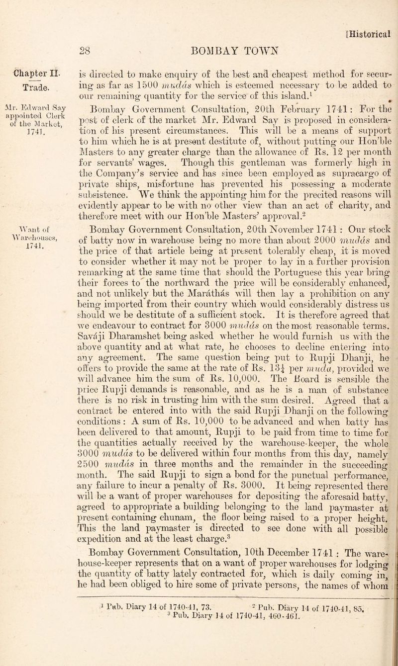 Chafer II. Trade. Mr. Edward Say appointed Clerk of the Market, 3741. Mhmfc of M'areliouses, 1741. 28 BOMBAY TOWN is directed to make enquiry o£ tire best and. ebeapest method for secur- ing as far as 1500 mudds which is esteemed necessary to be added to our remaining quantity for the service of this island.^ Bombay Government Consultation^ 20th February 1741: For the post of clerk of the market Mr. Edward Say is proposed in considera- tion of his present circumstances. This will be a means of support to him which he is at present destitute of, without putting our Hon’ble Masters to any greater charge than the allowance of Rs. 12 per month for servants’ wages. Though this gentleman was formerly high in the Company’s service and has since been employed as supracargo of private ships, misfortune has prevented his possessing a moderate subsistence. We think the appointing him for the precited reasons will evidently appear to be with no other view than an act of charity, and therefore meet with our Hon’ble Masters^ approval.^ Bombay Government Consultation, 20th November 1741: Our stock of batty now in warehouse being no more than about 2000 mudds and the price of that article being at present tolerably cheap, it is moved to consider whether it may not be proper to lay in a further provision remarking at the same time that should the Portuguese this year bring their forces to the northward the price will be considerably enhanced, and not unlikely but the Marathas will then lay a prohibition on any being imported from their country which would considerably distress us should we be destitute of a sufficient stock. It is therefore aoueed that o we endeavour to contract for 3000 mudds on the most reasonable terms. Savdji Dharamshet being asked whether he would furnish us with the above quantity and at what rate, he chooses to decline entering into any agreement. The same question being put to Rupji Dhanji, he offers to provide the same at the rate of Rs. 13^ per mud a, provided we will advance him the sum of Rs. 10,000. The Board is sensible the price Rui^ji demands is reasonable, and as he is a man of substance there is no risk in trusting him with the sum desired. Agreed that a contract be entered into with the said Rupji Dhanji on the following conditions : A sum of Rs. 10,000 to be advanced and when batty has been delivered to that amount, Rupji to be paid from time to time for the quantities actually received by the warehouse-keeper, the whole 3000 mudds to be delivered within four months from this day, namely 2500 mudds in three months and the remainder in the succeedinir month. The said Rupji to sign a bond for the punctual performance, any failure to incur a penalty of Rs. 3000. It being represented there will be a want of proper warehouses for depositing the aforesaid batty, agreed to appropriate a building belonging to the land paymaster at present containing chunam, the floor being raised to a proper height. This the land paymaster is directed to see done with all possible expedition and at the least charge.^ Bombay Government Consultation, 10th December 1741 ; The ware- house-keeper represents that on a want of proper warehouses for lodging the quantity of batty lately contracted for, which is daily coming in, he had been obliged to hire some of private persons, the names of whom 1 Tab. Diary 14 of 1740-41, 73.  Pub. Diary 14 of 1740-41, 85.