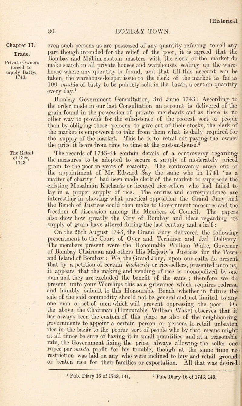 80 BOMBAY TOWN Chapter II. Trade. Private Owners forced to supply Batty, 1743. The Retail of Rice, 1743. even such persons as are possessed of any quantity refusing to sell any part though intended for the relief of the poor, it is agreed that the Bombay and Mahim custom masters with the clerk of the market do make search in all private houses and warehouses sealing up the ware-, house where any quantity is found, and that till this account can he taken, the warehouse-keeper issue to the clerk of the market as far as 100 mndds of batty to be publicly sold in the bazdr, a certain quantity every day.^ Bombay Government Consultation, 3rd June 1743 : According to the order made in our last Consultation an account is delivered of the grain found in the possession of private merchants and as there is no other way to provide for the subsistence of the poorest sort of people than by obliging those persons to give out of their stocks, the clerk of the market is empowered to take from them what is daily required for the supply of the market. This he is to retail out paying the owner the j)i’ice it bears from time to time at the custom-house.^ The records of 1743-44 contain details of a controversy regarding the measures to be adopted to secure a supply of moderately priced grain to the poor in years of scarcity. The controversy arose out of the appointment of Mr. Edward Say the same who in 1741 ^as a matter of charity ’ had been made clerk of the market to supersede the existing Musalman Kacharas or licensed rice-sellers who had failed to lay in a proper supply of rice. The entries and correspondence are interesting in showing what practical opposition the Grand Jury and the Bench of Justices could then make to Government measures and the freedom of discussion among the Members of Council. The papers also show how greatly the City of Bombay and ideas regarding its supply of grain have altered during the last century and a half : On the 26th August 1743, the Grand Jury delivered the following presentment to the Court of Oyer and Terminer and Jail Delivery. The members present were the Honouiable William Wake, Governor of Bombay Chairman and others His Majesty^s Justices for the Town and Island of Bombay : We, the Grand Jury, upon our oaths do present that by a petition of certain kacharas or rice-sellers, presented unto us, it appears that the making and vending of rice is monopolized by one man and they are excluded the benefit of the same; therefore we do present unto your Worships this as a grievance which requires redress, and humbly submit to this Honourable Bench whether in future the sale of the said commodity should not be general and not limited to any one man or set of men which will prevent oppressing the poor. On the above, the Chairman (Honourable William Wake) observes that it has always been the custom of this place as also of the neighbouring governments to appoint a certain person or persons to retml unbeaten rice in the bazar to the poorer sort of people who by that means might at all times be sure of having it in small quantities and at a reasonable rate, the Government fixing the price, always allowing the seller one rupee per rtiuda profit for his trouble, though at the same time no restriction was laid on any who were inclined to buy and retail ground or beaten rice for their families or exportation. All that was desired i