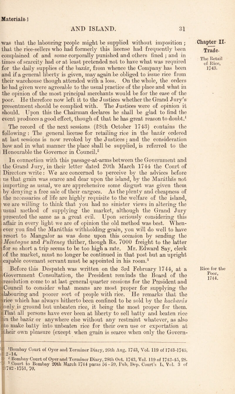 AND ISLAND. 31 was that the labouring people might be supplied without imposition ; that the rice-sellers who had formerly this license had frequently been complained of and some corporally punished and others fined ; and in times of scarcity had or at least pretended not to have what was required for the daily supplies of the bazar, from whence the Company has been and if a general liberty is given, may again be obliged to issue rice from their warehouse though attended with a loss. On the whole, the orders he had given were agreeable to the usual practice of the place and what in the opinion of the most principal merchants would be for the ease of the poor. He therefore now left it to the Justices whether the Grand Jury^s presentment should be complied with. The Justices were of opinion it should. Upon this the Chairman declares he shall be glad to find the event produces a good effect, though of that he has great reason to doubt.^ The record of the next sessions (28th October 1743) contains the following : The general license for retailing rice in the bazar ordered at last sessions is now revoked by the Justices; and the consideration how and in what manner the place shall be supplied, is referred to the Honourable the Governor in Council.^ In connection with this pas sage-at-arms between the Government and the Grand, Jury, in their letter dated 20th March 1744 the Court of Directors write: We are concerned to perceive by the advices before us that grain was scarce and dear upon the island, by the Marathas not ! importing as usual, we are apprehensive some disgust was given them by denying a free sale of their cargoes. As the plenty and cheapness of I the necessaries of life are highly requisite to the welfare of the island, ^ we are willing to think that you had no sinister views in altering the usual method of supplying the market, although the Grand Jury r presented the same as a great evil. Upon seriously considering this affair in every light we are of opinion the old method was best. When- : ever you find the Marathas withholding grain, you will do well to have 5i resort to Mangalor as was done upon this occasion by sending the Montague and Pulte^iey thither, though Rs. 7000 freight to the latter ■ for so short a trip seems to be too high a rate. Mr. Edward Say, clerk r of the market, must no longer be continued in that post but an upright ,(| capable covenant servant must be appointed in his room.^ II Before this Despatch was written on the 3rd Eebruary 1744, at a riGovernment Consultation, the President reminds the Board of the ^resolution come to at last general quarter sessions for the PrjBsident and ^Council to consider what means are most proper for supplying the P labouring and poorer sort of people with rice. He remarks that the Brice which has always hitherto been confined to be sold by the kachards only is ground but unbeaten rice, it being the most j)i‘oper for them. flThat all persons have ever been at liberty to sell batty and beaten rice {•)|Ln the bazar or anywhere else without any restraint whatever, as also to make batty into unbeaten rice for their own use or exportation at their own pleasure (except when grain is scarce when only the Govern- ^Bombay Court of Oyer and Terminer Diary, 2Gth Aug. 1743, Vol. 119 of 1743-1745, .2 “14. ^ Bombay Court of Oyer and Terminer Diary, 28th Oct. 1743, Vol. 119 of 1743-45, 28. ^ Court to Bombay 20th March 1744 paras 5G -59, Tub. Dep, Court’s L. Vol. 3 of 742 -1751,70. Chapter II. Trade. The Retail of Rice, 1743. Rice for the Poor,