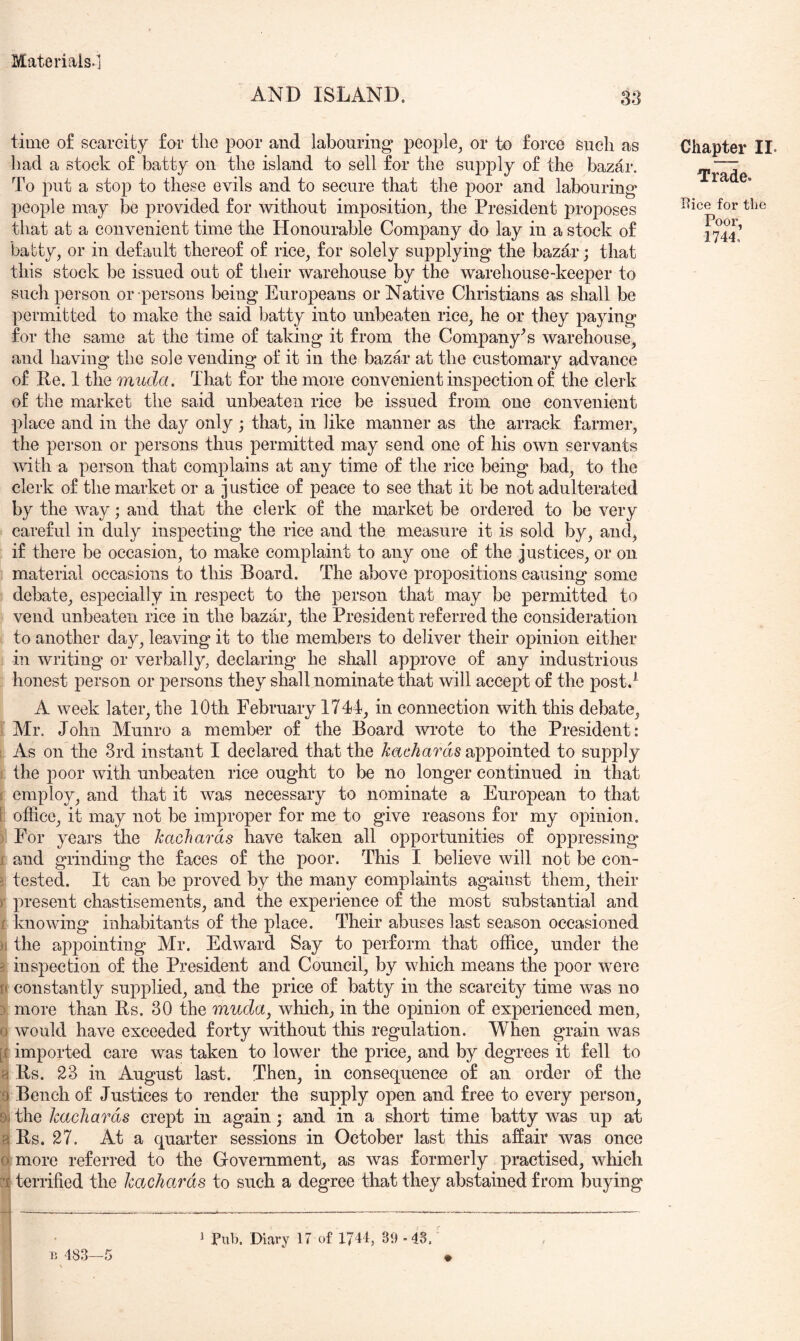 AND ISLAND. m time of scarcity for the poor and labouring* people^ or to force such as had a stock of batty on the island to sell for the supply of the bazar. To put a stop to these evils and to secure that the poor and labouring* people may be provided for without imposition^ the President proposes that at a convenient time the Honourable Company do lay in a stock of babty, or in default thereof of rice, for solely supplying* the bazar; that this stock be issued out of their warehouse by the warehouse-keeper to such person or persons being Europeans or Native Christians as shall be permitted to make the said batty into unbeaten riee^ he or they paying for the same at the time of taking it from the Company's warehouse, and having the sole vending of it in the bazar at the customary advance of Re. 1 the muda. That for the more convenient inspection of the clerk of the market the said unbeaten rice be issued from one convenient place and in the day only ; that, in like manner as the arrack farmer, the person or persons thus permitted may send one of his own servants with a person that complains at any time of the rice being bad, to the clerk of the market or a justice of peace to see that it be not adulterated by the way; and that the clerk of the market be ordered to be very careful in duly inspecting the rice and the measure it is sold by, and, if there be occasion, to make complaint to any one of the justices, or on material occasions to this Board. The above propositions causing some debate, especially in respect to the person that may be permitted to vend unbeaten rice in the bazar, the President referred the consideration to another day, leaving it to the members to deliver their o23inion either in writing or verbally, declaring he sliall ap2)rove of any industrious honest person or persons they shall nominate that will accejpt of the post.^ A week later, the 10th February 1744, in connection with this debate, Mr. John Munro a member of the Board wrote to the President: 1 As on the 3rd instant I declared that the ^a£,c*/2ar6is appointed to supply i the poor with unbeaten rice ought to be no longer continued in that I employ, and that it was necessary to nominate a Euroj)ean to that [ office, it may not be im2)roper for me to give reasons for my oj)inion. ) For years the kachards have taken all opportunities of oj)2)ressing f and grinding the faces of the poor. This I believe will not be con- j tested. It can be proved by the many complaints against them, their )• 23resent chastisements, and the ex]3erience of the most substantial and r knowing inhabitants of the place. Their abuses last season occasioned )i the appointing Mr. Edward Say to perform that office, under the 3 inspection of the President and Council, by which means the poor were t( constantly sup2)lied, and the price of batty in the scarcity time was no 3 more than Rs. 30 the muda, which, in the opinion of experienced men, 0 would have exceeded forty without this regulation. When grain was [f imported care was taken to lower the price, and by degrees it fell to a Rs. 23 in August last. Then, in consequence of an order of the 9 Bench of Justices to render the supply open and free to every person, 9j the kachards crept in again; and in a short time batty was up at a Rs. 27. At a quarter sessions in October last this affair was once 0 more referred to the Government, as was formerly practised, which [*1 terrified the kachcu^ds to such a degree that they abstained from buying Chapter II. Trade. Rice for the Poor, 1744. r 483—5