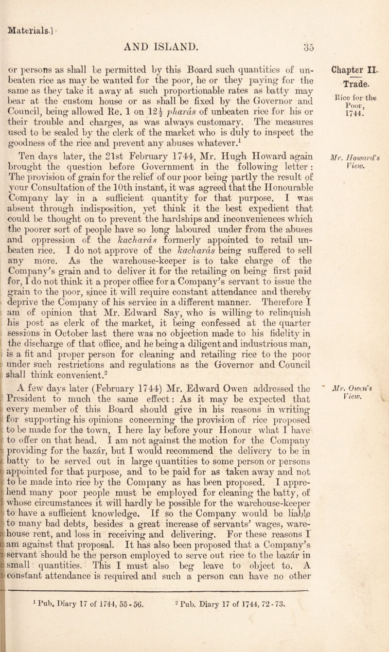 ■ppiflpwp AND ISLAND. or persons as shall he permitted by this Board such quantities of un- beaten rice as may be wanted for the poor^ he or they paying* for the same as they take it away at such proportionable rates as batty may bear at the custom house or as shall be fixed by the Governor and Council_, being allowed Re. 1 on 12^ phards of unbeaten rice for his or their trouble and charges, as was always customary. The measures used to be sealed by the clerk of the market who is duly to inspect the goodness of the rice and j)revent any abuses whatever.^ Ten days later, the 21st February 1744, Mr. Hugh Howard again The provision of grain for the relief of our poor being partly the result of your Consultation of the 10th instant, it was agreed that the Honourable ComjDany lay in a sufficient quantity for that purpose. I was absent through indisposition, yet think it the best expedient that could be thought on to prevent the hardships and inconveniences which the poorer sort of people have so long laboured under from the abuses and oppression of the kachards formerly appointed to retail un- beaten rice. I do not approve of the kachards being suffered to sell any more. As the warehouse-keeper is to take charge of the Company's grain and to deliver it for the retailing on being first paid for, I do not think it a proper office for a Company's servant to issue the grain to the poor, since it Avill require constant attendance and thereby > deprive the Company of his service in a different manner. Therefore I I am of opinion that Mr. Edward Say, who is willing to relinquish his post as clerk of the market, it being confessed at the quarter ) sessions in October last there was no objection made to his fidelity in I the discharge of that office, and he being a diligent and industrious man, ; is a fit and proper person for cleaning and retailing rice to the poor ? under such restrictions and regulations as the Governor and Council i shall think convenient. A few days later (February 1744) Mr. Edward Owen addressed the ■■ President to much the same effect: As it may be expected that i every member of this Board should give in his reasons in writing I for supporting his opinions concerning the provision of rice proposed [ to be made for the town, I here lay before your Honour what I have I to offer on that head. I am not against the motion for the Company I providing for the bazar, but I would recommend the delivery to be in i batty to be served out in large quantities to some person or persons appointed for that purpose, and to be paid for as taken away and not to be made into rice by the Company as has been proposed. I appre- hend many poor j)eople must be employed for cleaning the batty, of whose circumstances it will hardly be possible for the warehouse-keeper to have a sufficient knowledge. If so the Company would be liable to many bad debts, besides a great increase of servants^ wages, ware- house rent, and loss in receiving and delivering. For these reasons I lam against that proposal. It has also been proposed that a Company's servant should be the person employed to serve out rice to the bazfir in small quantities. This I must also beg leave to object to. A constant attendance is required and such a person can have no other Chapter II. Trade. Rice for the Poor, 1744. Mr. Howard's JH. Owtu's View. 1 Pub. Diary 17 of 1744, 55 - 56. ^ Di^ry 17 of 1744, 72 - 73.