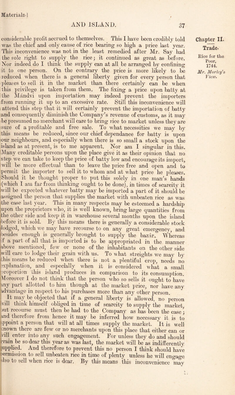 AND ISLAND. 37 considerable profit accrued to themselves. This I have been credibly told was the chief and only cause o£ rice bearing so high a price last year. This inconvenience was not in the least remedied after Mr. Say had the sole right to supply the rice; it continued as great as before. Nor indeed do I think the supply can at all be arranged by confining it to one person. On the contrary the price is more likely to be pleases to sell it in the market than there certainly can be when this privilege is taken from them. The fixing a price upon batty at the Mandvi upon importation may indeed prevent the importers from running it up to an excessive rate. Still this inconvenience will attend this step that it will certainly prevent the importation of batty and consequently diminish the Company's revenue of customs, as it may be presumed no merchant will care to bring rice to market unless they are sure of a profitable and free sale. To what necessities we may by this means be reduced, since our chief dependance for batty is upon our neighbours, and especially when there is so small a stock upon the island as at present, is to me apparent. Nor am I singular in this. Alany creditable persons upon the place give it as their opinion that no step we can take to keep the price of batty low and encourage its import, Iwill be more effectual than to leave the price free and open and to ■permit the importer to sell it to whom and at what price he pleases. Should it be thought proper to put this solely in one maAs hands [(which I am far from thinking ought to be done), in times of scarcity it Iwill be expected whatever batty may be imported a part of it should be iassigned the person that supplies the market with unbeaten rice as was the ease last year. This in many respects may be esteemed a hardship :upon the proprietors who, it is well known, bring large quantities from ■the other side and keep it in warehouse several months upon the island Ibefore it is sold. By this means there is generally a considerable stock lodged, which we may have recourse to on any great emergency, and (besides enough is generally brought to supply the bazar, Whereas (if a part of all that is imported is to be appropriated in the manner pbove mentioned, few or none of the inhabitants on the other side ]will care to lodge their grain with us. To what streights we may by I this means be reduced when there is not a plentiful crop, needs no bxplanation, and especially when it is considered what a small jeroportion this island produces in comparison to its consumption. VIoreover I do not think that the person who so sells it ought to have P^it allotted to him though at the market price, nor have any advantage in respect to his purchases more than any other person. It may be_objected that if a general liberty is allowed, no person vill think himself obliged in time of scarcity to supply the market )ut recourse must then be had to the Company as has been the ease ; ind therefore from hence it may be inferred how necessary it is to jppoint a person that will at all times suj^ply the market. It is well :nown there are few or no merchants upon this place that either can or vill enter into any such engagement. For unless they do and should iTain be so dear this year as was last, the market will be as indifferently ] upplied. And therefore to prevent this no person I think should have [j'ermission to sell unbeaten rice in time of plenty unless he will engao-e jlso to sell when rice is dear. By this means this inconvenience may Chapter II. Trade- Eice for the Poor, 1744. 3/r. 3Iorley's