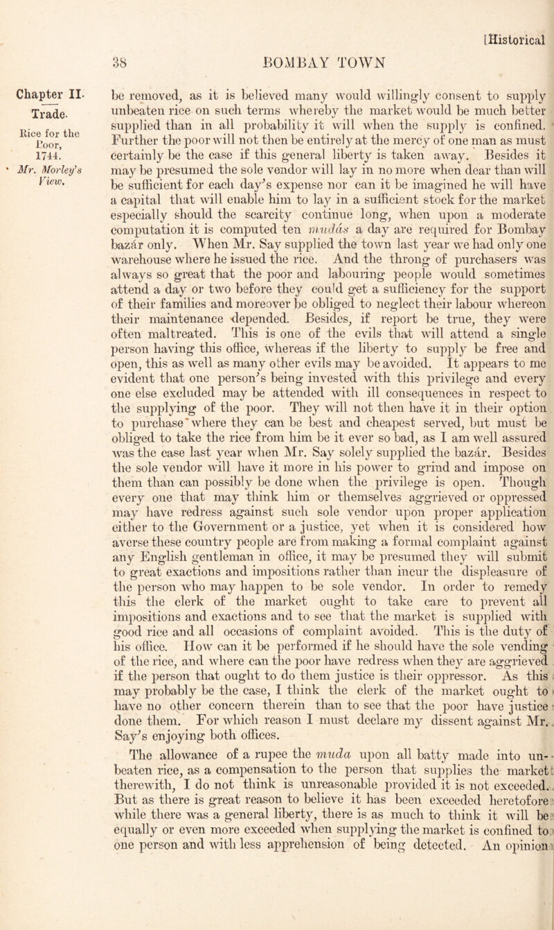 38 BOMBAY TOWN Cha^r II. Trade. Rice for the Roor, 1744. ' Mr, Morley^s View, be removed, as it is believed many would willingly consent to supply unbeaten rice on such terms wheieby the market would be much better supplied than in all probability it will when the supply is confined. Further the poor will not then be entirely at the mercy of one man as must certainly be the case if this general liberty is taken away. Besides it may be presumed the sole vendor will lay in no more when dear than will be sufficient for each day^s expense nor can it be imagined he will have a capital that will enable him to lay in a sufficient stock for the market especially should the scarcity continue long, when upon a moderate computation it is computed ten mudds a day are required for Bombay bazar only. When Mr. Say supplied the town last year we had only one warehouse where he issued the rice. And the throng of purchasers was always so great that the poor and labouring people would sometimes attend a day or two before they could get a sufficiency for the support of their families and moreover be obliged to neglect their labour whereon their maintenance depended. Besides, if report be true, they were often maltreated. This is one of the evils that will attend a single person having this office, whereas if the liberty to supply be free and open, this as well as many other evils may be avoided. It appears to me evident that one persoiBs being invested with this privilege and every one else excluded may be attended with ill consequences in respect to the supplying of the poor. They will not then have it in their ojotion to purchase‘where they can be best and cheapest served, but must be oblisred to take the rice from him be it ever so bad, as I am well assured was the case last year when Mr. Say solely supplied the bazar. Besides the sole vendor will have it more in his power to grind and impose on them than can possibly be done when the privilege is open. Though every one that may think him or themselves aggrieved or oppressed may have redress against such sole vendor upon proper application either to the Government or a justice, yet when it is considered how averse these country people are from making a formal complaint against any English gentleman in office, it may be presumed they will submit to great exactions and impositions rather than incur the displeasure of the person who may haj)pen to be sole vendor. In order to remedy this the clerk of the market ought to take care to prevent all impositions and exactions and to see that the market is supplied with good rice and all occasions of complaint avoided. This is the duty of his office. How can it be performed if he should have the sole vending of the riee, and where can the poor have redress when they are aggrieved if the person that ought to do them justice is their o2:)pressor. As this • may probably be the case, I think the clerk of the market ought to > have no other concern therein than to see that the poor have justice ^ done them. For which reason I must declare my dissent against Mr.. Say’s enjoying both offices. The allowance of a ruj)ee the muda u2)on all batty made into un- • beaten rice, as a compensation to the p>erson that suj^plies the market: therewith, I do not think is unreasonable provided it is not exceeded., But as there is great reason to believe it has been exceeded heretofore while there was a general liberty, there is as much to think it will be ’ equally or even more exceeded when supplying the market is confined to > one person and with less apprehension of being detected. An ojunioni
