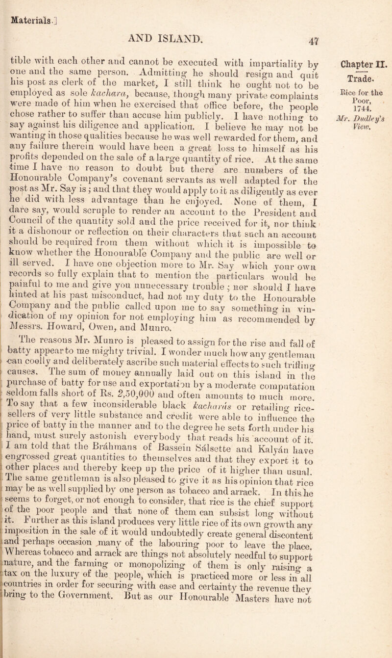 AND ISLAND. tible with each other and cannot be executed with impartiality by one and the same person. Admitting he should resign and quit his post as clerk of the market^ 1 still think he ought not to be employed as sole kachara, because, though many private complaints were made of him when he exercised that office before, the people chose rather to suffer than accuse him publicly. I have nothing to wanting in those qualities because he was well rewarded for them, and any failure therein would have been a great loss to himself as his profits depended on the sale of a large quantity of rice. At the same time I have no reason to doubt but there are numbers of the Honourable Companyks covenant servants as well adapted for the post as Mr. Say is; and that they would apply to it as diligently as ever he did with less advantage than he enjoyed. None of them, I dare say, would scruple to render an account to the President and Council of the quantity sold and the price received for it, nor think- it a dishonour or reflection on their characters that such an account should be required from them without which it is impossible to know wdiether the Honourable Company and the public are well or ill served, I have one objection more to Mr, fiay which your own lecoids so fully explain that to mention the particulars would be : painful to me and give you unnecessary trouble • nor should I have hinted at his past misconduct, had not my duty to the Honourable Company and the public called upon me to say something in vin- dication of my opinion for not employing him as recommended by Messrs, Howard, Owen, and Munro, ihe reasons Mr. Munro is pleased to assign for the rise and fall of batty appear to me mighty trivial. I wonder much how any gentleman I can coolly and deliberately ascribe such material effects to such trlfiino' ; causes. The sum of money annually laid out on this island in the purchase of batty for use and exportation by a moderate computation . ,seldom falls short of Rs. 2,50,000 and often amounts to much more. To say that a few inconsiderable black kachards or retailino' rice- I sellers of very little substance and credit were able to influence the i price of batty in the manner and to the degree he sets forth under his 5 hand, must surely astonish everybody that reads his account of it I am told that the Brahmans of Bassein Salsette and Kalvan have 1 engrossed great quantities to themselves and that they export to J ather places and thereby keep up the price of it higher than usual i ihe same gentleman is also pleased to give it as his opinion that rice i may be as well supplied by one person as tobacco and arrack. In this he ; seems to forget, or not enough to consider, that rice is the chief support ot the poor people and that none of them can subsist long without . it. Further as this island produces very little rice of its own growth any [ imposition m the sale of it Avould undoubtedly create general discontent 1 and perhaps occasion ,many of the labouring poor to leave the place 'Whereas tobacco and arrack are things not absolutely needful to support mature, and the farming or monopolizing of them is only raisino- a Hax on the luxury of the people^ Avliich is practiced more or less in all I countries in order for securing with ease and certainty the revenue thev I bring to the Government. But as our Honourable Masters have not Chapter II. Trade. Rice for the Poor, 1744. J/r. Dudley's