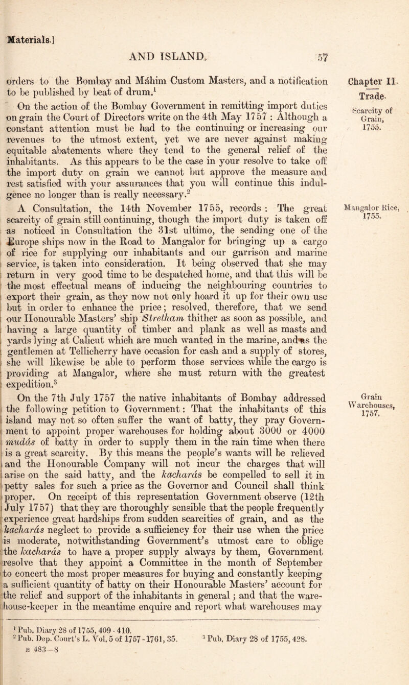 AND ISLAND. orders to the Bombay and Mdhim Custom Masters, and a notification to be published by beat of drumd On the action of the Bombay Government in remitting import duties on grain the Court of Directors wi*ite on the 4th May 1757 : Although a constant attention must be had to the continuing or increasing our revenues to the utmost extent, yet we are never against making equitable abatements where they tend to the general relief of the inhabitants. As this appears to be the case in your resolve to take off the import duty on grain we cannot but approve the measure and rest satisfied with your assurances that you will continue this indul- gence no longer than is really necessary.^ A Consultation, the 14th November 1755, records : The great scarcity of grain still continuing, though the import duty is taken off as noticed in Consultation the 31st ultimo, the sending one of the Europe ships now in the Boad to Mangalor for bringing U23 a cargo of rice for supplying our inhabitants and our garrison and marine service, is taken into consideration. It being observed that she may ; return in very good time to be despatched home, and that this will be : the most effectual means of inducing the neighbouring countries to ' export their grain, as they now not only hoard it up for their own use . but in order to enhance the price; resolved, therefore, that we send i our Honourable Masters^ ship Stretham thither as soon as possible, and having a large quantity of timber and plank as well as masts and i yards lying at Calicut which are much wanted in the marine, and%s the [ gentlemen at Tellicherry have occasion for cash and a supply of stores, j she will likewise be able to perform those services while the cargo is : pro voiding at Mangalor, where she must return with the greatest : expedition.^ On the 7th July 1757 the native inhabitants of Bombay addressed 1 the following petition to Government: That the inhabitants of this 1 island may not so often suffer the want of batty, they pray Govern- ment to appoint proper warehouses for holding about 3000 or 4000 ' mudds of batty in order to supply them in the rain time when there i is a great scarcity. By this means the people^s wants will be relieved I and the Honourable Company will not incur the charges that will i arise on the said batty, and the kachards be compelled to sell it in ; petty sales for such a price as the Governor and Council shall think ^ proper. On receipt of this representation Government observe (12th j July 1757) that they are thoroughly sensible that the people frequently 1] experience gi’eat hardships from sudden scarcities of grain, and as the . kachards neglect to provide a sufficiency for their use when the price is moderate, notwithstanding Govemmenffs utmost care to oblige ilthe kachards to have a proper supply always by them, Government ^resolve that they appoint a Committee in the month of September ito concert the most proper measures for buying and constantly keeping la sufficient quantity of batty on their Honourable Masters^ account for the relief and support of the inhabitants in general; and that the ware- house-keeper in the meantime enquire and report what warehouses may Chapter II. Trade. fccarcity of Grain, 1755. Mangalor Rice, 1755, Grain VV arehouses, 1757. ^ Pub. Diary 28 of 1755,409 - 410. B 483 — 8