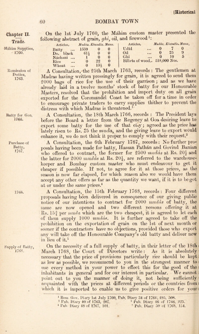 Chapter II. Trade. Mdliim Supplies, “ .1700. Kcmission of Duties, 1763. Batty for Goa, 1768. Purchase of Batty, 17G7. 1708. Supply of Batty, 1768. 60 BOMBAY TOWN Articles. Batty Do. black N^chani ... Rice Wheat Mudds, Khandis, Mans. 0 7 0 0 25 9 0 10 5 Billets of wood.. 518,000 Nos. On the 1st July 1760, the Mahim custom master presented the following abstract of gi*ain, ghi^ oil, and firewood^: Mudds. Khandis. Mans. Articles, 1559 0 0 Udid 6U 0 0 Oil 1 0 0 Ghi 0 22 0 0 13^ 0 A Consultation,'the 25th March 1763, records: The gentlemen at Madras having written pressingly for grain, it is agreed to send them 2000 bags of rice for the use of their garrison ; and as we have already laid in a twelve months^ stock of batty for our Honourable Masters, resolved that the prohibition and import duty on all grain exported for the Coromandel Coast be taken off for a time in order to encourage private traders to carry supplies thither to prevent the distress with which Madras is threatened. A Consultation, the 18th March 1766, records : The President lays before the Boai-d a letter from the Regency at Goa desiring leave to export some batty for the use of that cicy; agreed as the price has lately risen to Rs. 25 the rrnida, and the giving leave to export would enhance it, we do not think it proper to comply with their request.^ A Consultation, the 6th February 1767, records: No further pro- posals having been made for batty, Hassan Pathan and Govind Banian who offered to contract, the former for 2500 mudds at Rs. 20J and the latter for 2000 mudds at Rs. 20J, are referred to the warehouse- keeper and Bombay custom master who must endeavour to get it cheaper if possible. If not, to agree for it at those prices, as the season is now far elapsed, for wliich reason also we would have them accept any other offers as far as the quantity we want, if it is to be got at or under the same prices.^ A Consultation, the 15th Februaiy 1768, records : Four different proposals having been delivered in consequence of our giving public notice of our intentions to contract for 2000 mudds of batty, the same are now opened and two different persons offering it at Rs. 15| per mud a wliich are the two cheapest, it is agreed to let each of them supply 1000 miidds. It is further agreed to take oft’ the prohibition on the exportation of grain on the 1st of next month or sooner if the contractors have no objections, provided those ivho export any will take off the Honourable Company's old batty and deliver new ill lieu of it.^ On the necessity of a full supply of batty, in their letter of the 18th « March 1768, the Court of Directors write: As it is absolutely necessary that the price of provisions particularly rice should be kept as low as possible, we recommend to you in the strongest manner to use every method in your power to effect this for the good of the inhabitants in general and for our interest in particular. We eaiinot point out to you the manner of doing it, not being sufficiently acquainted with the prices at different periods or the countries fromi which it is imported to enable us to give positive orders for your ^ Bom Gov, Diary 1st July 1760, Pul). Diary 34 of 1766, 495, .508. ' Bnl). Diary 40 of 1763, 207. ^ Pub. Diary 46 of 17()6, 225. Pub Diary 48 of 1767, 101. Pub. Diary 50 of 1768, 154.