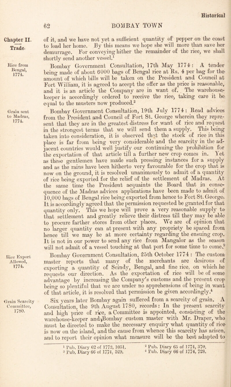 Chapter II. Trade. Rice from Bengal, 1774. Grain sent to Madras, 1774. Bice Export Allowed, 1774. Grain Scarcity Committee, 1780. 62 BOMBAY TOWN o£ it, and we have not yet a sufficient quantity of pepper on the coast to load her home. By this means we hope she will more than save her demurrage. For conveying hither the^ remainder of the rice, we slmll shortly send another vessel.^ Bombay Government Consultation, 17th May 1774: A tender being made of about 6000 bags of Bengal rice at Rs. 4 per bag for the^ amount of which bills will be taken on the President and Council at Fort William, it is agreed to accept the offer as the price is reasonable, and it is an article the Company are in want of. The warehousa- keeper is accordingly ordered to receive the rice, taking care it be; equal to the musters now produced.^ Bombay Government Consultation, 19th July 1774: Read advices from the President and Council of Fort St. George wherein they repre.- sent that they are in the greatest distress for want of rice and request in the strongest terms that we will send them a supply. This being taken into consideration, it is observed th^A stock of rice in this place is far from being very considerable and the scarcity in the ad- jacent countries would well justify our continuing the prohibition for the exportation of that article till a further new crop comes in. Yet as these gentlemen have made such pressing instances for a supply and as the rains have been hitherto very favourable for the crop that is now on the ground, it is resolved unanimously to admit of a quantity of rice being exported for the relief of the settlement of Madras. At the same time the President acquaints the Board that in conse- quence of the Madras advices applications have been made to admit of 10,000 bags of Bengal rice being exported from hence to Fort St. George. It is accordingly agreed that the permission requested be granted for that quantity only. This we hope will prove a 'very reasonable supply to that settlement and greatly relieve their distress till they may be able to procure farther stores from other places. W^e are of opinion that no larger quantity can at present with any propriety be spared from hence till we may be at more certainty regarding the ensuing crop. It is not in our power to send any rice from Mangalor as the season will not admit of a vessel touching at that port for some time to come..^ Bombay Government Consultation, 25th October 1774 : The custom- master reports that many of the merchants are desirous of exporting a quantity of Scindy, Bengal, and fine rice, on which he requests our direction. As the exportation of rice will be of some advantage by increasing the Company's customs and the present crop being so plentiful that we are under no apprehensions of being in want of that article, it is resolved that permission be given accordingly.* Six years later Bombay again suffered from a scarcity of grain. ^ A Consultation, the 9th August 1780, records: In the present scarcity and high price of rke, a Committee is appointed, consisting of the warehouse-keeper and|Bombay custom master with Mr. Draper, who must be directed to make the necessary enquiry what quantity of rice> is now on the island, and the cause from whence this scarcity has arisen, and to report their opinion what measure will be the best adapted to 1 Tub. Diary 62 of 1772, 1051. ^ pjary 65 of 1774, 370. 3 Bub. Diary 66 of 1774, 529.  Pub. Diary 66 of 1774, 728.